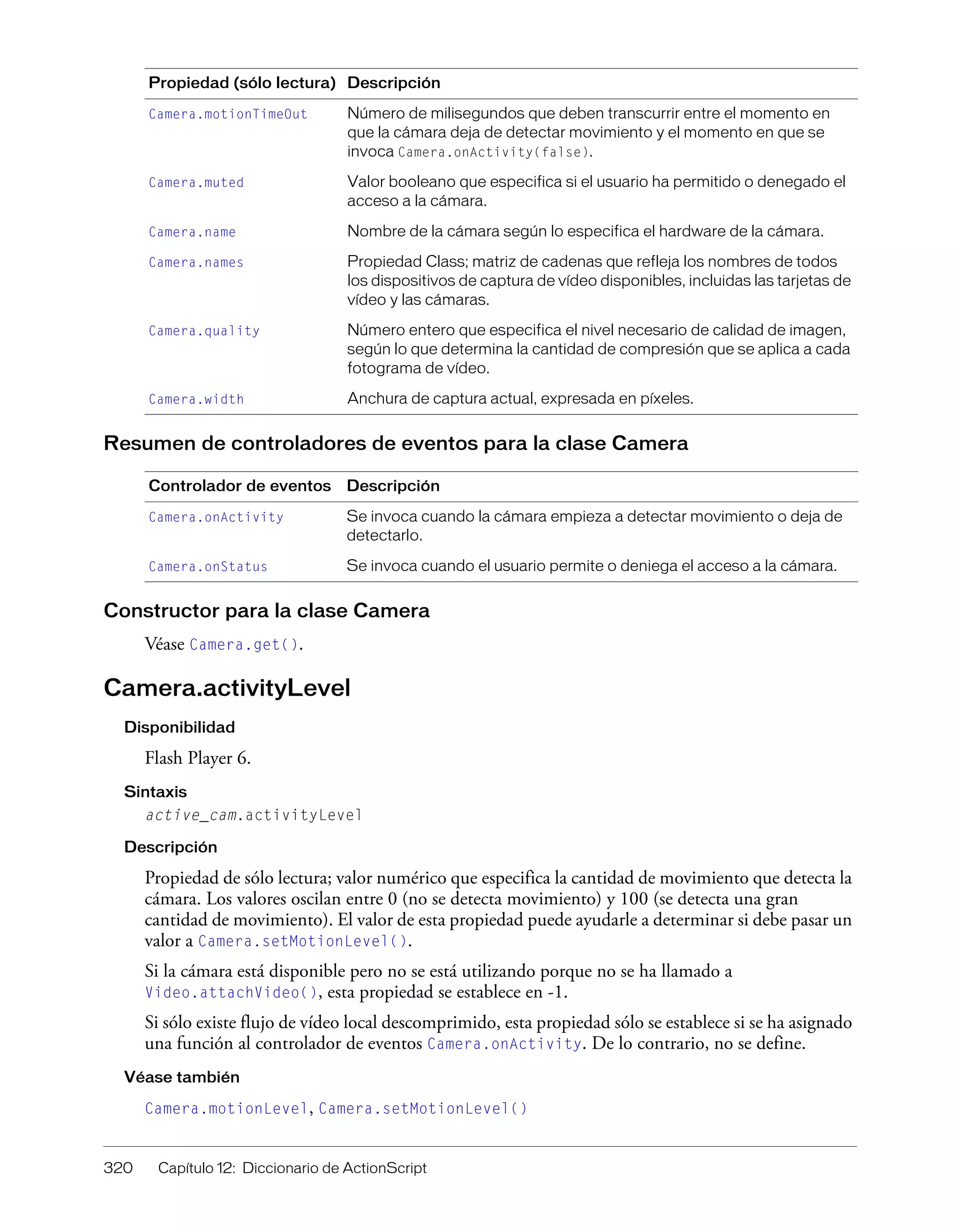 320 Capítulo 12: Diccionario de ActionScript
Resumen de controladores de eventos para la clase Camera
Constructor para la clase Camera
Véase Camera.get().
Camera.activityLevel
Disponibilidad
Flash Player 6.
Sintaxis
active_cam.activityLevel
Descripción
Propiedad de sólo lectura; valor numérico que especifica la cantidad de movimiento que detecta la
cámara. Los valores oscilan entre 0 (no se detecta movimiento) y 100 (se detecta una gran
cantidad de movimiento). El valor de esta propiedad puede ayudarle a determinar si debe pasar un
valor a Camera.setMotionLevel().
Si la cámara está disponible pero no se está utilizando porque no se ha llamado a
Video.attachVideo(), esta propiedad se establece en -1.
Si sólo existe flujo de vídeo local descomprimido, esta propiedad sólo se establece si se ha asignado
una función al controlador de eventos Camera.onActivity. De lo contrario, no se define.
Véase también
Camera.motionLevel, Camera.setMotionLevel()
Camera.motionTimeOut Número de milisegundos que deben transcurrir entre el momento en
que la cámara deja de detectar movimiento y el momento en que se
invoca Camera.onActivity(false).
Camera.muted Valor booleano que especifica si el usuario ha permitido o denegado el
acceso a la cámara.
Camera.name Nombre de la cámara según lo especifica el hardware de la cámara.
Camera.names Propiedad Class; matriz de cadenas que refleja los nombres de todos
los dispositivos de captura de vídeo disponibles, incluidas las tarjetas de
vídeo y las cámaras.
Camera.quality Número entero que especifica el nivel necesario de calidad de imagen,
según lo que determina la cantidad de compresión que se aplica a cada
fotograma de vídeo.
Camera.width Anchura de captura actual, expresada en píxeles.
Controlador de eventos Descripción
Camera.onActivity Se invoca cuando la cámara empieza a detectar movimiento o deja de
detectarlo.
Camera.onStatus Se invoca cuando el usuario permite o deniega el acceso a la cámara.
Propiedad (sólo lectura) Descripción
 