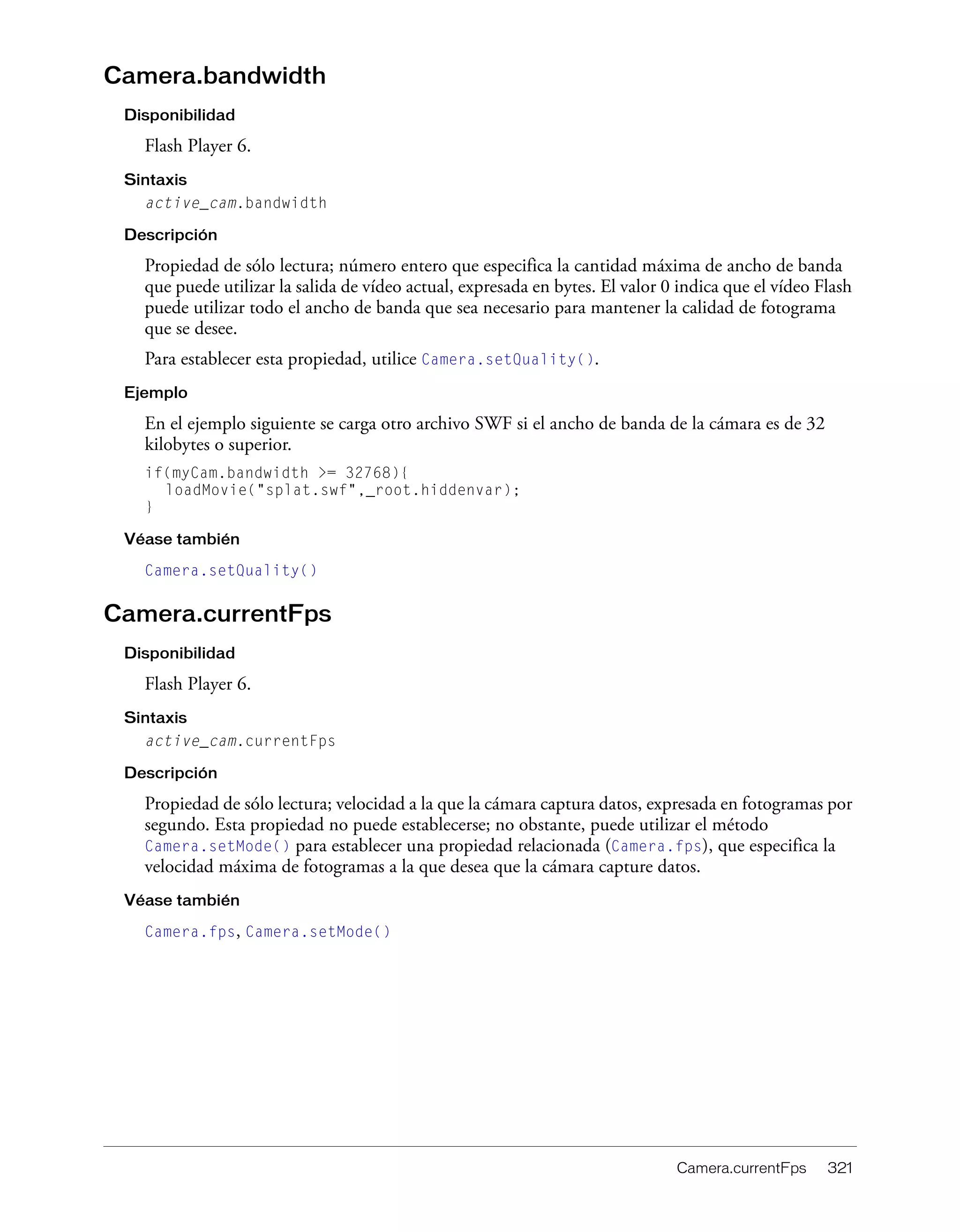 Camera.currentFps 321
Camera.bandwidth
Disponibilidad
Flash Player 6.
Sintaxis
active_cam.bandwidth
Descripción
Propiedad de sólo lectura; número entero que especifica la cantidad máxima de ancho de banda
que puede utilizar la salida de vídeo actual, expresada en bytes. El valor 0 indica que el vídeo Flash
puede utilizar todo el ancho de banda que sea necesario para mantener la calidad de fotograma
que se desee.
Para establecer esta propiedad, utilice Camera.setQuality().
Ejemplo
En el ejemplo siguiente se carga otro archivo SWF si el ancho de banda de la cámara es de 32
kilobytes o superior.
if(myCam.bandwidth >= 32768){
loadMovie("splat.swf",_root.hiddenvar);
}
Véase también
Camera.setQuality()
Camera.currentFps
Disponibilidad
Flash Player 6.
Sintaxis
active_cam.currentFps
Descripción
Propiedad de sólo lectura; velocidad a la que la cámara captura datos, expresada en fotogramas por
segundo. Esta propiedad no puede establecerse; no obstante, puede utilizar el método
Camera.setMode() para establecer una propiedad relacionada (Camera.fps), que especifica la
velocidad máxima de fotogramas a la que desea que la cámara capture datos.
Véase también
Camera.fps, Camera.setMode()
 
