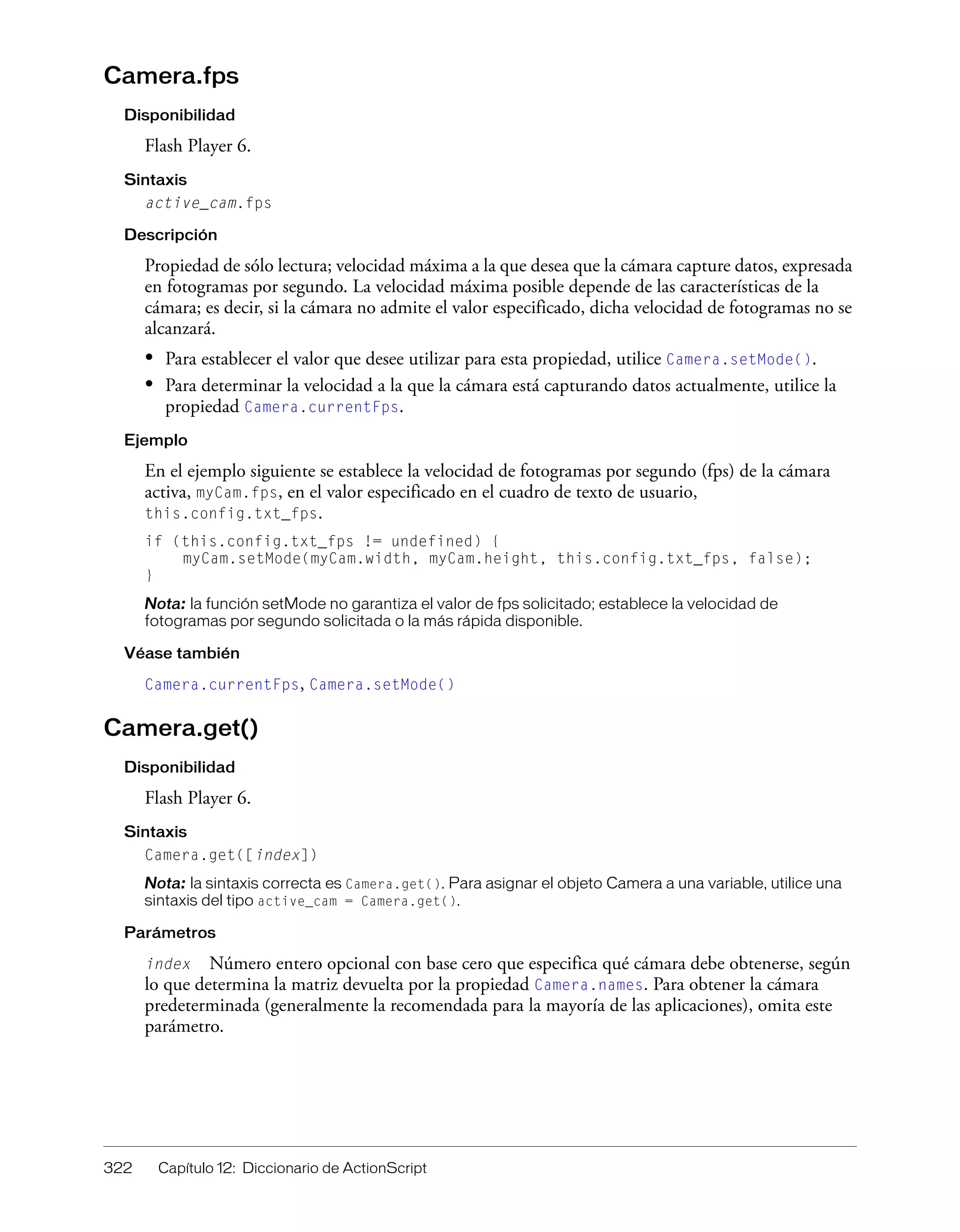 322 Capítulo 12: Diccionario de ActionScript
Camera.fps
Disponibilidad
Flash Player 6.
Sintaxis
active_cam.fps
Descripción
Propiedad de sólo lectura; velocidad máxima a la que desea que la cámara capture datos, expresada
en fotogramas por segundo. La velocidad máxima posible depende de las características de la
cámara; es decir, si la cámara no admite el valor especificado, dicha velocidad de fotogramas no se
alcanzará.
• Para establecer el valor que desee utilizar para esta propiedad, utilice Camera.setMode().
• Para determinar la velocidad a la que la cámara está capturando datos actualmente, utilice la
propiedad Camera.currentFps.
Ejemplo
En el ejemplo siguiente se establece la velocidad de fotogramas por segundo (fps) de la cámara
activa, myCam.fps, en el valor especificado en el cuadro de texto de usuario,
this.config.txt_fps.
if (this.config.txt_fps != undefined) {
myCam.setMode(myCam.width, myCam.height, this.config.txt_fps, false);
}
Nota: la función setMode no garantiza el valor de fps solicitado; establece la velocidad de
fotogramas por segundo solicitada o la más rápida disponible.
Véase también
Camera.currentFps, Camera.setMode()
Camera.get()
Disponibilidad
Flash Player 6.
Sintaxis
Camera.get([index])
Nota: la sintaxis correcta es Camera.get(). Para asignar el objeto Camera a una variable, utilice una
sintaxis del tipo active_cam = Camera.get().
Parámetros
index Número entero opcional con base cero que especifica qué cámara debe obtenerse, según
lo que determina la matriz devuelta por la propiedad Camera.names. Para obtener la cámara
predeterminada (generalmente la recomendada para la mayoría de las aplicaciones), omita este
parámetro.
 