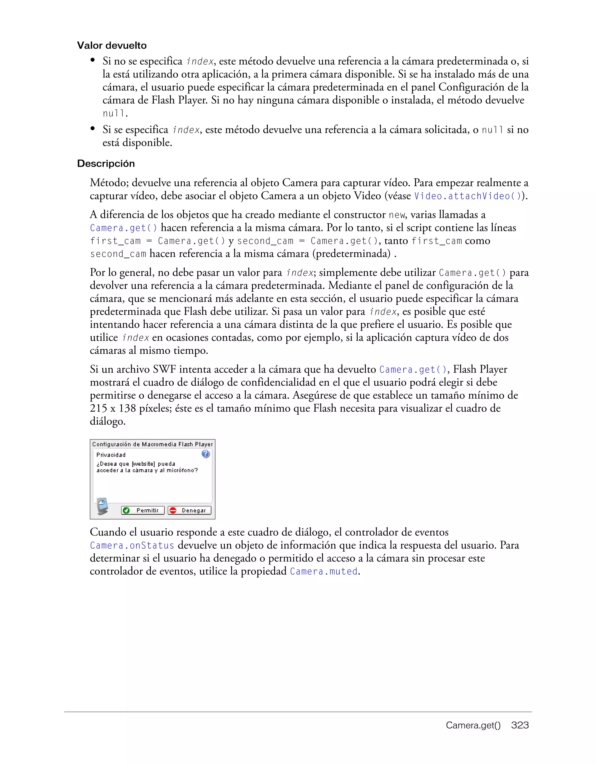 Camera.get() 323
Valor devuelto
• Si no se especifica index, este método devuelve una referencia a la cámara predeterminada o, si
la está utilizando otra aplicación, a la primera cámara disponible. Si se ha instalado más de una
cámara, el usuario puede especificar la cámara predeterminada en el panel Configuración de la
cámara de Flash Player. Si no hay ninguna cámara disponible o instalada, el método devuelve
null.
• Si se especifica index, este método devuelve una referencia a la cámara solicitada, o null si no
está disponible.
Descripción
Método; devuelve una referencia al objeto Camera para capturar vídeo. Para empezar realmente a
capturar vídeo, debe asociar el objeto Camera a un objeto Video (véase Video.attachVideo()).
A diferencia de los objetos que ha creado mediante el constructor new, varias llamadas a
Camera.get() hacen referencia a la misma cámara. Por lo tanto, si el script contiene las líneas
first_cam = Camera.get() y second_cam = Camera.get(), tanto first_cam como
second_cam hacen referencia a la misma cámara (predeterminada) .
Por lo general, no debe pasar un valor para index; simplemente debe utilizar Camera.get() para
devolver una referencia a la cámara predeterminada. Mediante el panel de configuración de la
cámara, que se mencionará más adelante en esta sección, el usuario puede especificar la cámara
predeterminada que Flash debe utilizar. Si pasa un valor para index, es posible que esté
intentando hacer referencia a una cámara distinta de la que prefiere el usuario. Es posible que
utilice index en ocasiones contadas, como por ejemplo, si la aplicación captura vídeo de dos
cámaras al mismo tiempo.
Si un archivo SWF intenta acceder a la cámara que ha devuelto Camera.get(), Flash Player
mostrará el cuadro de diálogo de confidencialidad en el que el usuario podrá elegir si debe
permitirse o denegarse el acceso a la cámara. Asegúrese de que establece un tamaño mínimo de
215 x 138 píxeles; éste es el tamaño mínimo que Flash necesita para visualizar el cuadro de
diálogo.
Cuando el usuario responde a este cuadro de diálogo, el controlador de eventos
Camera.onStatus devuelve un objeto de información que indica la respuesta del usuario. Para
determinar si el usuario ha denegado o permitido el acceso a la cámara sin procesar este
controlador de eventos, utilice la propiedad Camera.muted.
 