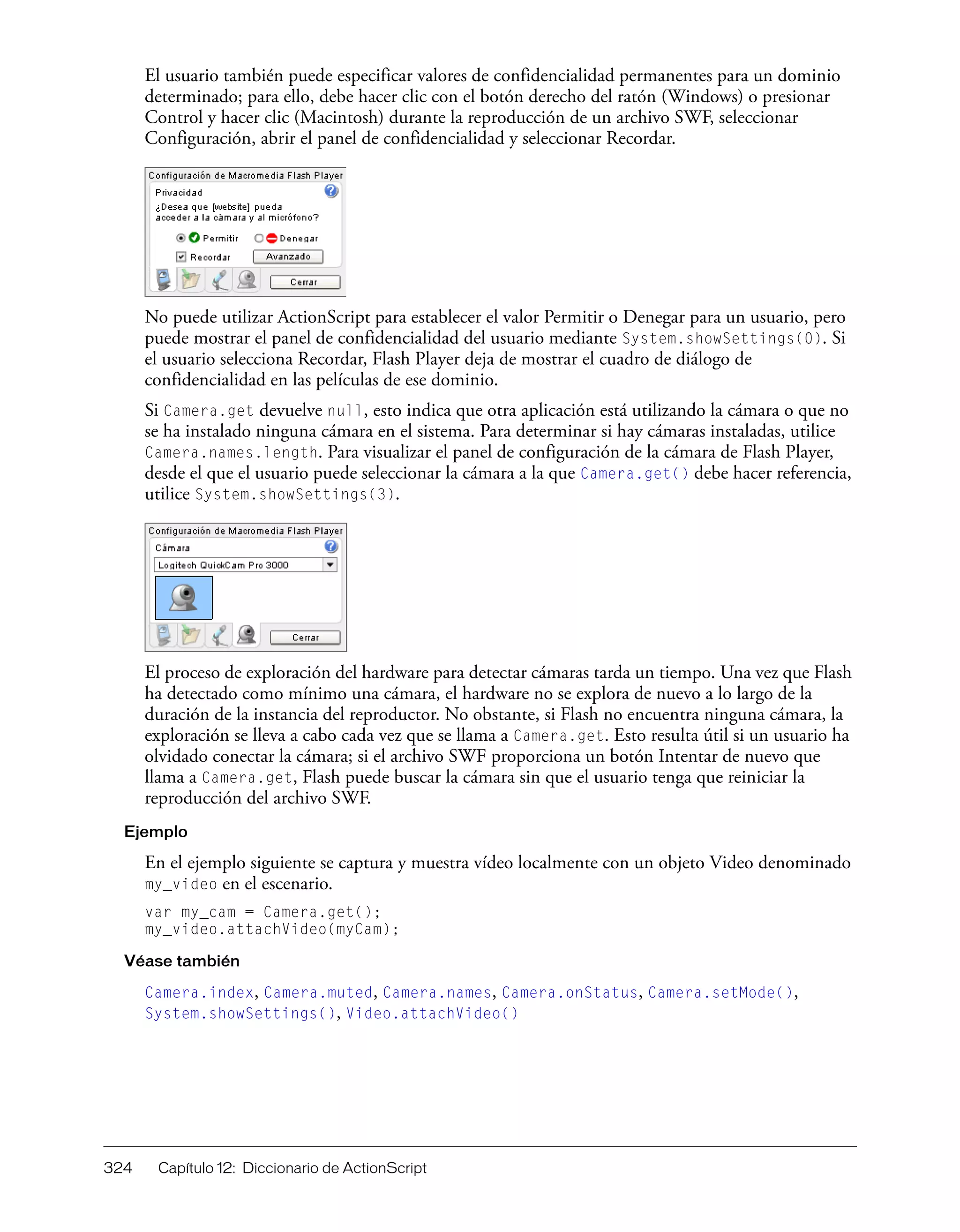 324 Capítulo 12: Diccionario de ActionScript
El usuario también puede especificar valores de confidencialidad permanentes para un dominio
determinado; para ello, debe hacer clic con el botón derecho del ratón (Windows) o presionar
Control y hacer clic (Macintosh) durante la reproducción de un archivo SWF, seleccionar
Configuración, abrir el panel de confidencialidad y seleccionar Recordar.
No puede utilizar ActionScript para establecer el valor Permitir o Denegar para un usuario, pero
puede mostrar el panel de confidencialidad del usuario mediante System.showSettings(0). Si
el usuario selecciona Recordar, Flash Player deja de mostrar el cuadro de diálogo de
confidencialidad en las películas de ese dominio.
Si Camera.get devuelve null, esto indica que otra aplicación está utilizando la cámara o que no
se ha instalado ninguna cámara en el sistema. Para determinar si hay cámaras instaladas, utilice
Camera.names.length. Para visualizar el panel de configuración de la cámara de Flash Player,
desde el que el usuario puede seleccionar la cámara a la que Camera.get() debe hacer referencia,
utilice System.showSettings(3).
El proceso de exploración del hardware para detectar cámaras tarda un tiempo. Una vez que Flash
ha detectado como mínimo una cámara, el hardware no se explora de nuevo a lo largo de la
duración de la instancia del reproductor. No obstante, si Flash no encuentra ninguna cámara, la
exploración se lleva a cabo cada vez que se llama a Camera.get. Esto resulta útil si un usuario ha
olvidado conectar la cámara; si el archivo SWF proporciona un botón Intentar de nuevo que
llama a Camera.get, Flash puede buscar la cámara sin que el usuario tenga que reiniciar la
reproducción del archivo SWF.
Ejemplo
En el ejemplo siguiente se captura y muestra vídeo localmente con un objeto Video denominado
my_video en el escenario.
var my_cam = Camera.get();
my_video.attachVideo(myCam);
Véase también
Camera.index, Camera.muted, Camera.names, Camera.onStatus, Camera.setMode(),
System.showSettings(), Video.attachVideo()
 