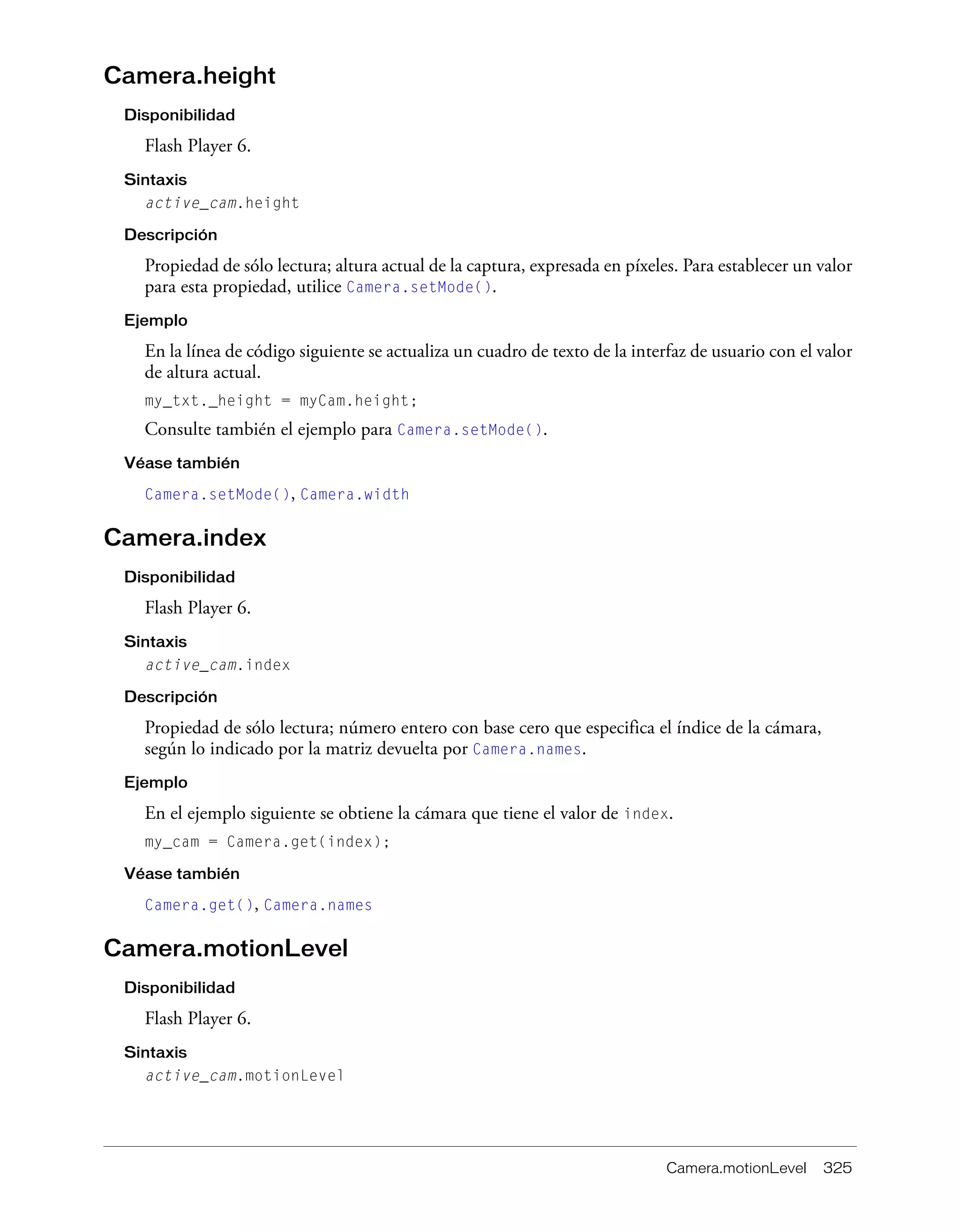 Camera.motionLevel 325
Camera.height
Disponibilidad
Flash Player 6.
Sintaxis
active_cam.height
Descripción
Propiedad de sólo lectura; altura actual de la captura, expresada en píxeles. Para establecer un valor
para esta propiedad, utilice Camera.setMode().
Ejemplo
En la línea de código siguiente se actualiza un cuadro de texto de la interfaz de usuario con el valor
de altura actual.
my_txt._height = myCam.height;
Consulte también el ejemplo para Camera.setMode().
Véase también
Camera.setMode(), Camera.width
Camera.index
Disponibilidad
Flash Player 6.
Sintaxis
active_cam.index
Descripción
Propiedad de sólo lectura; número entero con base cero que especifica el índice de la cámara,
según lo indicado por la matriz devuelta por Camera.names.
Ejemplo
En el ejemplo siguiente se obtiene la cámara que tiene el valor de index.
my_cam = Camera.get(index);
Véase también
Camera.get(), Camera.names
Camera.motionLevel
Disponibilidad
Flash Player 6.
Sintaxis
active_cam.motionLevel
 