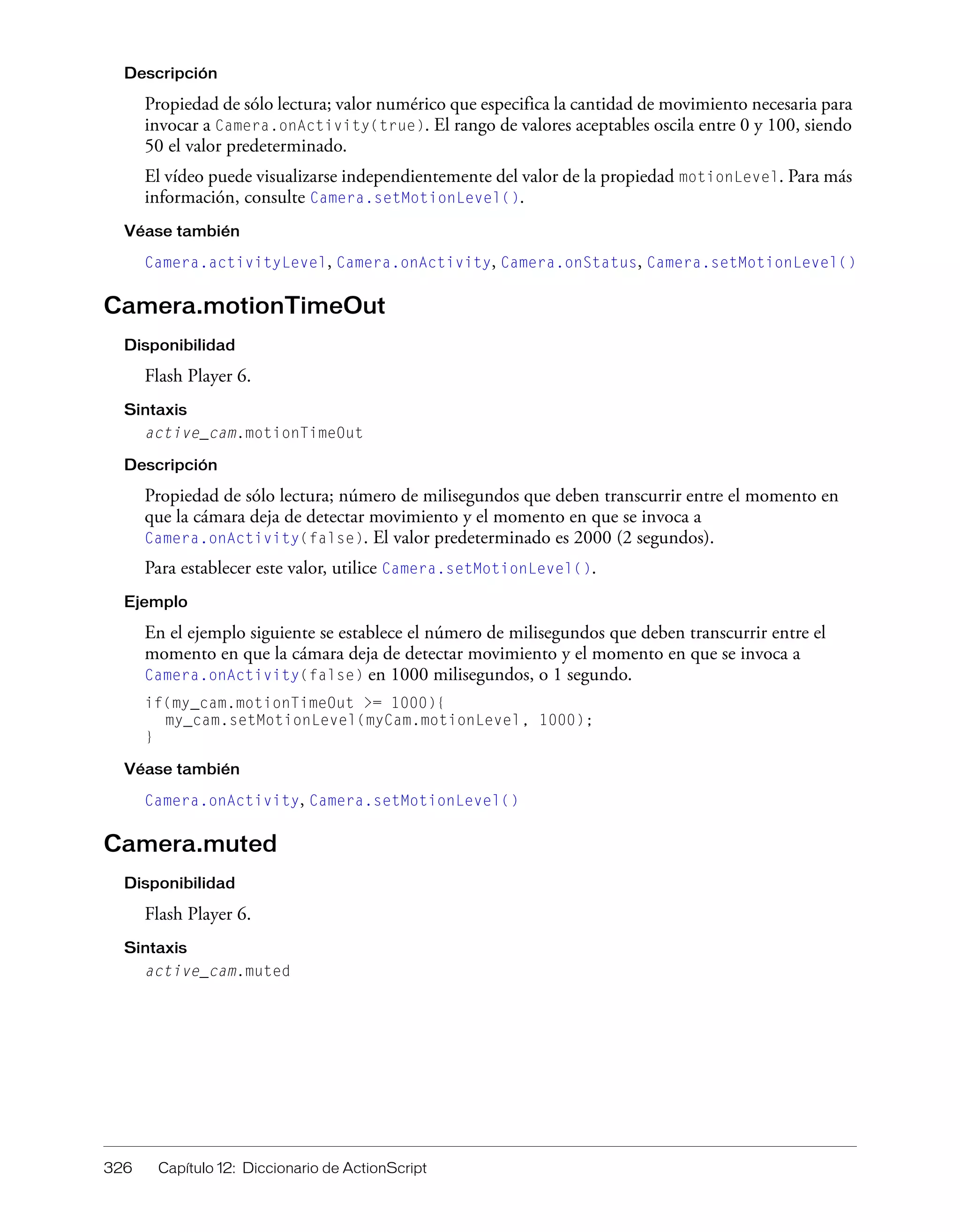 326 Capítulo 12: Diccionario de ActionScript
Descripción
Propiedad de sólo lectura; valor numérico que especifica la cantidad de movimiento necesaria para
invocar a Camera.onActivity(true). El rango de valores aceptables oscila entre 0 y 100, siendo
50 el valor predeterminado.
El vídeo puede visualizarse independientemente del valor de la propiedad motionLevel. Para más
información, consulte Camera.setMotionLevel().
Véase también
Camera.activityLevel, Camera.onActivity, Camera.onStatus, Camera.setMotionLevel()
Camera.motionTimeOut
Disponibilidad
Flash Player 6.
Sintaxis
active_cam.motionTimeOut
Descripción
Propiedad de sólo lectura; número de milisegundos que deben transcurrir entre el momento en
que la cámara deja de detectar movimiento y el momento en que se invoca a
Camera.onActivity(false). El valor predeterminado es 2000 (2 segundos).
Para establecer este valor, utilice Camera.setMotionLevel().
Ejemplo
En el ejemplo siguiente se establece el número de milisegundos que deben transcurrir entre el
momento en que la cámara deja de detectar movimiento y el momento en que se invoca a
Camera.onActivity(false) en 1000 milisegundos, o 1 segundo.
if(my_cam.motionTimeOut >= 1000){
my_cam.setMotionLevel(myCam.motionLevel, 1000);
}
Véase también
Camera.onActivity, Camera.setMotionLevel()
Camera.muted
Disponibilidad
Flash Player 6.
Sintaxis
active_cam.muted
 