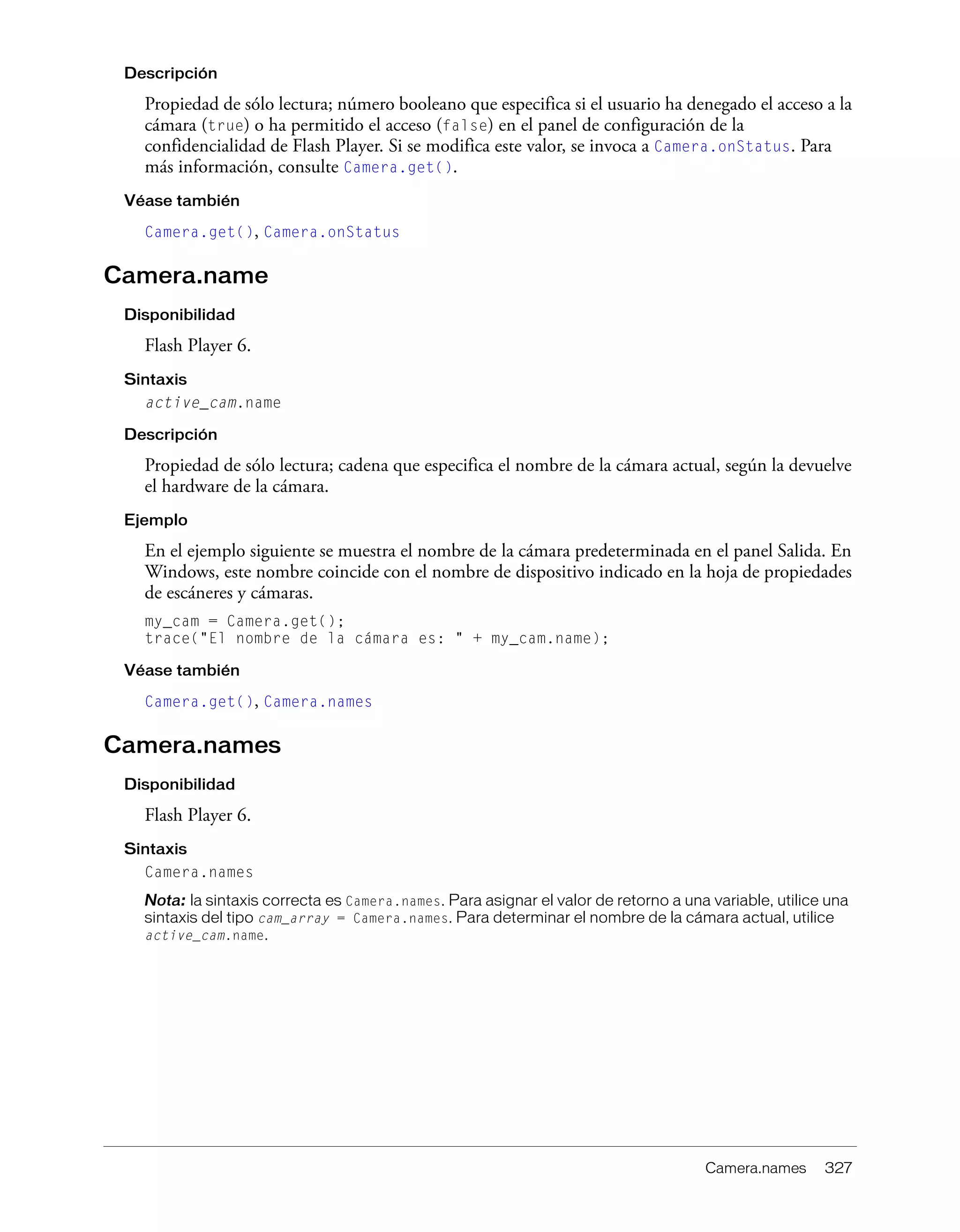 Camera.names 327
Descripción
Propiedad de sólo lectura; número booleano que especifica si el usuario ha denegado el acceso a la
cámara (true) o ha permitido el acceso (false) en el panel de configuración de la
confidencialidad de Flash Player. Si se modifica este valor, se invoca a Camera.onStatus. Para
más información, consulte Camera.get().
Véase también
Camera.get(), Camera.onStatus
Camera.name
Disponibilidad
Flash Player 6.
Sintaxis
active_cam.name
Descripción
Propiedad de sólo lectura; cadena que especifica el nombre de la cámara actual, según la devuelve
el hardware de la cámara.
Ejemplo
En el ejemplo siguiente se muestra el nombre de la cámara predeterminada en el panel Salida. En
Windows, este nombre coincide con el nombre de dispositivo indicado en la hoja de propiedades
de escáneres y cámaras.
my_cam = Camera.get();
trace("El nombre de la cámara es: " + my_cam.name);
Véase también
Camera.get(), Camera.names
Camera.names
Disponibilidad
Flash Player 6.
Sintaxis
Camera.names
Nota: la sintaxis correcta es Camera.names. Para asignar el valor de retorno a una variable, utilice una
sintaxis del tipo cam_array = Camera.names. Para determinar el nombre de la cámara actual, utilice
active_cam.name.
 