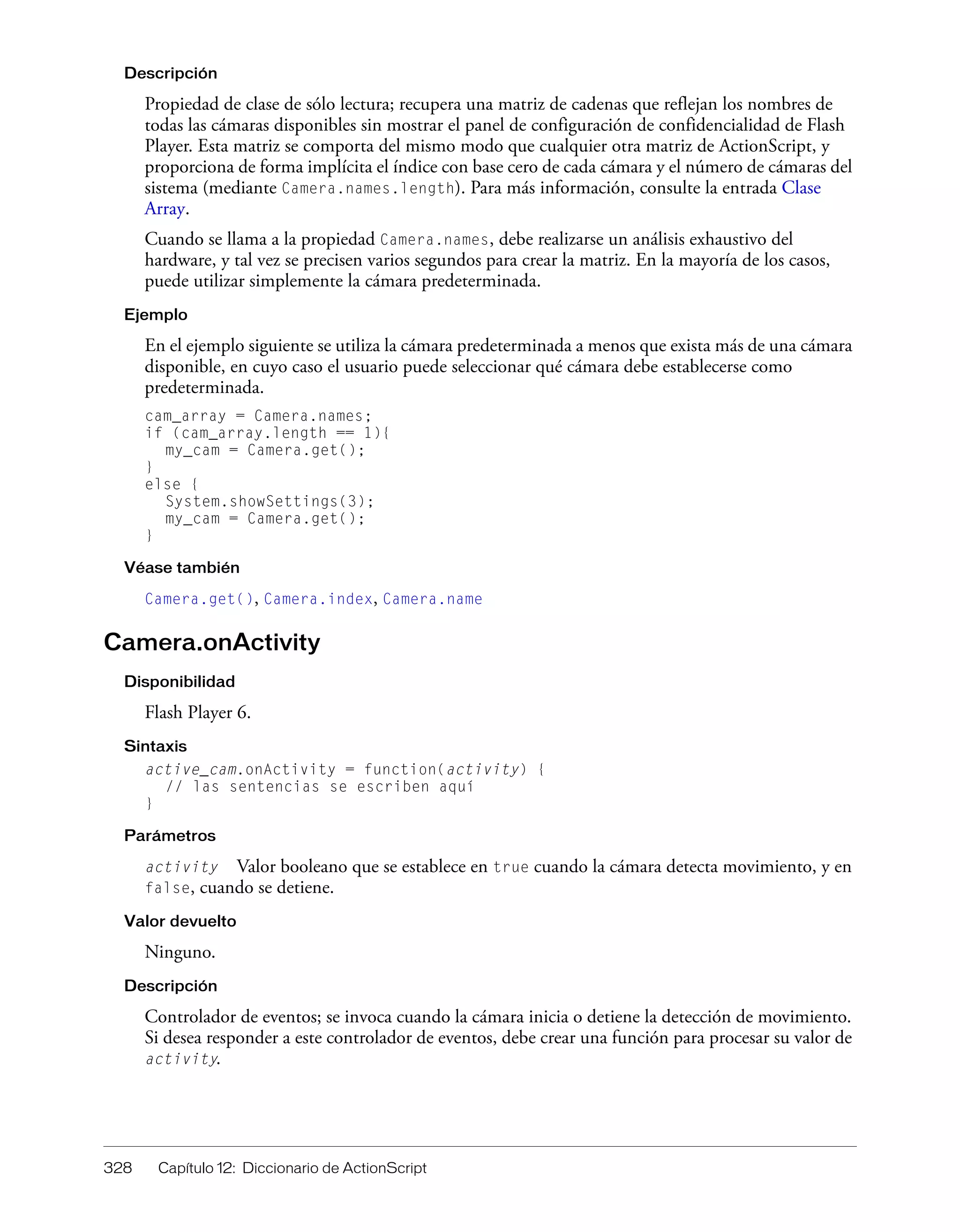 328 Capítulo 12: Diccionario de ActionScript
Descripción
Propiedad de clase de sólo lectura; recupera una matriz de cadenas que reflejan los nombres de
todas las cámaras disponibles sin mostrar el panel de configuración de confidencialidad de Flash
Player. Esta matriz se comporta del mismo modo que cualquier otra matriz de ActionScript, y
proporciona de forma implícita el índice con base cero de cada cámara y el número de cámaras del
sistema (mediante Camera.names.length). Para más información, consulte la entrada Clase
Array.
Cuando se llama a la propiedad Camera.names, debe realizarse un análisis exhaustivo del
hardware, y tal vez se precisen varios segundos para crear la matriz. En la mayoría de los casos,
puede utilizar simplemente la cámara predeterminada.
Ejemplo
En el ejemplo siguiente se utiliza la cámara predeterminada a menos que exista más de una cámara
disponible, en cuyo caso el usuario puede seleccionar qué cámara debe establecerse como
predeterminada.
cam_array = Camera.names;
if (cam_array.length == 1){
my_cam = Camera.get();
}
else {
System.showSettings(3);
my_cam = Camera.get();
}
Véase también
Camera.get(), Camera.index, Camera.name
Camera.onActivity
Disponibilidad
Flash Player 6.
Sintaxis
active_cam.onActivity = function(activity) {
// las sentencias se escriben aquí
}
Parámetros
activity Valor booleano que se establece en true cuando la cámara detecta movimiento, y en
false, cuando se detiene.
Valor devuelto
Ninguno.
Descripción
Controlador de eventos; se invoca cuando la cámara inicia o detiene la detección de movimiento.
Si desea responder a este controlador de eventos, debe crear una función para procesar su valor de
activity.
 