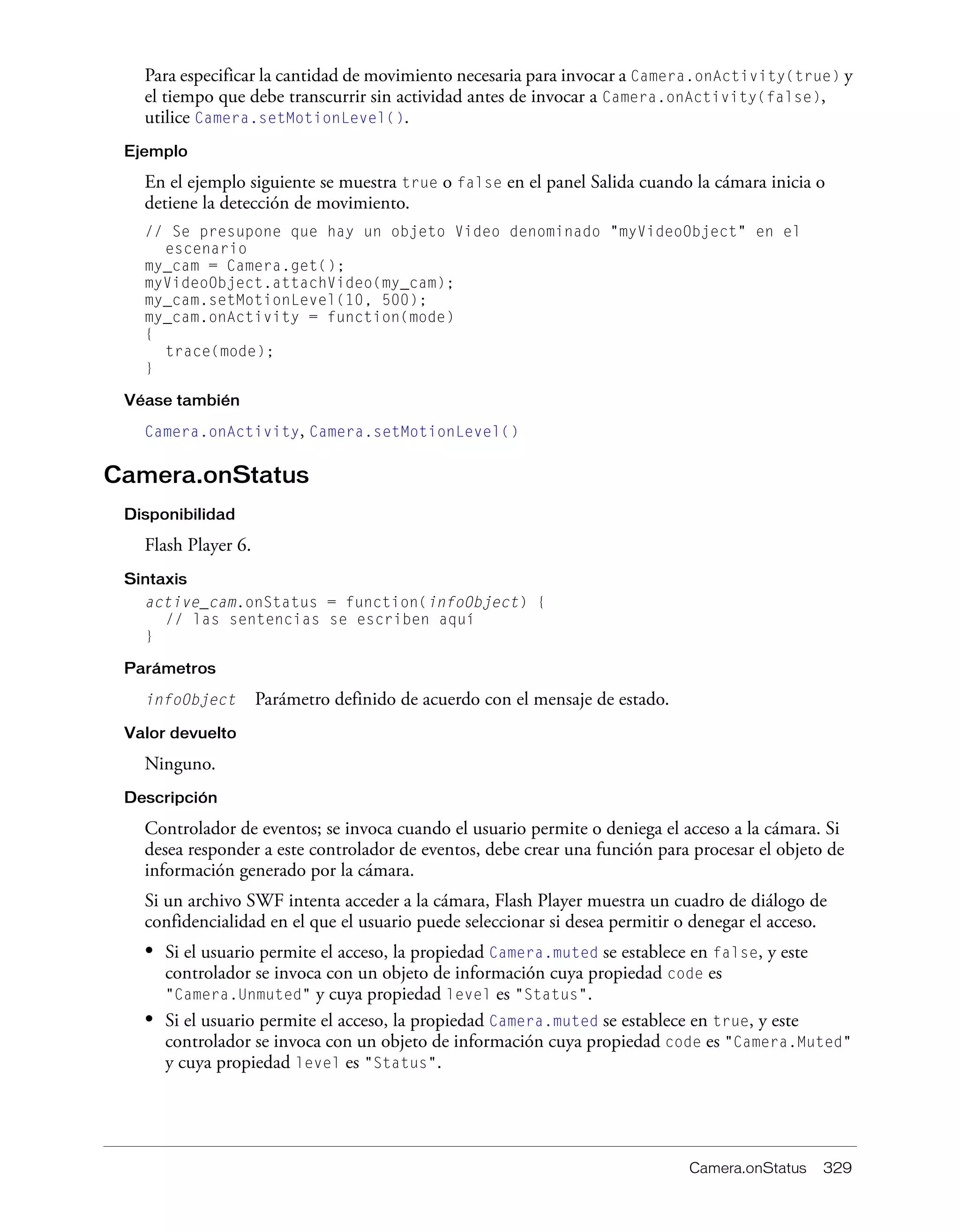 Camera.onStatus 329
Para especificar la cantidad de movimiento necesaria para invocar a Camera.onActivity(true) y
el tiempo que debe transcurrir sin actividad antes de invocar a Camera.onActivity(false),
utilice Camera.setMotionLevel().
Ejemplo
En el ejemplo siguiente se muestra true o false en el panel Salida cuando la cámara inicia o
detiene la detección de movimiento.
// Se presupone que hay un objeto Video denominado "myVideoObject" en el
escenario
my_cam = Camera.get();
myVideoObject.attachVideo(my_cam);
my_cam.setMotionLevel(10, 500);
my_cam.onActivity = function(mode)
{
trace(mode);
}
Véase también
Camera.onActivity, Camera.setMotionLevel()
Camera.onStatus
Disponibilidad
Flash Player 6.
Sintaxis
active_cam.onStatus = function(infoObject) {
// las sentencias se escriben aquí
}
Parámetros
infoObject Parámetro definido de acuerdo con el mensaje de estado.
Valor devuelto
Ninguno.
Descripción
Controlador de eventos; se invoca cuando el usuario permite o deniega el acceso a la cámara. Si
desea responder a este controlador de eventos, debe crear una función para procesar el objeto de
información generado por la cámara.
Si un archivo SWF intenta acceder a la cámara, Flash Player muestra un cuadro de diálogo de
confidencialidad en el que el usuario puede seleccionar si desea permitir o denegar el acceso.
• Si el usuario permite el acceso, la propiedad Camera.muted se establece en false, y este
controlador se invoca con un objeto de información cuya propiedad code es
"Camera.Unmuted" y cuya propiedad level es "Status".
• Si el usuario permite el acceso, la propiedad Camera.muted se establece en true, y este
controlador se invoca con un objeto de información cuya propiedad code es "Camera.Muted"
y cuya propiedad level es "Status".
 
