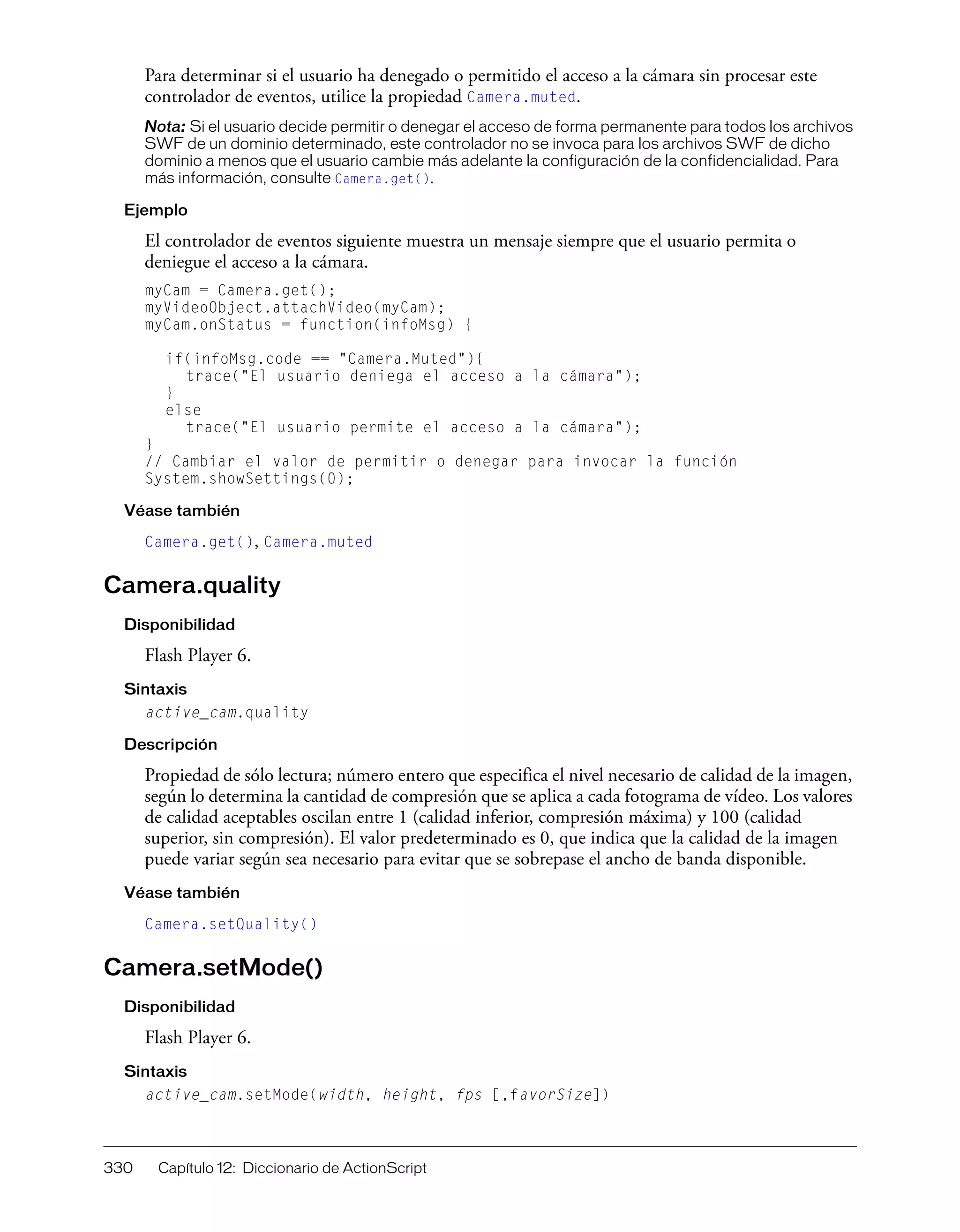 330 Capítulo 12: Diccionario de ActionScript
Para determinar si el usuario ha denegado o permitido el acceso a la cámara sin procesar este
controlador de eventos, utilice la propiedad Camera.muted.
Nota: Si el usuario decide permitir o denegar el acceso de forma permanente para todos los archivos
SWF de un dominio determinado, este controlador no se invoca para los archivos SWF de dicho
dominio a menos que el usuario cambie más adelante la configuración de la confidencialidad. Para
más información, consulte Camera.get().
Ejemplo
El controlador de eventos siguiente muestra un mensaje siempre que el usuario permita o
deniegue el acceso a la cámara.
myCam = Camera.get();
myVideoObject.attachVideo(myCam);
myCam.onStatus = function(infoMsg) {
if(infoMsg.code == "Camera.Muted"){
trace("El usuario deniega el acceso a la cámara");
}
else
trace("El usuario permite el acceso a la cámara");
}
// Cambiar el valor de permitir o denegar para invocar la función
System.showSettings(0);
Véase también
Camera.get(), Camera.muted
Camera.quality
Disponibilidad
Flash Player 6.
Sintaxis
active_cam.quality
Descripción
Propiedad de sólo lectura; número entero que especifica el nivel necesario de calidad de la imagen,
según lo determina la cantidad de compresión que se aplica a cada fotograma de vídeo. Los valores
de calidad aceptables oscilan entre 1 (calidad inferior, compresión máxima) y 100 (calidad
superior, sin compresión). El valor predeterminado es 0, que indica que la calidad de la imagen
puede variar según sea necesario para evitar que se sobrepase el ancho de banda disponible.
Véase también
Camera.setQuality()
Camera.setMode()
Disponibilidad
Flash Player 6.
Sintaxis
active_cam.setMode(width, height, fps [,favorSize])
 