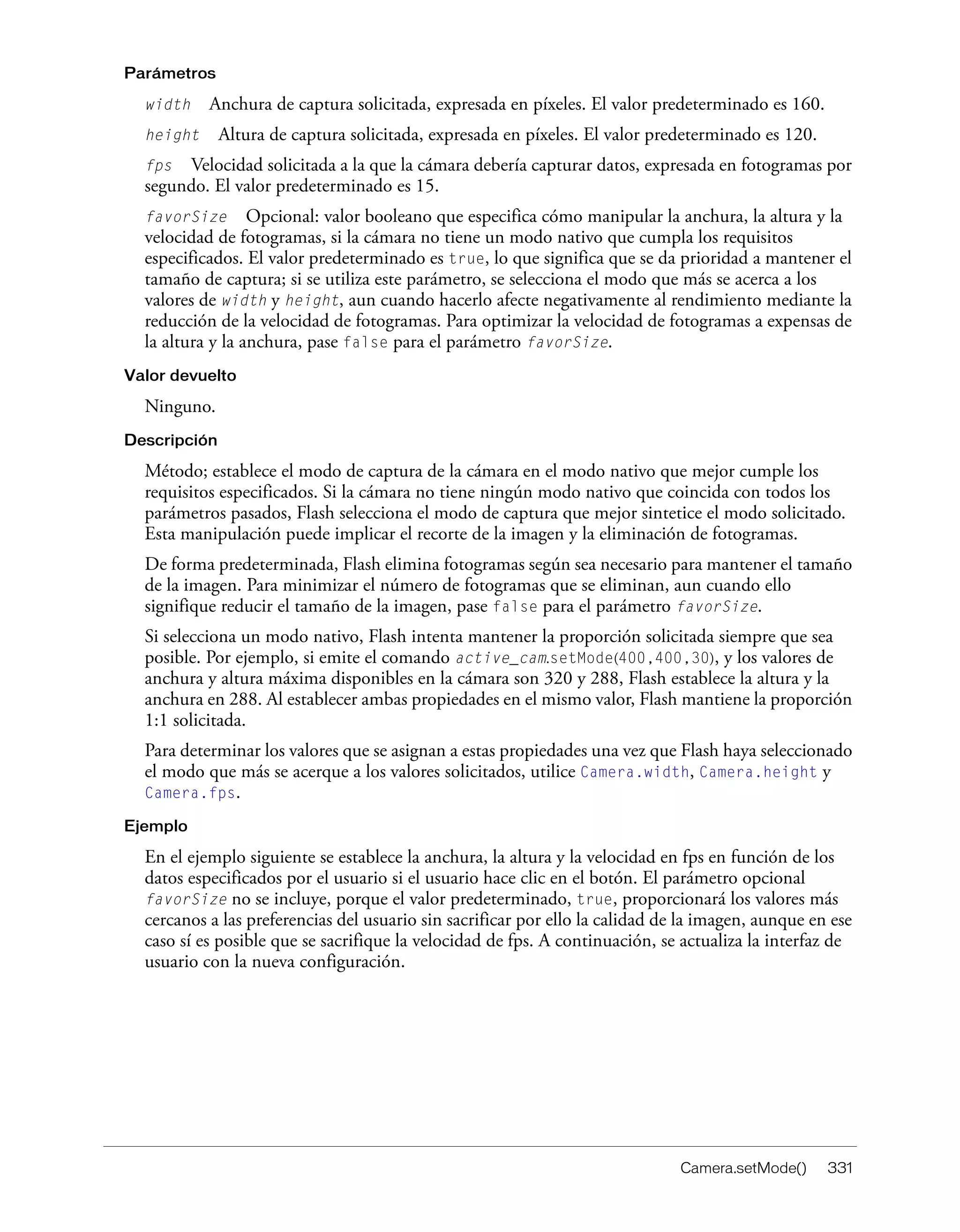 Camera.setMode() 331
Parámetros
width Anchura de captura solicitada, expresada en píxeles. El valor predeterminado es 160.
height Altura de captura solicitada, expresada en píxeles. El valor predeterminado es 120.
fps Velocidad solicitada a la que la cámara debería capturar datos, expresada en fotogramas por
segundo. El valor predeterminado es 15.
favorSize Opcional: valor booleano que especifica cómo manipular la anchura, la altura y la
velocidad de fotogramas, si la cámara no tiene un modo nativo que cumpla los requisitos
especificados. El valor predeterminado es true, lo que significa que se da prioridad a mantener el
tamaño de captura; si se utiliza este parámetro, se selecciona el modo que más se acerca a los
valores de width y height, aun cuando hacerlo afecte negativamente al rendimiento mediante la
reducción de la velocidad de fotogramas. Para optimizar la velocidad de fotogramas a expensas de
la altura y la anchura, pase false para el parámetro favorSize.
Valor devuelto
Ninguno.
Descripción
Método; establece el modo de captura de la cámara en el modo nativo que mejor cumple los
requisitos especificados. Si la cámara no tiene ningún modo nativo que coincida con todos los
parámetros pasados, Flash selecciona el modo de captura que mejor sintetice el modo solicitado.
Esta manipulación puede implicar el recorte de la imagen y la eliminación de fotogramas.
De forma predeterminada, Flash elimina fotogramas según sea necesario para mantener el tamaño
de la imagen. Para minimizar el número de fotogramas que se eliminan, aun cuando ello
signifique reducir el tamaño de la imagen, pase false para el parámetro favorSize.
Si selecciona un modo nativo, Flash intenta mantener la proporción solicitada siempre que sea
posible. Por ejemplo, si emite el comando active_cam.setMode(400,400,30), y los valores de
anchura y altura máxima disponibles en la cámara son 320 y 288, Flash establece la altura y la
anchura en 288. Al establecer ambas propiedades en el mismo valor, Flash mantiene la proporción
1:1 solicitada.
Para determinar los valores que se asignan a estas propiedades una vez que Flash haya seleccionado
el modo que más se acerque a los valores solicitados, utilice Camera.width, Camera.height y
Camera.fps.
Ejemplo
En el ejemplo siguiente se establece la anchura, la altura y la velocidad en fps en función de los
datos especificados por el usuario si el usuario hace clic en el botón. El parámetro opcional
favorSize no se incluye, porque el valor predeterminado, true, proporcionará los valores más
cercanos a las preferencias del usuario sin sacrificar por ello la calidad de la imagen, aunque en ese
caso sí es posible que se sacrifique la velocidad de fps. A continuación, se actualiza la interfaz de
usuario con la nueva configuración.
 