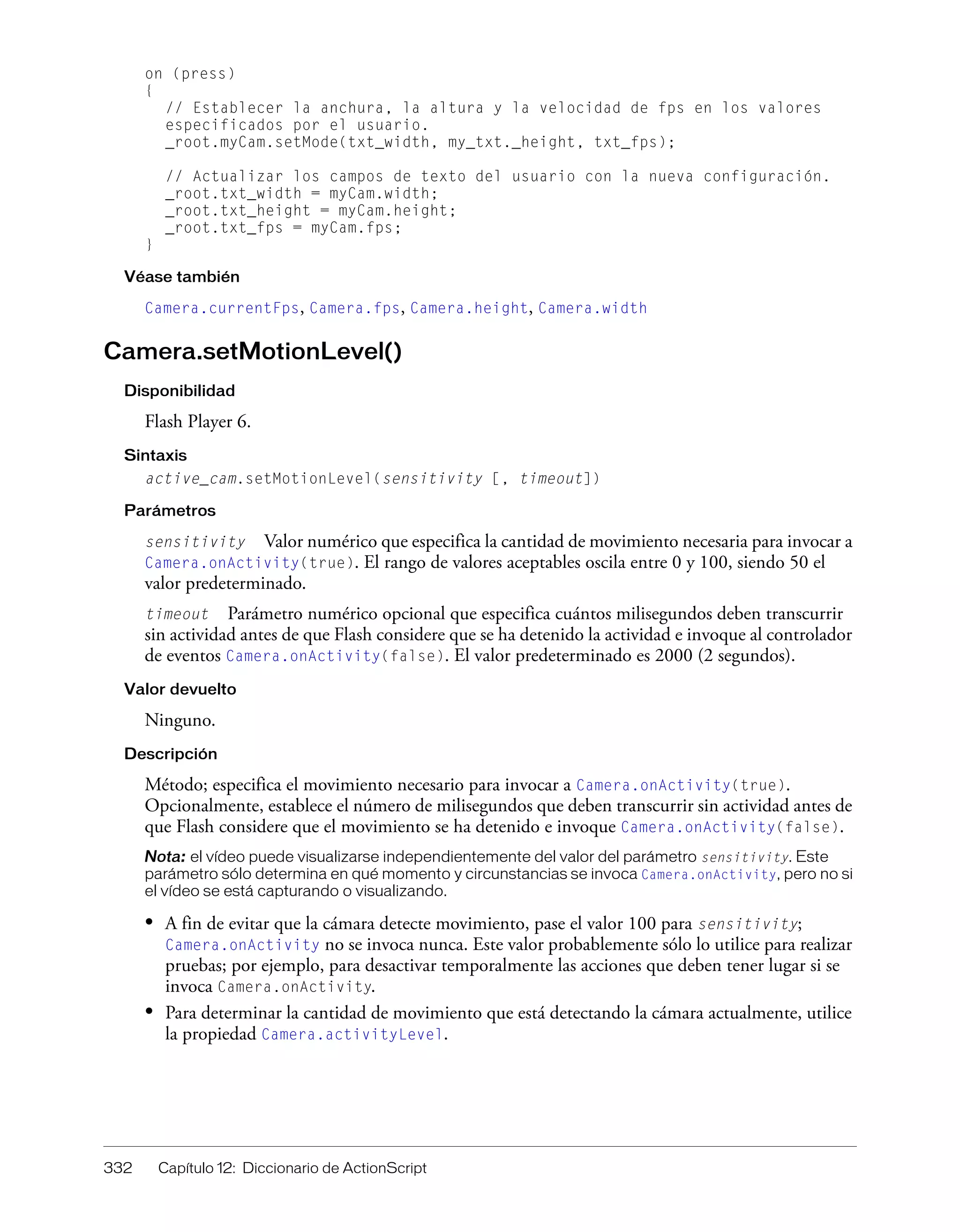 332 Capítulo 12: Diccionario de ActionScript
on (press)
{
// Establecer la anchura, la altura y la velocidad de fps en los valores
especificados por el usuario.
_root.myCam.setMode(txt_width, my_txt._height, txt_fps);
// Actualizar los campos de texto del usuario con la nueva configuración.
_root.txt_width = myCam.width;
_root.txt_height = myCam.height;
_root.txt_fps = myCam.fps;
}
Véase también
Camera.currentFps, Camera.fps, Camera.height, Camera.width
Camera.setMotionLevel()
Disponibilidad
Flash Player 6.
Sintaxis
active_cam.setMotionLevel(sensitivity [, timeout])
Parámetros
sensitivity Valor numérico que especifica la cantidad de movimiento necesaria para invocar a
Camera.onActivity(true). El rango de valores aceptables oscila entre 0 y 100, siendo 50 el
valor predeterminado.
timeout Parámetro numérico opcional que especifica cuántos milisegundos deben transcurrir
sin actividad antes de que Flash considere que se ha detenido la actividad e invoque al controlador
de eventos Camera.onActivity(false). El valor predeterminado es 2000 (2 segundos).
Valor devuelto
Ninguno.
Descripción
Método; especifica el movimiento necesario para invocar a Camera.onActivity(true).
Opcionalmente, establece el número de milisegundos que deben transcurrir sin actividad antes de
que Flash considere que el movimiento se ha detenido e invoque Camera.onActivity(false).
Nota: el vídeo puede visualizarse independientemente del valor del parámetro sensitivity. Este
parámetro sólo determina en qué momento y circunstancias se invoca Camera.onActivity, pero no si
el vídeo se está capturando o visualizando.
• A fin de evitar que la cámara detecte movimiento, pase el valor 100 para sensitivity;
Camera.onActivity no se invoca nunca. Este valor probablemente sólo lo utilice para realizar
pruebas; por ejemplo, para desactivar temporalmente las acciones que deben tener lugar si se
invoca Camera.onActivity.
• Para determinar la cantidad de movimiento que está detectando la cámara actualmente, utilice
la propiedad Camera.activityLevel.
 