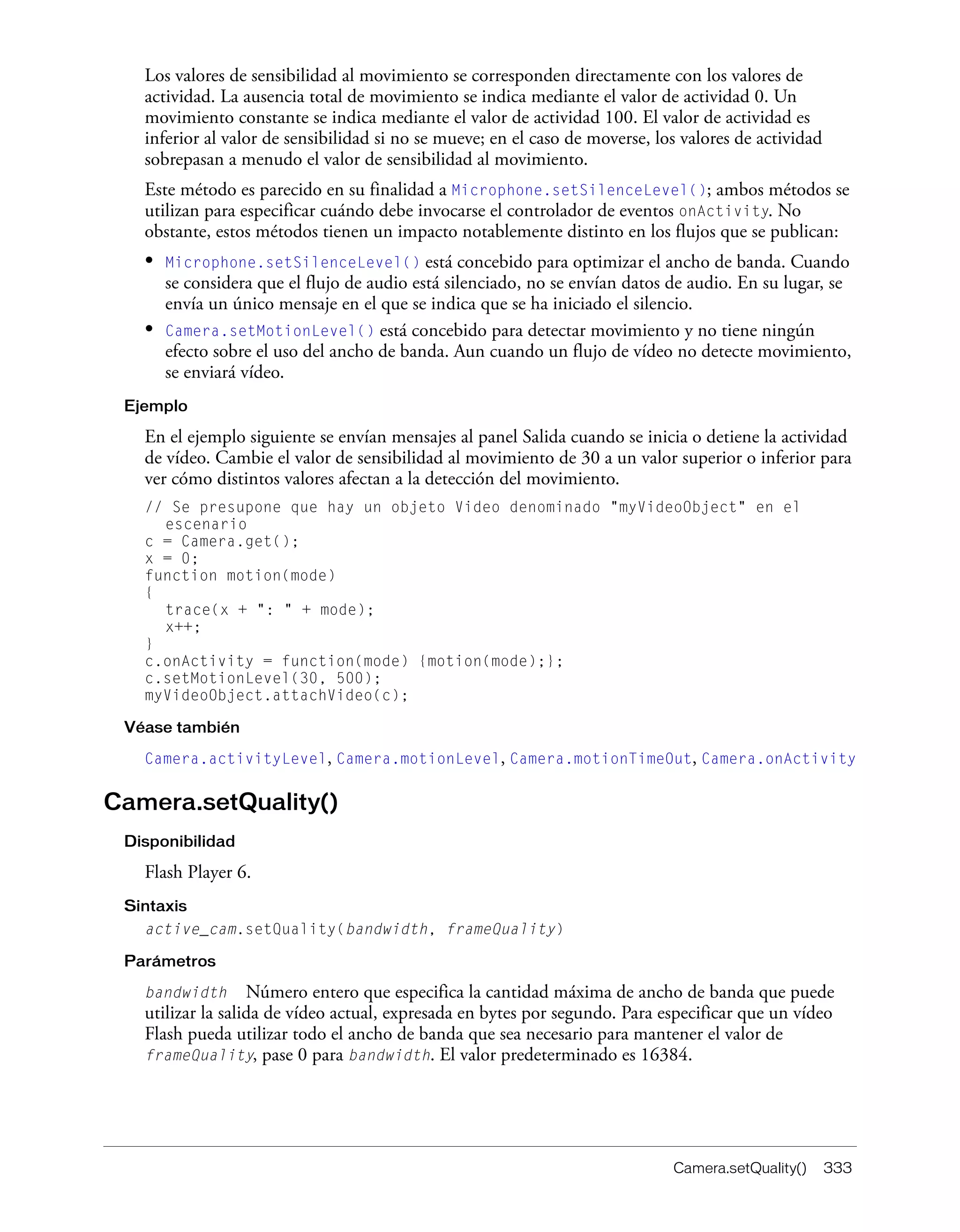 Camera.setQuality() 333
Los valores de sensibilidad al movimiento se corresponden directamente con los valores de
actividad. La ausencia total de movimiento se indica mediante el valor de actividad 0. Un
movimiento constante se indica mediante el valor de actividad 100. El valor de actividad es
inferior al valor de sensibilidad si no se mueve; en el caso de moverse, los valores de actividad
sobrepasan a menudo el valor de sensibilidad al movimiento.
Este método es parecido en su finalidad a Microphone.setSilenceLevel(); ambos métodos se
utilizan para especificar cuándo debe invocarse el controlador de eventos onActivity. No
obstante, estos métodos tienen un impacto notablemente distinto en los flujos que se publican:
• Microphone.setSilenceLevel() está concebido para optimizar el ancho de banda. Cuando
se considera que el flujo de audio está silenciado, no se envían datos de audio. En su lugar, se
envía un único mensaje en el que se indica que se ha iniciado el silencio.
• Camera.setMotionLevel() está concebido para detectar movimiento y no tiene ningún
efecto sobre el uso del ancho de banda. Aun cuando un flujo de vídeo no detecte movimiento,
se enviará vídeo.
Ejemplo
En el ejemplo siguiente se envían mensajes al panel Salida cuando se inicia o detiene la actividad
de vídeo. Cambie el valor de sensibilidad al movimiento de 30 a un valor superior o inferior para
ver cómo distintos valores afectan a la detección del movimiento.
// Se presupone que hay un objeto Video denominado "myVideoObject" en el
escenario
c = Camera.get();
x = 0;
function motion(mode)
{
trace(x + ": " + mode);
x++;
}
c.onActivity = function(mode) {motion(mode);};
c.setMotionLevel(30, 500);
myVideoObject.attachVideo(c);
Véase también
Camera.activityLevel, Camera.motionLevel, Camera.motionTimeOut, Camera.onActivity
Camera.setQuality()
Disponibilidad
Flash Player 6.
Sintaxis
active_cam.setQuality(bandwidth, frameQuality)
Parámetros
bandwidth Número entero que especifica la cantidad máxima de ancho de banda que puede
utilizar la salida de vídeo actual, expresada en bytes por segundo. Para especificar que un vídeo
Flash pueda utilizar todo el ancho de banda que sea necesario para mantener el valor de
frameQuality, pase 0 para bandwidth. El valor predeterminado es 16384.
 