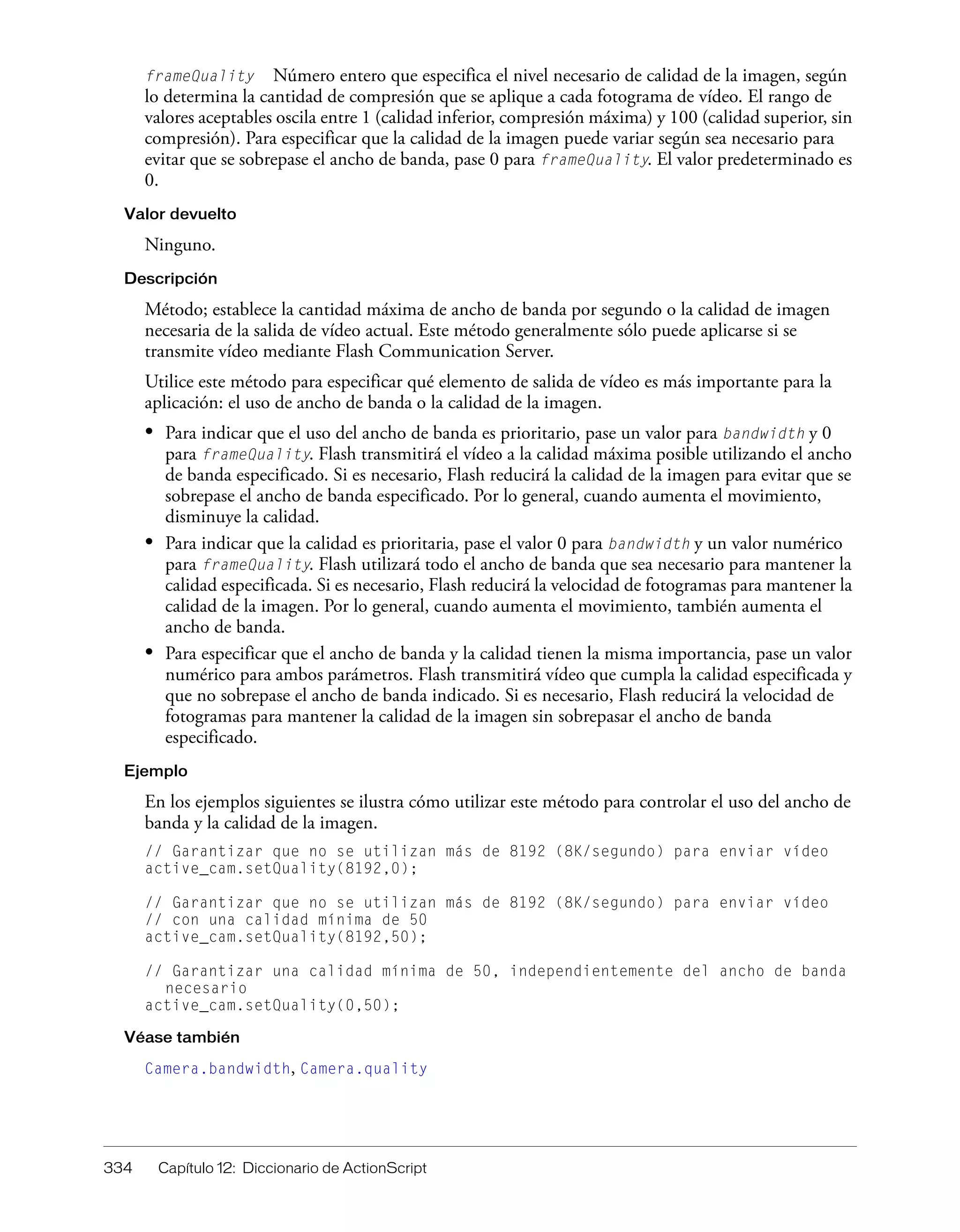 334 Capítulo 12: Diccionario de ActionScript
frameQuality Número entero que especifica el nivel necesario de calidad de la imagen, según
lo determina la cantidad de compresión que se aplique a cada fotograma de vídeo. El rango de
valores aceptables oscila entre 1 (calidad inferior, compresión máxima) y 100 (calidad superior, sin
compresión). Para especificar que la calidad de la imagen puede variar según sea necesario para
evitar que se sobrepase el ancho de banda, pase 0 para frameQuality. El valor predeterminado es
0.
Valor devuelto
Ninguno.
Descripción
Método; establece la cantidad máxima de ancho de banda por segundo o la calidad de imagen
necesaria de la salida de vídeo actual. Este método generalmente sólo puede aplicarse si se
transmite vídeo mediante Flash Communication Server.
Utilice este método para especificar qué elemento de salida de vídeo es más importante para la
aplicación: el uso de ancho de banda o la calidad de la imagen.
• Para indicar que el uso del ancho de banda es prioritario, pase un valor para bandwidth y 0
para frameQuality. Flash transmitirá el vídeo a la calidad máxima posible utilizando el ancho
de banda especificado. Si es necesario, Flash reducirá la calidad de la imagen para evitar que se
sobrepase el ancho de banda especificado. Por lo general, cuando aumenta el movimiento,
disminuye la calidad.
• Para indicar que la calidad es prioritaria, pase el valor 0 para bandwidth y un valor numérico
para frameQuality. Flash utilizará todo el ancho de banda que sea necesario para mantener la
calidad especificada. Si es necesario, Flash reducirá la velocidad de fotogramas para mantener la
calidad de la imagen. Por lo general, cuando aumenta el movimiento, también aumenta el
ancho de banda.
• Para especificar que el ancho de banda y la calidad tienen la misma importancia, pase un valor
numérico para ambos parámetros. Flash transmitirá vídeo que cumpla la calidad especificada y
que no sobrepase el ancho de banda indicado. Si es necesario, Flash reducirá la velocidad de
fotogramas para mantener la calidad de la imagen sin sobrepasar el ancho de banda
especificado.
Ejemplo
En los ejemplos siguientes se ilustra cómo utilizar este método para controlar el uso del ancho de
banda y la calidad de la imagen.
// Garantizar que no se utilizan más de 8192 (8K/segundo) para enviar vídeo
active_cam.setQuality(8192,0);
// Garantizar que no se utilizan más de 8192 (8K/segundo) para enviar vídeo
// con una calidad mínima de 50
active_cam.setQuality(8192,50);
// Garantizar una calidad mínima de 50, independientemente del ancho de banda
necesario
active_cam.setQuality(0,50);
Véase también
Camera.bandwidth, Camera.quality
 
