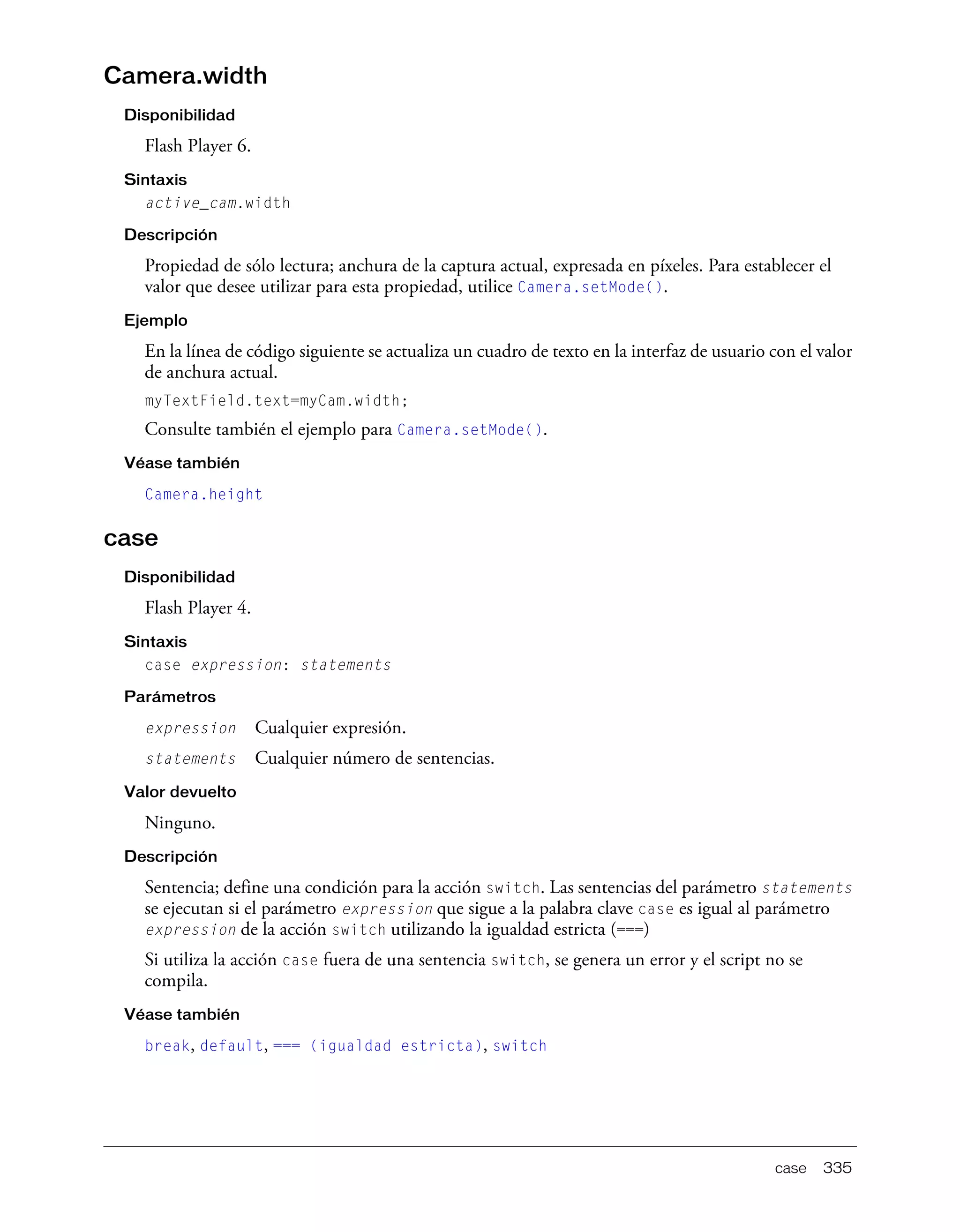 case 335
Camera.width
Disponibilidad
Flash Player 6.
Sintaxis
active_cam.width
Descripción
Propiedad de sólo lectura; anchura de la captura actual, expresada en píxeles. Para establecer el
valor que desee utilizar para esta propiedad, utilice Camera.setMode().
Ejemplo
En la línea de código siguiente se actualiza un cuadro de texto en la interfaz de usuario con el valor
de anchura actual.
myTextField.text=myCam.width;
Consulte también el ejemplo para Camera.setMode().
Véase también
Camera.height
case
Disponibilidad
Flash Player 4.
Sintaxis
case expression: statements
Parámetros
expression Cualquier expresión.
statements Cualquier número de sentencias.
Valor devuelto
Ninguno.
Descripción
Sentencia; define una condición para la acción switch. Las sentencias del parámetro statements
se ejecutan si el parámetro expression que sigue a la palabra clave case es igual al parámetro
expression de la acción switch utilizando la igualdad estricta (===)
Si utiliza la acción case fuera de una sentencia switch, se genera un error y el script no se
compila.
Véase también
break, default, === (igualdad estricta), switch
 