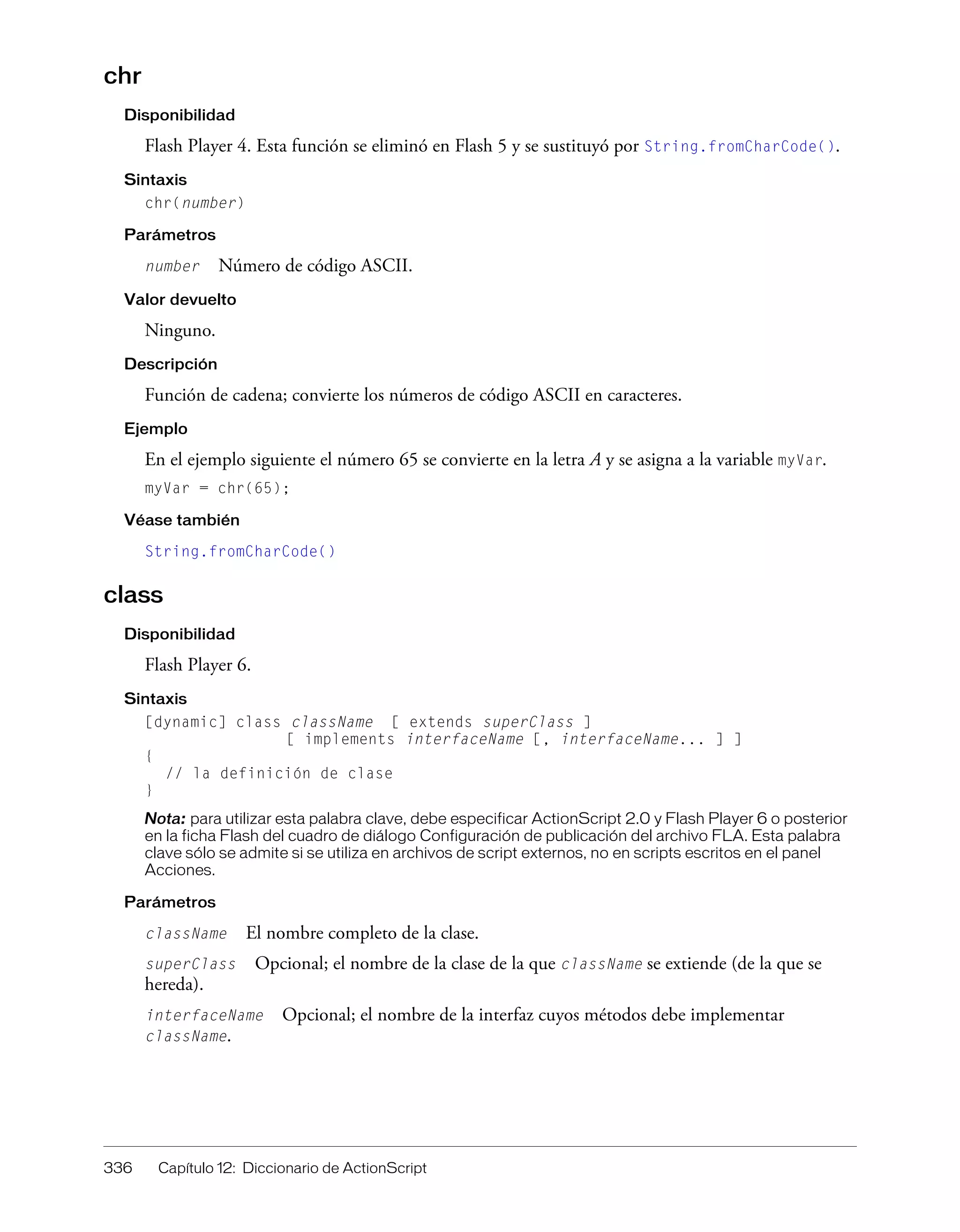 336 Capítulo 12: Diccionario de ActionScript
chr
Disponibilidad
Flash Player 4. Esta función se eliminó en Flash 5 y se sustituyó por String.fromCharCode().
Sintaxis
chr(number)
Parámetros
number Número de código ASCII.
Valor devuelto
Ninguno.
Descripción
Función de cadena; convierte los números de código ASCII en caracteres.
Ejemplo
En el ejemplo siguiente el número 65 se convierte en la letra A y se asigna a la variable myVar.
myVar = chr(65);
Véase también
String.fromCharCode()
class
Disponibilidad
Flash Player 6.
Sintaxis
[dynamic] class className [ extends superClass ]
[ implements interfaceName [, interfaceName... ] ]
{
// la definición de clase
}
Nota: para utilizar esta palabra clave, debe especificar ActionScript 2.0 y Flash Player 6 o posterior
en la ficha Flash del cuadro de diálogo Configuración de publicación del archivo FLA. Esta palabra
clave sólo se admite si se utiliza en archivos de script externos, no en scripts escritos en el panel
Acciones.
Parámetros
className El nombre completo de la clase.
superClass Opcional; el nombre de la clase de la que className se extiende (de la que se
hereda).
interfaceName Opcional; el nombre de la interfaz cuyos métodos debe implementar
className.
 