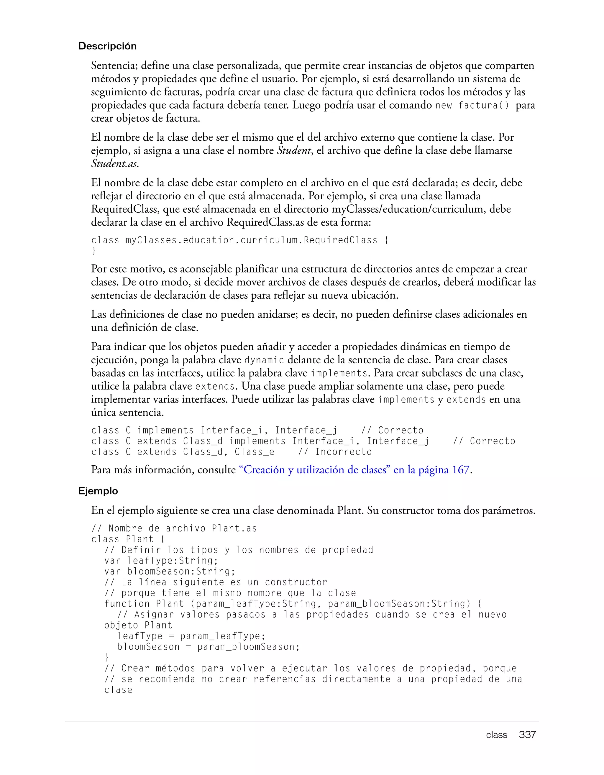 class 337
Descripción
Sentencia; define una clase personalizada, que permite crear instancias de objetos que comparten
métodos y propiedades que define el usuario. Por ejemplo, si está desarrollando un sistema de
seguimiento de facturas, podría crear una clase de factura que definiera todos los métodos y las
propiedades que cada factura debería tener. Luego podría usar el comando new factura() para
crear objetos de factura.
El nombre de la clase debe ser el mismo que el del archivo externo que contiene la clase. Por
ejemplo, si asigna a una clase el nombre Student, el archivo que define la clase debe llamarse
Student.as.
El nombre de la clase debe estar completo en el archivo en el que está declarada; es decir, debe
reflejar el directorio en el que está almacenada. Por ejemplo, si crea una clase llamada
RequiredClass, que esté almacenada en el directorio myClasses/education/curriculum, debe
declarar la clase en el archivo RequiredClass.as de esta forma:
class myClasses.education.curriculum.RequiredClass {
}
Por este motivo, es aconsejable planificar una estructura de directorios antes de empezar a crear
clases. De otro modo, si decide mover archivos de clases después de crearlos, deberá modificar las
sentencias de declaración de clases para reflejar su nueva ubicación.
Las definiciones de clase no pueden anidarse; es decir, no pueden definirse clases adicionales en
una definición de clase.
Para indicar que los objetos pueden añadir y acceder a propiedades dinámicas en tiempo de
ejecución, ponga la palabra clave dynamic delante de la sentencia de clase. Para crear clases
basadas en las interfaces, utilice la palabra clave implements. Para crear subclases de una clase,
utilice la palabra clave extends. Una clase puede ampliar solamente una clase, pero puede
implementar varias interfaces. Puede utilizar las palabras clave implements y extends en una
única sentencia.
class C implements Interface_i, Interface_j // Correcto
class C extends Class_d implements Interface_i, Interface_j // Correcto
class C extends Class_d, Class_e // Incorrecto
Para más información, consulte “Creación y utilización de clases” en la página 167.
Ejemplo
En el ejemplo siguiente se crea una clase denominada Plant. Su constructor toma dos parámetros.
// Nombre de archivo Plant.as
class Plant {
// Definir los tipos y los nombres de propiedad
var leafType:String;
var bloomSeason:String;
// La línea siguiente es un constructor
// porque tiene el mismo nombre que la clase
function Plant (param_leafType:String, param_bloomSeason:String) {
// Asignar valores pasados a las propiedades cuando se crea el nuevo
objeto Plant
leafType = param_leafType;
bloomSeason = param_bloomSeason;
}
// Crear métodos para volver a ejecutar los valores de propiedad, porque
// se recomienda no crear referencias directamente a una propiedad de una
clase
 
