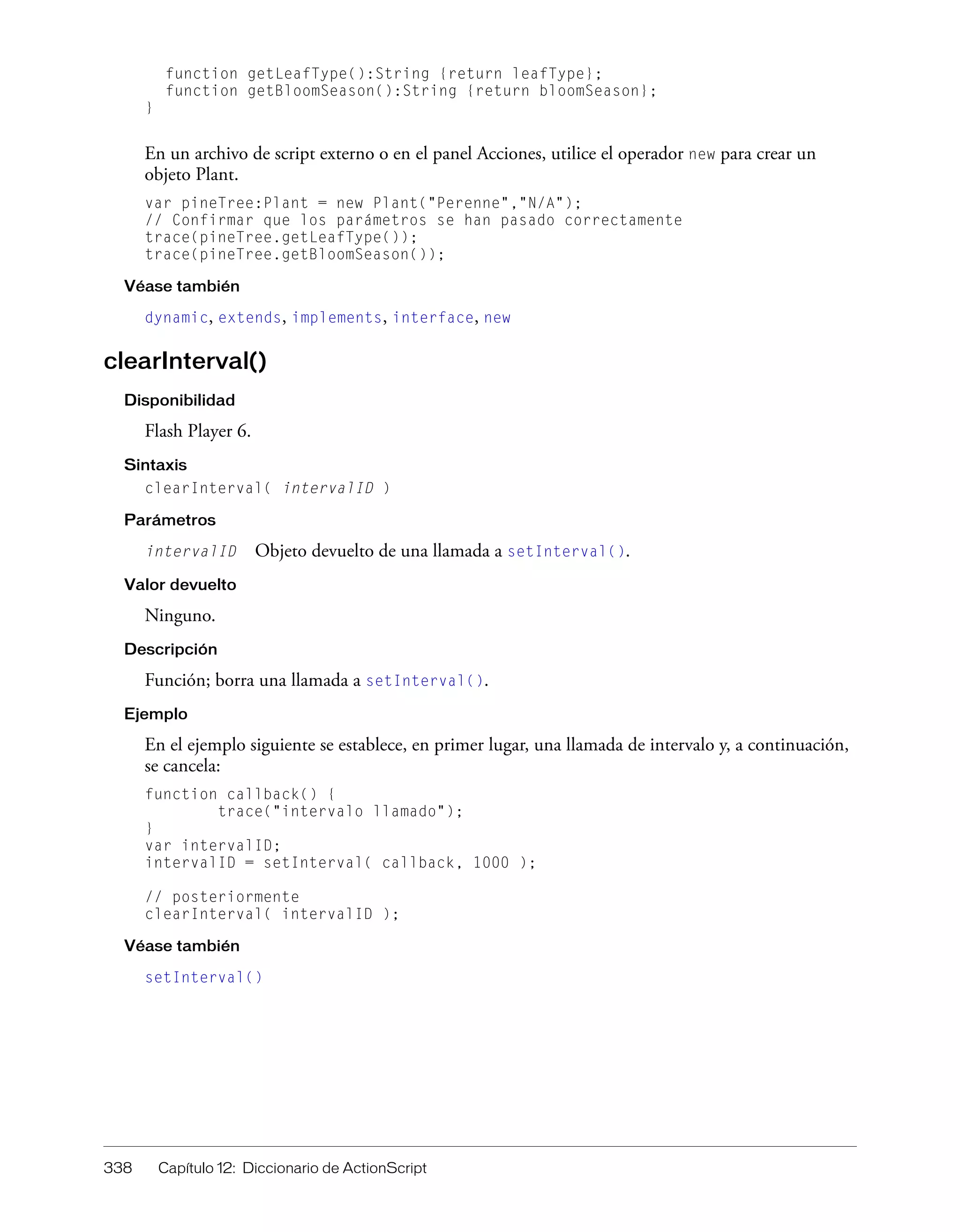 338 Capítulo 12: Diccionario de ActionScript
function getLeafType():String {return leafType};
function getBloomSeason():String {return bloomSeason};
}
En un archivo de script externo o en el panel Acciones, utilice el operador new para crear un
objeto Plant.
var pineTree:Plant = new Plant("Perenne","N/A");
// Confirmar que los parámetros se han pasado correctamente
trace(pineTree.getLeafType());
trace(pineTree.getBloomSeason());
Véase también
dynamic, extends, implements, interface, new
clearInterval()
Disponibilidad
Flash Player 6.
Sintaxis
clearInterval( intervalID )
Parámetros
intervalID Objeto devuelto de una llamada a setInterval().
Valor devuelto
Ninguno.
Descripción
Función; borra una llamada a setInterval().
Ejemplo
En el ejemplo siguiente se establece, en primer lugar, una llamada de intervalo y, a continuación,
se cancela:
function callback() {
trace("intervalo llamado");
}
var intervalID;
intervalID = setInterval( callback, 1000 );
// posteriormente
clearInterval( intervalID );
Véase también
setInterval()
 