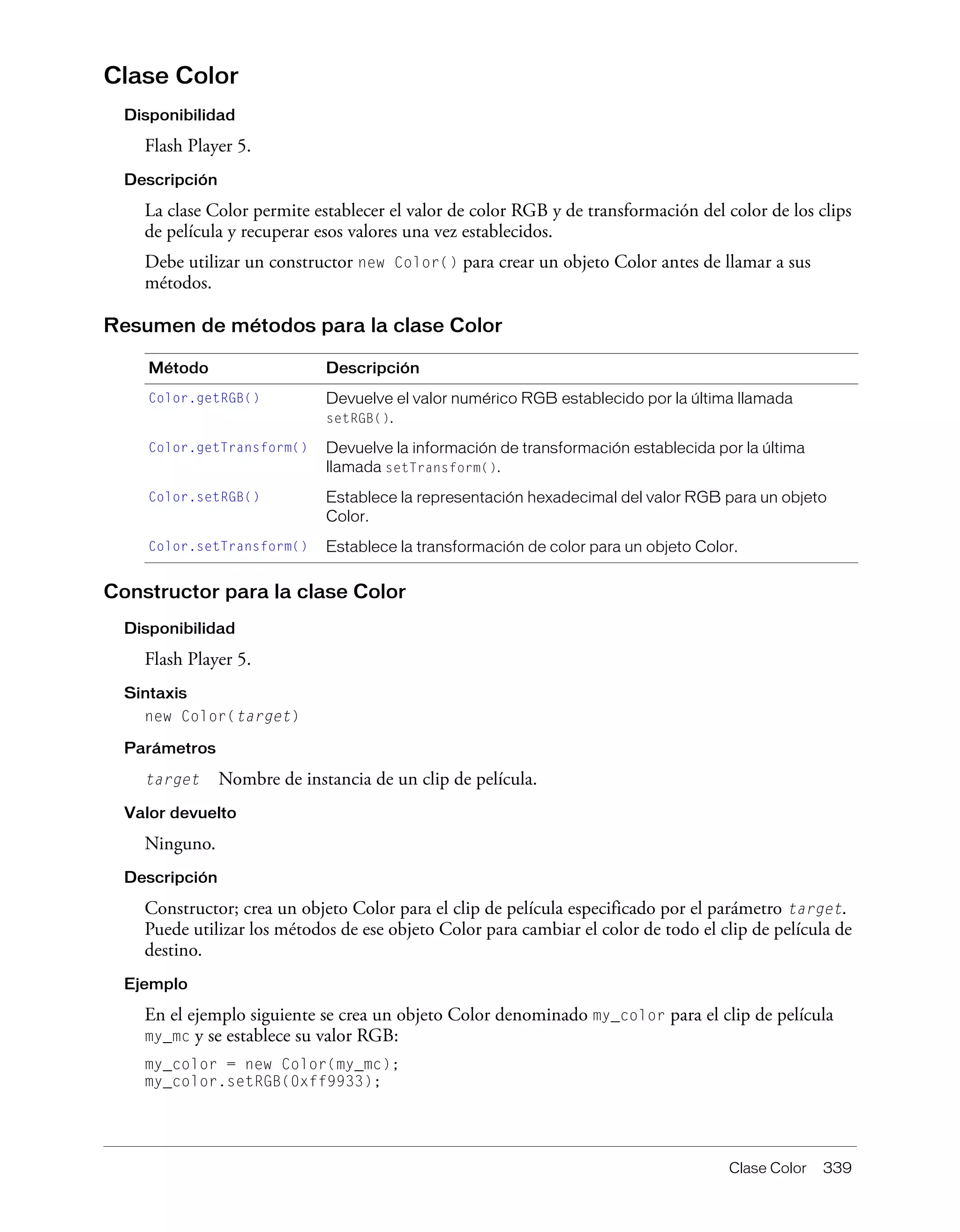 Clase Color 339
Clase Color
Disponibilidad
Flash Player 5.
Descripción
La clase Color permite establecer el valor de color RGB y de transformación del color de los clips
de película y recuperar esos valores una vez establecidos.
Debe utilizar un constructor new Color() para crear un objeto Color antes de llamar a sus
métodos.
Resumen de métodos para la clase Color
Constructor para la clase Color
Disponibilidad
Flash Player 5.
Sintaxis
new Color(target)
Parámetros
target Nombre de instancia de un clip de película.
Valor devuelto
Ninguno.
Descripción
Constructor; crea un objeto Color para el clip de película especificado por el parámetro target.
Puede utilizar los métodos de ese objeto Color para cambiar el color de todo el clip de película de
destino.
Ejemplo
En el ejemplo siguiente se crea un objeto Color denominado my_color para el clip de película
my_mc y se establece su valor RGB:
my_color = new Color(my_mc);
my_color.setRGB(0xff9933);
Método Descripción
Color.getRGB() Devuelve el valor numérico RGB establecido por la última llamada
setRGB().
Color.getTransform() Devuelve la información de transformación establecida por la última
llamada setTransform().
Color.setRGB() Establece la representación hexadecimal del valor RGB para un objeto
Color.
Color.setTransform() Establece la transformación de color para un objeto Color.
 