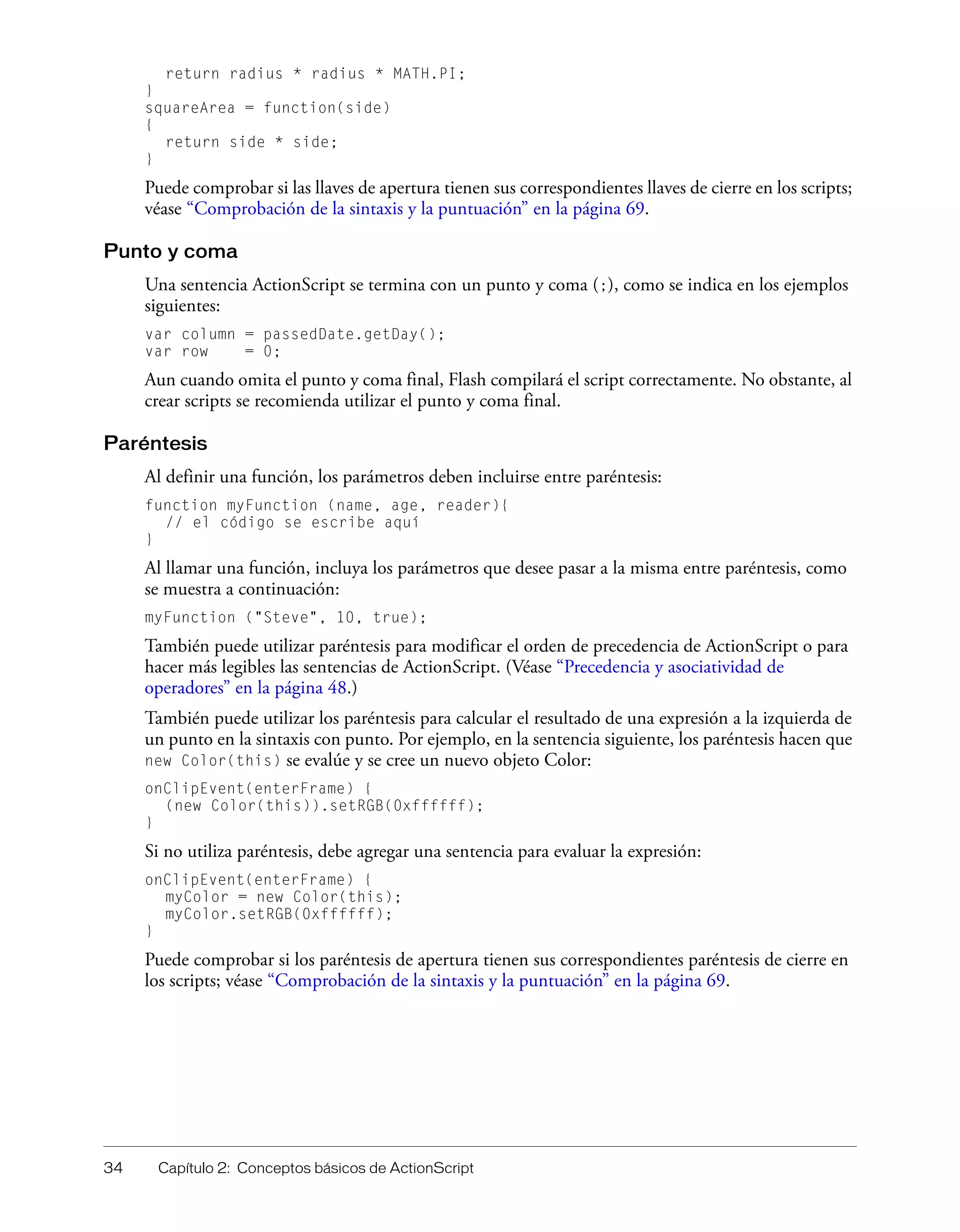 34 Capítulo 2: Conceptos básicos de ActionScript
return radius * radius * MATH.PI;
}
squareArea = function(side)
{
return side * side;
}
Puede comprobar si las llaves de apertura tienen sus correspondientes llaves de cierre en los scripts;
véase “Comprobación de la sintaxis y la puntuación” en la página 69.
Punto y coma
Una sentencia ActionScript se termina con un punto y coma (;), como se indica en los ejemplos
siguientes:
var column = passedDate.getDay();
var row = 0;
Aun cuando omita el punto y coma final, Flash compilará el script correctamente. No obstante, al
crear scripts se recomienda utilizar el punto y coma final.
Paréntesis
Al definir una función, los parámetros deben incluirse entre paréntesis:
function myFunction (name, age, reader){
// el código se escribe aquí
}
Al llamar una función, incluya los parámetros que desee pasar a la misma entre paréntesis, como
se muestra a continuación:
myFunction ("Steve", 10, true);
También puede utilizar paréntesis para modificar el orden de precedencia de ActionScript o para
hacer más legibles las sentencias de ActionScript. (Véase “Precedencia y asociatividad de
operadores” en la página 48.)
También puede utilizar los paréntesis para calcular el resultado de una expresión a la izquierda de
un punto en la sintaxis con punto. Por ejemplo, en la sentencia siguiente, los paréntesis hacen que
new Color(this) se evalúe y se cree un nuevo objeto Color:
onClipEvent(enterFrame) {
(new Color(this)).setRGB(0xffffff);
}
Si no utiliza paréntesis, debe agregar una sentencia para evaluar la expresión:
onClipEvent(enterFrame) {
myColor = new Color(this);
myColor.setRGB(0xffffff);
}
Puede comprobar si los paréntesis de apertura tienen sus correspondientes paréntesis de cierre en
los scripts; véase “Comprobación de la sintaxis y la puntuación” en la página 69.
 