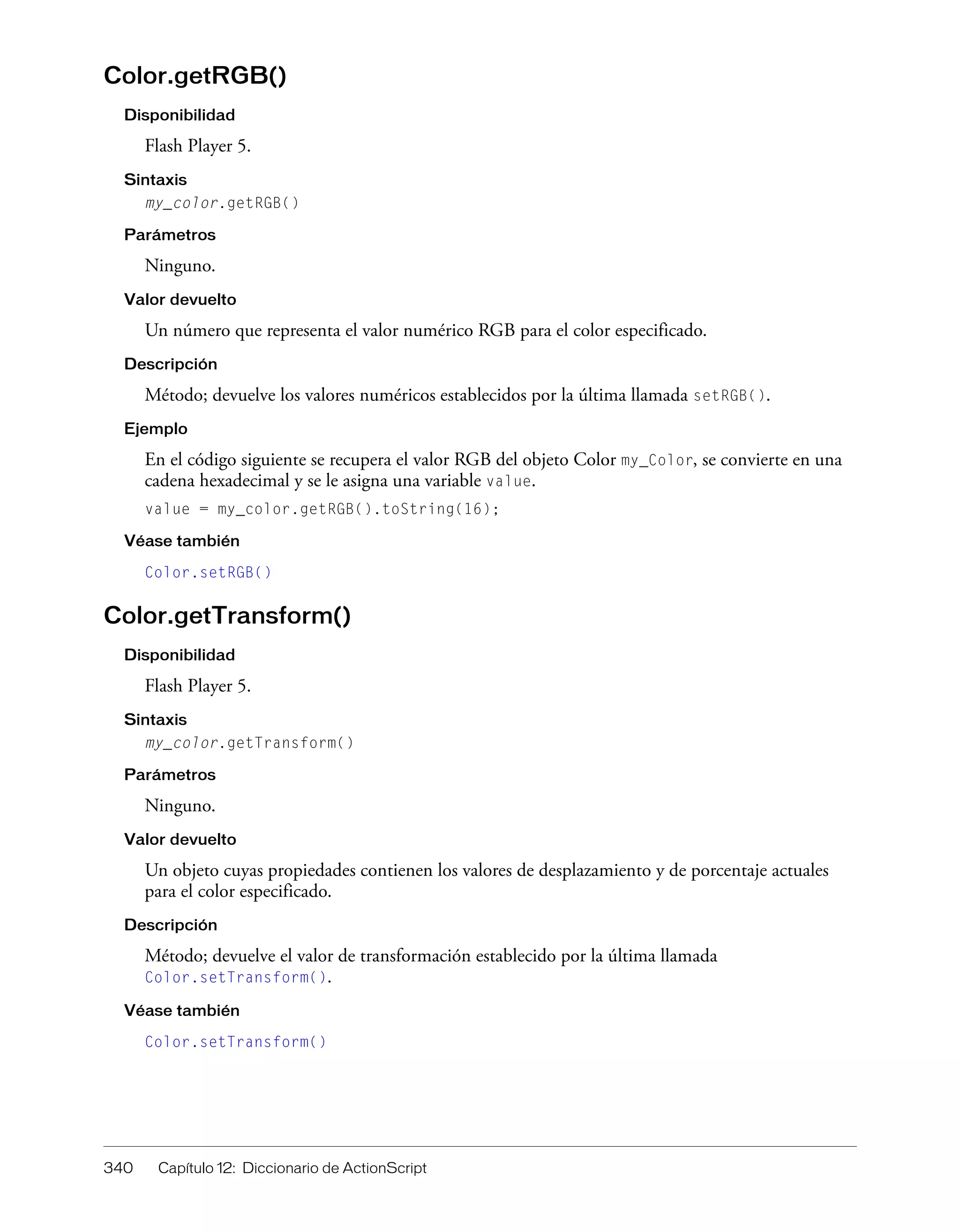 340 Capítulo 12: Diccionario de ActionScript
Color.getRGB()
Disponibilidad
Flash Player 5.
Sintaxis
my_color.getRGB()
Parámetros
Ninguno.
Valor devuelto
Un número que representa el valor numérico RGB para el color especificado.
Descripción
Método; devuelve los valores numéricos establecidos por la última llamada setRGB().
Ejemplo
En el código siguiente se recupera el valor RGB del objeto Color my_Color, se convierte en una
cadena hexadecimal y se le asigna una variable value.
value = my_color.getRGB().toString(16);
Véase también
Color.setRGB()
Color.getTransform()
Disponibilidad
Flash Player 5.
Sintaxis
my_color.getTransform()
Parámetros
Ninguno.
Valor devuelto
Un objeto cuyas propiedades contienen los valores de desplazamiento y de porcentaje actuales
para el color especificado.
Descripción
Método; devuelve el valor de transformación establecido por la última llamada
Color.setTransform().
Véase también
Color.setTransform()
 