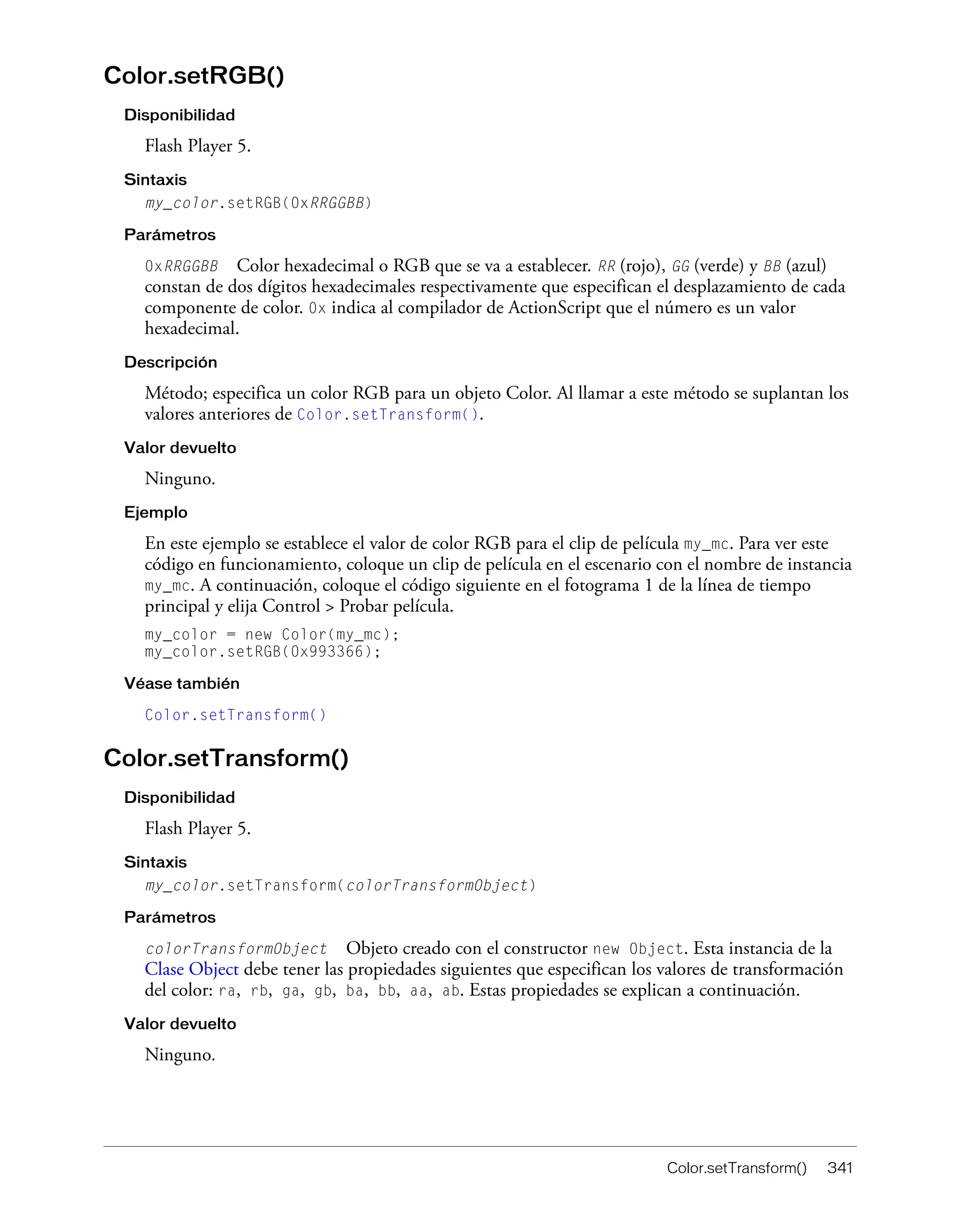 Color.setTransform() 341
Color.setRGB()
Disponibilidad
Flash Player 5.
Sintaxis
my_color.setRGB(0xRRGGBB)
Parámetros
0xRRGGBB Color hexadecimal o RGB que se va a establecer. RR (rojo), GG (verde) y BB (azul)
constan de dos dígitos hexadecimales respectivamente que especifican el desplazamiento de cada
componente de color. 0x indica al compilador de ActionScript que el número es un valor
hexadecimal.
Descripción
Método; especifica un color RGB para un objeto Color. Al llamar a este método se suplantan los
valores anteriores de Color.setTransform().
Valor devuelto
Ninguno.
Ejemplo
En este ejemplo se establece el valor de color RGB para el clip de película my_mc. Para ver este
código en funcionamiento, coloque un clip de película en el escenario con el nombre de instancia
my_mc. A continuación, coloque el código siguiente en el fotograma 1 de la línea de tiempo
principal y elija Control > Probar película.
my_color = new Color(my_mc);
my_color.setRGB(0x993366);
Véase también
Color.setTransform()
Color.setTransform()
Disponibilidad
Flash Player 5.
Sintaxis
my_color.setTransform(colorTransformObject)
Parámetros
colorTransformObject Objeto creado con el constructor new Object. Esta instancia de la
Clase Object debe tener las propiedades siguientes que especifican los valores de transformación
del color: ra, rb, ga, gb, ba, bb, aa, ab. Estas propiedades se explican a continuación.
Valor devuelto
Ninguno.
 