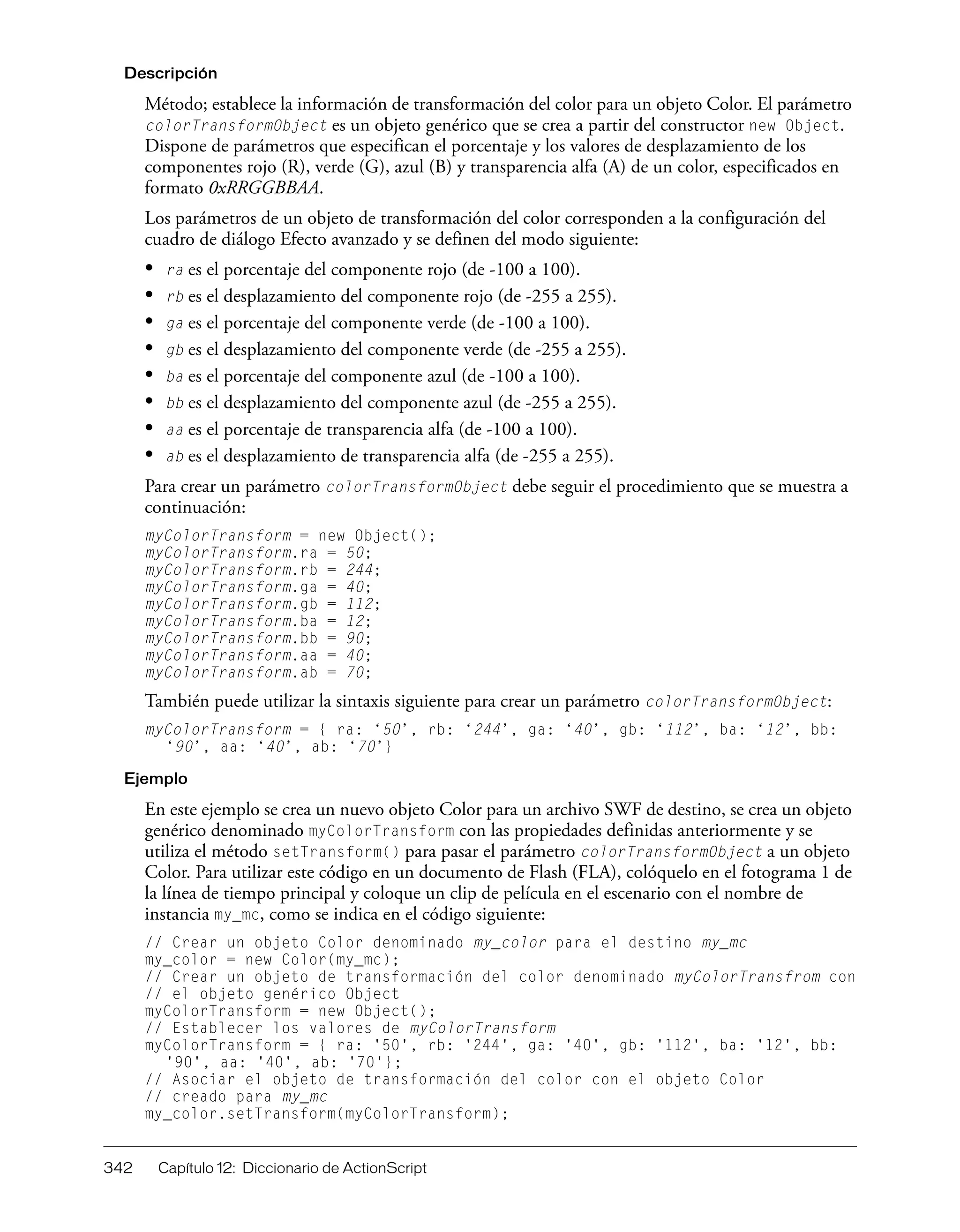 342 Capítulo 12: Diccionario de ActionScript
Descripción
Método; establece la información de transformación del color para un objeto Color. El parámetro
colorTransformObject es un objeto genérico que se crea a partir del constructor new Object.
Dispone de parámetros que especifican el porcentaje y los valores de desplazamiento de los
componentes rojo (R), verde (G), azul (B) y transparencia alfa (A) de un color, especificados en
formato 0xRRGGBBAA.
Los parámetros de un objeto de transformación del color corresponden a la configuración del
cuadro de diálogo Efecto avanzado y se definen del modo siguiente:
• ra es el porcentaje del componente rojo (de -100 a 100).
• rb es el desplazamiento del componente rojo (de -255 a 255).
• ga es el porcentaje del componente verde (de -100 a 100).
• gb es el desplazamiento del componente verde (de -255 a 255).
• ba es el porcentaje del componente azul (de -100 a 100).
• bb es el desplazamiento del componente azul (de -255 a 255).
• aa es el porcentaje de transparencia alfa (de -100 a 100).
• ab es el desplazamiento de transparencia alfa (de -255 a 255).
Para crear un parámetro colorTransformObject debe seguir el procedimiento que se muestra a
continuación:
myColorTransform = new Object();
myColorTransform.ra = 50;
myColorTransform.rb = 244;
myColorTransform.ga = 40;
myColorTransform.gb = 112;
myColorTransform.ba = 12;
myColorTransform.bb = 90;
myColorTransform.aa = 40;
myColorTransform.ab = 70;
También puede utilizar la sintaxis siguiente para crear un parámetro colorTransformObject:
myColorTransform = { ra: ‘50’, rb: ‘244’, ga: ‘40’, gb: ‘112’, ba: ‘12’, bb:
‘90’, aa: ‘40’, ab: ‘70’}
Ejemplo
En este ejemplo se crea un nuevo objeto Color para un archivo SWF de destino, se crea un objeto
genérico denominado myColorTransform con las propiedades definidas anteriormente y se
utiliza el método setTransform() para pasar el parámetro colorTransformObject a un objeto
Color. Para utilizar este código en un documento de Flash (FLA), colóquelo en el fotograma 1 de
la línea de tiempo principal y coloque un clip de película en el escenario con el nombre de
instancia my_mc, como se indica en el código siguiente:
// Crear un objeto Color denominado my_color para el destino my_mc
my_color = new Color(my_mc);
// Crear un objeto de transformación del color denominado myColorTransfrom con
// el objeto genérico Object
myColorTransform = new Object();
// Establecer los valores de myColorTransform
myColorTransform = { ra: '50', rb: '244', ga: '40', gb: '112', ba: '12', bb:
'90', aa: '40', ab: '70'};
// Asociar el objeto de transformación del color con el objeto Color
// creado para my_mc
my_color.setTransform(myColorTransform);
 