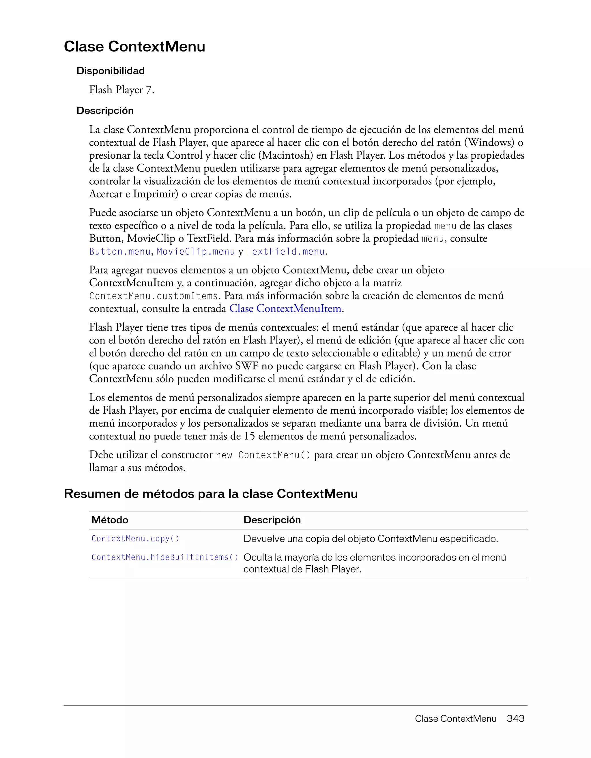 Clase ContextMenu 343
Clase ContextMenu
Disponibilidad
Flash Player 7.
Descripción
La clase ContextMenu proporciona el control de tiempo de ejecución de los elementos del menú
contextual de Flash Player, que aparece al hacer clic con el botón derecho del ratón (Windows) o
presionar la tecla Control y hacer clic (Macintosh) en Flash Player. Los métodos y las propiedades
de la clase ContextMenu pueden utilizarse para agregar elementos de menú personalizados,
controlar la visualización de los elementos de menú contextual incorporados (por ejemplo,
Acercar e Imprimir) o crear copias de menús.
Puede asociarse un objeto ContextMenu a un botón, un clip de película o un objeto de campo de
texto específico o a nivel de toda la película. Para ello, se utiliza la propiedad menu de las clases
Button, MovieClip o TextField. Para más información sobre la propiedad menu, consulte
Button.menu, MovieClip.menu y TextField.menu.
Para agregar nuevos elementos a un objeto ContextMenu, debe crear un objeto
ContextMenuItem y, a continuación, agregar dicho objeto a la matriz
ContextMenu.customItems. Para más información sobre la creación de elementos de menú
contextual, consulte la entrada Clase ContextMenuItem.
Flash Player tiene tres tipos de menús contextuales: el menú estándar (que aparece al hacer clic
con el botón derecho del ratón en Flash Player), el menú de edición (que aparece al hacer clic con
el botón derecho del ratón en un campo de texto seleccionable o editable) y un menú de error
(que aparece cuando un archivo SWF no puede cargarse en Flash Player). Con la clase
ContextMenu sólo pueden modificarse el menú estándar y el de edición.
Los elementos de menú personalizados siempre aparecen en la parte superior del menú contextual
de Flash Player, por encima de cualquier elemento de menú incorporado visible; los elementos de
menú incorporados y los personalizados se separan mediante una barra de división. Un menú
contextual no puede tener más de 15 elementos de menú personalizados.
Debe utilizar el constructor new ContextMenu() para crear un objeto ContextMenu antes de
llamar a sus métodos.
Resumen de métodos para la clase ContextMenu
Método Descripción
ContextMenu.copy() Devuelve una copia del objeto ContextMenu especificado.
ContextMenu.hideBuiltInItems() Oculta la mayoría de los elementos incorporados en el menú
contextual de Flash Player.
 