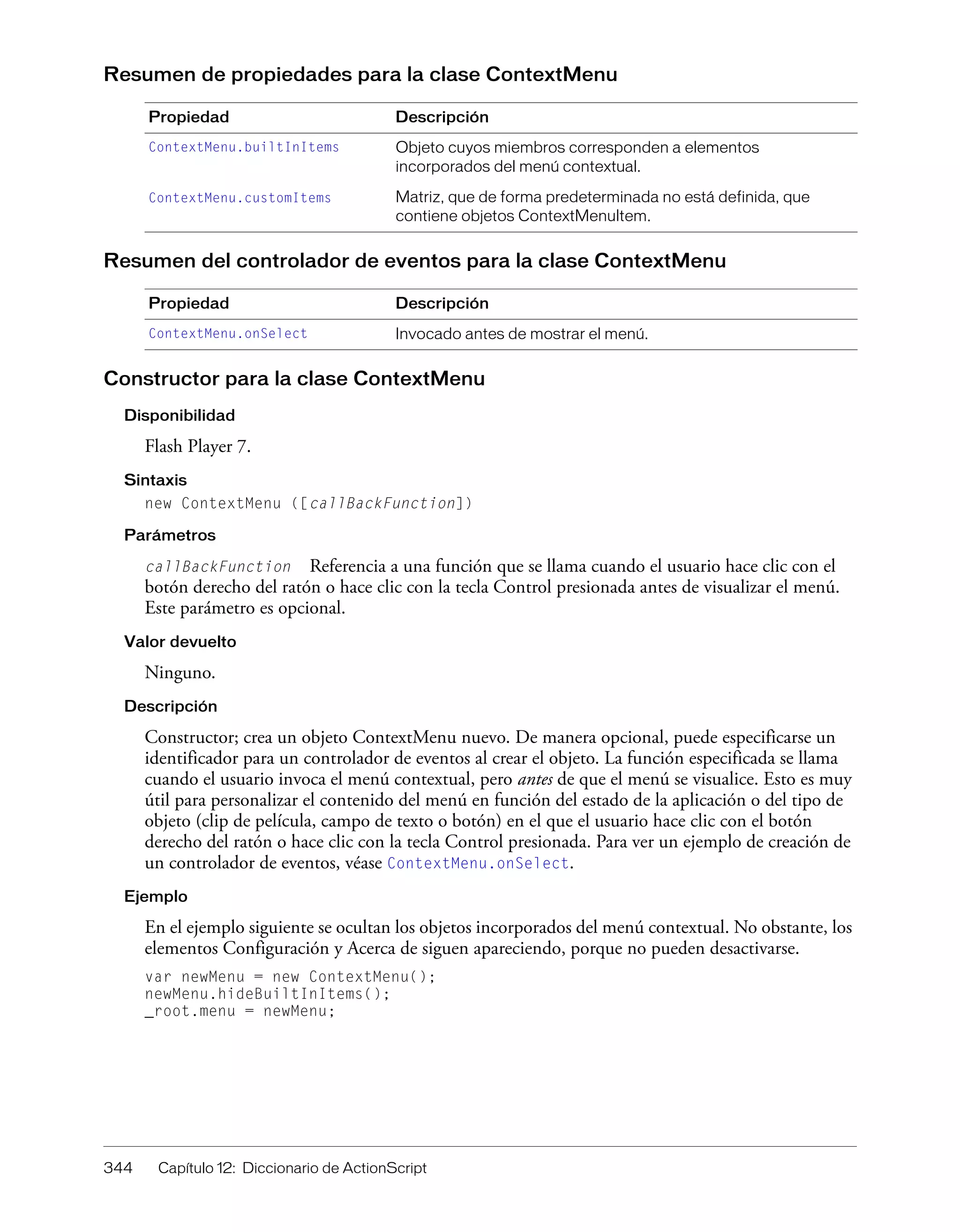 344 Capítulo 12: Diccionario de ActionScript
Resumen de propiedades para la clase ContextMenu
Resumen del controlador de eventos para la clase ContextMenu
Constructor para la clase ContextMenu
Disponibilidad
Flash Player 7.
Sintaxis
new ContextMenu ([callBackFunction])
Parámetros
callBackFunction Referencia a una función que se llama cuando el usuario hace clic con el
botón derecho del ratón o hace clic con la tecla Control presionada antes de visualizar el menú.
Este parámetro es opcional.
Valor devuelto
Ninguno.
Descripción
Constructor; crea un objeto ContextMenu nuevo. De manera opcional, puede especificarse un
identificador para un controlador de eventos al crear el objeto. La función especificada se llama
cuando el usuario invoca el menú contextual, pero antes de que el menú se visualice. Esto es muy
útil para personalizar el contenido del menú en función del estado de la aplicación o del tipo de
objeto (clip de película, campo de texto o botón) en el que el usuario hace clic con el botón
derecho del ratón o hace clic con la tecla Control presionada. Para ver un ejemplo de creación de
un controlador de eventos, véase ContextMenu.onSelect.
Ejemplo
En el ejemplo siguiente se ocultan los objetos incorporados del menú contextual. No obstante, los
elementos Configuración y Acerca de siguen apareciendo, porque no pueden desactivarse.
var newMenu = new ContextMenu();
newMenu.hideBuiltInItems();
_root.menu = newMenu;
Propiedad Descripción
ContextMenu.builtInItems Objeto cuyos miembros corresponden a elementos
incorporados del menú contextual.
ContextMenu.customItems Matriz, que de forma predeterminada no está definida, que
contiene objetos ContextMenuItem.
Propiedad Descripción
ContextMenu.onSelect Invocado antes de mostrar el menú.
 