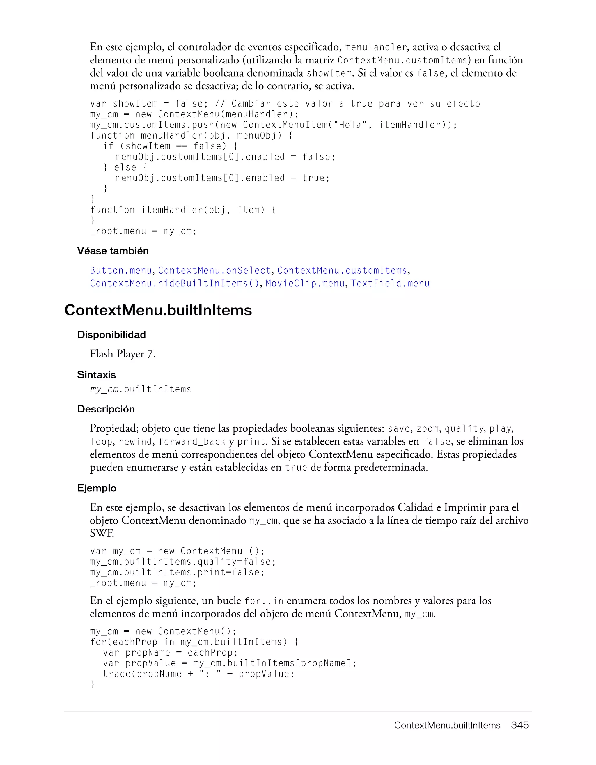 ContextMenu.builtInItems 345
En este ejemplo, el controlador de eventos especificado, menuHandler, activa o desactiva el
elemento de menú personalizado (utilizando la matriz ContextMenu.customItems) en función
del valor de una variable booleana denominada showItem. Si el valor es false, el elemento de
menú personalizado se desactiva; de lo contrario, se activa.
var showItem = false; // Cambiar este valor a true para ver su efecto
my_cm = new ContextMenu(menuHandler);
my_cm.customItems.push(new ContextMenuItem("Hola", itemHandler));
function menuHandler(obj, menuObj) {
if (showItem == false) {
menuObj.customItems[0].enabled = false;
} else {
menuObj.customItems[0].enabled = true;
}
}
function itemHandler(obj, item) {
}
_root.menu = my_cm;
Véase también
Button.menu, ContextMenu.onSelect, ContextMenu.customItems,
ContextMenu.hideBuiltInItems(), MovieClip.menu, TextField.menu
ContextMenu.builtInItems
Disponibilidad
Flash Player 7.
Sintaxis
my_cm.builtInItems
Descripción
Propiedad; objeto que tiene las propiedades booleanas siguientes: save, zoom, quality, play,
loop, rewind, forward_back y print. Si se establecen estas variables en false, se eliminan los
elementos de menú correspondientes del objeto ContextMenu especificado. Estas propiedades
pueden enumerarse y están establecidas en true de forma predeterminada.
Ejemplo
En este ejemplo, se desactivan los elementos de menú incorporados Calidad e Imprimir para el
objeto ContextMenu denominado my_cm, que se ha asociado a la línea de tiempo raíz del archivo
SWF.
var my_cm = new ContextMenu ();
my_cm.builtInItems.quality=false;
my_cm.builtInItems.print=false;
_root.menu = my_cm;
En el ejemplo siguiente, un bucle for..in enumera todos los nombres y valores para los
elementos de menú incorporados del objeto de menú ContextMenu, my_cm.
my_cm = new ContextMenu();
for(eachProp in my_cm.builtInItems) {
var propName = eachProp;
var propValue = my_cm.builtInItems[propName];
trace(propName + ": " + propValue;
}
 