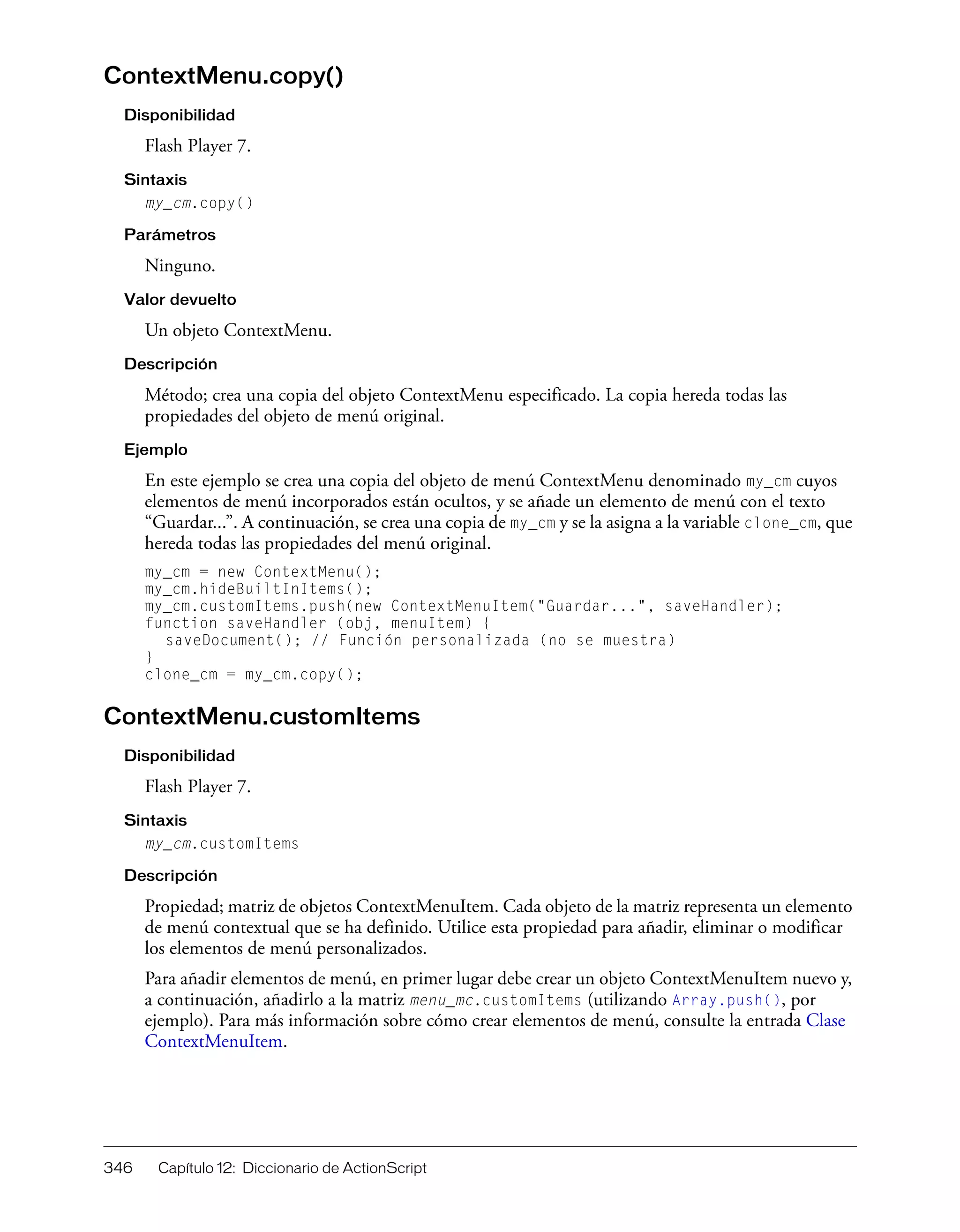 346 Capítulo 12: Diccionario de ActionScript
ContextMenu.copy()
Disponibilidad
Flash Player 7.
Sintaxis
my_cm.copy()
Parámetros
Ninguno.
Valor devuelto
Un objeto ContextMenu.
Descripción
Método; crea una copia del objeto ContextMenu especificado. La copia hereda todas las
propiedades del objeto de menú original.
Ejemplo
En este ejemplo se crea una copia del objeto de menú ContextMenu denominado my_cm cuyos
elementos de menú incorporados están ocultos, y se añade un elemento de menú con el texto
“Guardar...”. A continuación, se crea una copia de my_cm y se la asigna a la variable clone_cm, que
hereda todas las propiedades del menú original.
my_cm = new ContextMenu();
my_cm.hideBuiltInItems();
my_cm.customItems.push(new ContextMenuItem("Guardar...", saveHandler);
function saveHandler (obj, menuItem) {
saveDocument(); // Función personalizada (no se muestra)
}
clone_cm = my_cm.copy();
ContextMenu.customItems
Disponibilidad
Flash Player 7.
Sintaxis
my_cm.customItems
Descripción
Propiedad; matriz de objetos ContextMenuItem. Cada objeto de la matriz representa un elemento
de menú contextual que se ha definido. Utilice esta propiedad para añadir, eliminar o modificar
los elementos de menú personalizados.
Para añadir elementos de menú, en primer lugar debe crear un objeto ContextMenuItem nuevo y,
a continuación, añadirlo a la matriz menu_mc.customItems (utilizando Array.push(), por
ejemplo). Para más información sobre cómo crear elementos de menú, consulte la entrada Clase
ContextMenuItem.
 