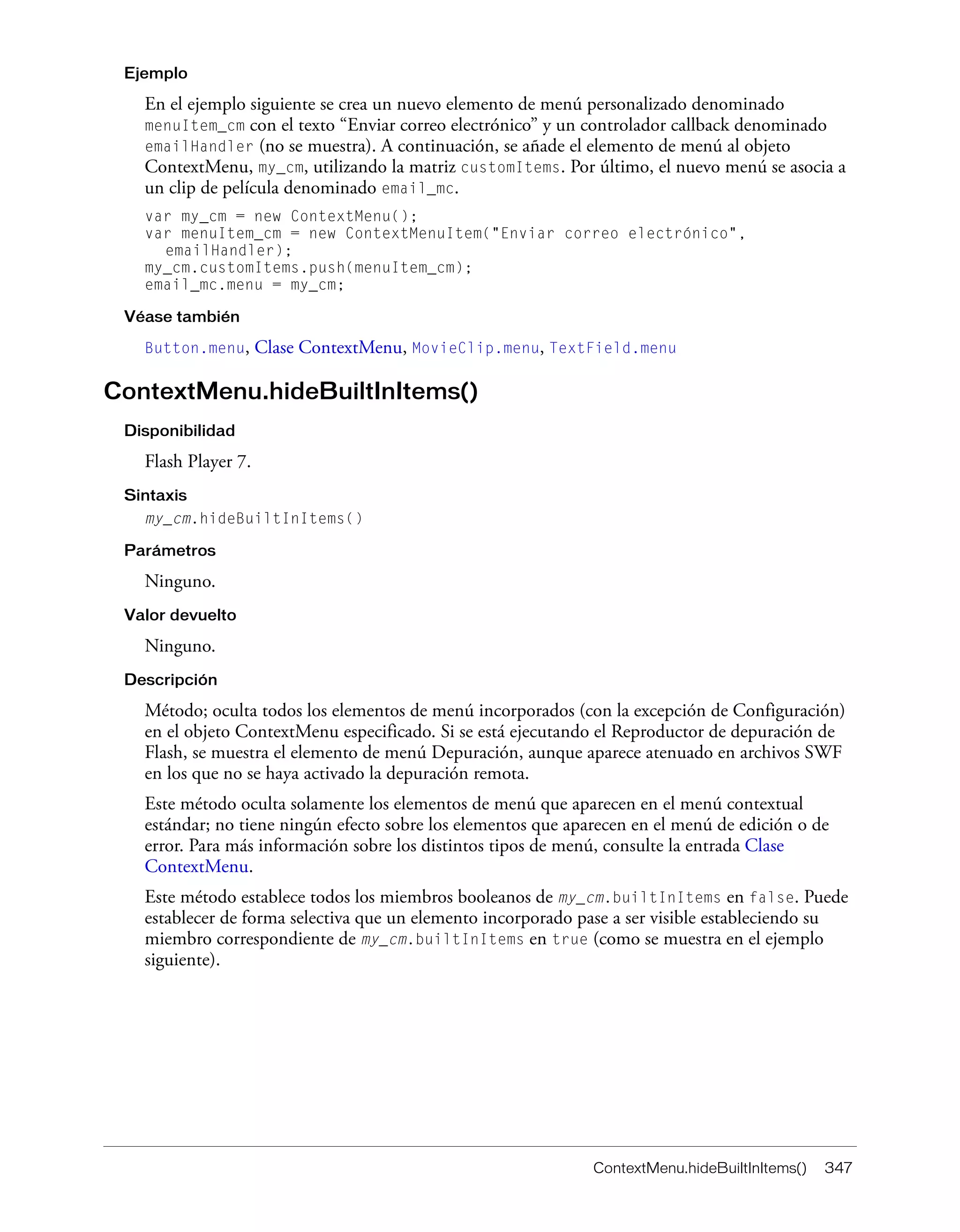 ContextMenu.hideBuiltInItems() 347
Ejemplo
En el ejemplo siguiente se crea un nuevo elemento de menú personalizado denominado
menuItem_cm con el texto “Enviar correo electrónico” y un controlador callback denominado
emailHandler (no se muestra). A continuación, se añade el elemento de menú al objeto
ContextMenu, my_cm, utilizando la matriz customItems. Por último, el nuevo menú se asocia a
un clip de película denominado email_mc.
var my_cm = new ContextMenu();
var menuItem_cm = new ContextMenuItem("Enviar correo electrónico",
emailHandler);
my_cm.customItems.push(menuItem_cm);
email_mc.menu = my_cm;
Véase también
Button.menu, Clase ContextMenu, MovieClip.menu, TextField.menu
ContextMenu.hideBuiltInItems()
Disponibilidad
Flash Player 7.
Sintaxis
my_cm.hideBuiltInItems()
Parámetros
Ninguno.
Valor devuelto
Ninguno.
Descripción
Método; oculta todos los elementos de menú incorporados (con la excepción de Configuración)
en el objeto ContextMenu especificado. Si se está ejecutando el Reproductor de depuración de
Flash, se muestra el elemento de menú Depuración, aunque aparece atenuado en archivos SWF
en los que no se haya activado la depuración remota.
Este método oculta solamente los elementos de menú que aparecen en el menú contextual
estándar; no tiene ningún efecto sobre los elementos que aparecen en el menú de edición o de
error. Para más información sobre los distintos tipos de menú, consulte la entrada Clase
ContextMenu.
Este método establece todos los miembros booleanos de my_cm.builtInItems en false. Puede
establecer de forma selectiva que un elemento incorporado pase a ser visible estableciendo su
miembro correspondiente de my_cm.builtInItems en true (como se muestra en el ejemplo
siguiente).
 