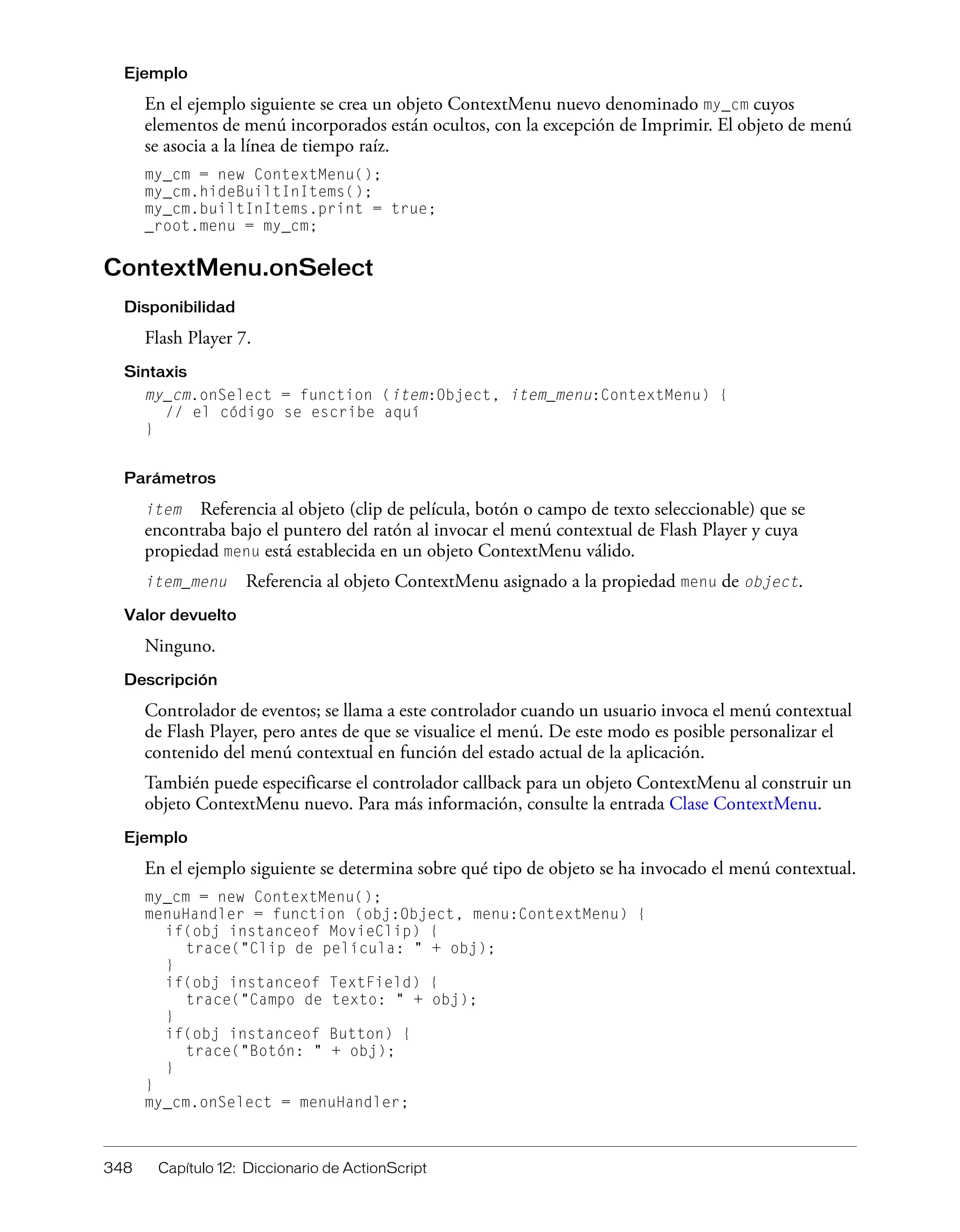 348 Capítulo 12: Diccionario de ActionScript
Ejemplo
En el ejemplo siguiente se crea un objeto ContextMenu nuevo denominado my_cm cuyos
elementos de menú incorporados están ocultos, con la excepción de Imprimir. El objeto de menú
se asocia a la línea de tiempo raíz.
my_cm = new ContextMenu();
my_cm.hideBuiltInItems();
my_cm.builtInItems.print = true;
_root.menu = my_cm;
ContextMenu.onSelect
Disponibilidad
Flash Player 7.
Sintaxis
my_cm.onSelect = function (item:Object, item_menu:ContextMenu) {
// el código se escribe aquí
}
Parámetros
item Referencia al objeto (clip de película, botón o campo de texto seleccionable) que se
encontraba bajo el puntero del ratón al invocar el menú contextual de Flash Player y cuya
propiedad menu está establecida en un objeto ContextMenu válido.
item_menu Referencia al objeto ContextMenu asignado a la propiedad menu de object.
Valor devuelto
Ninguno.
Descripción
Controlador de eventos; se llama a este controlador cuando un usuario invoca el menú contextual
de Flash Player, pero antes de que se visualice el menú. De este modo es posible personalizar el
contenido del menú contextual en función del estado actual de la aplicación.
También puede especificarse el controlador callback para un objeto ContextMenu al construir un
objeto ContextMenu nuevo. Para más información, consulte la entrada Clase ContextMenu.
Ejemplo
En el ejemplo siguiente se determina sobre qué tipo de objeto se ha invocado el menú contextual.
my_cm = new ContextMenu();
menuHandler = function (obj:Object, menu:ContextMenu) {
if(obj instanceof MovieClip) {
trace("Clip de película: " + obj);
}
if(obj instanceof TextField) {
trace("Campo de texto: " + obj);
}
if(obj instanceof Button) {
trace("Botón: " + obj);
}
}
my_cm.onSelect = menuHandler;
 