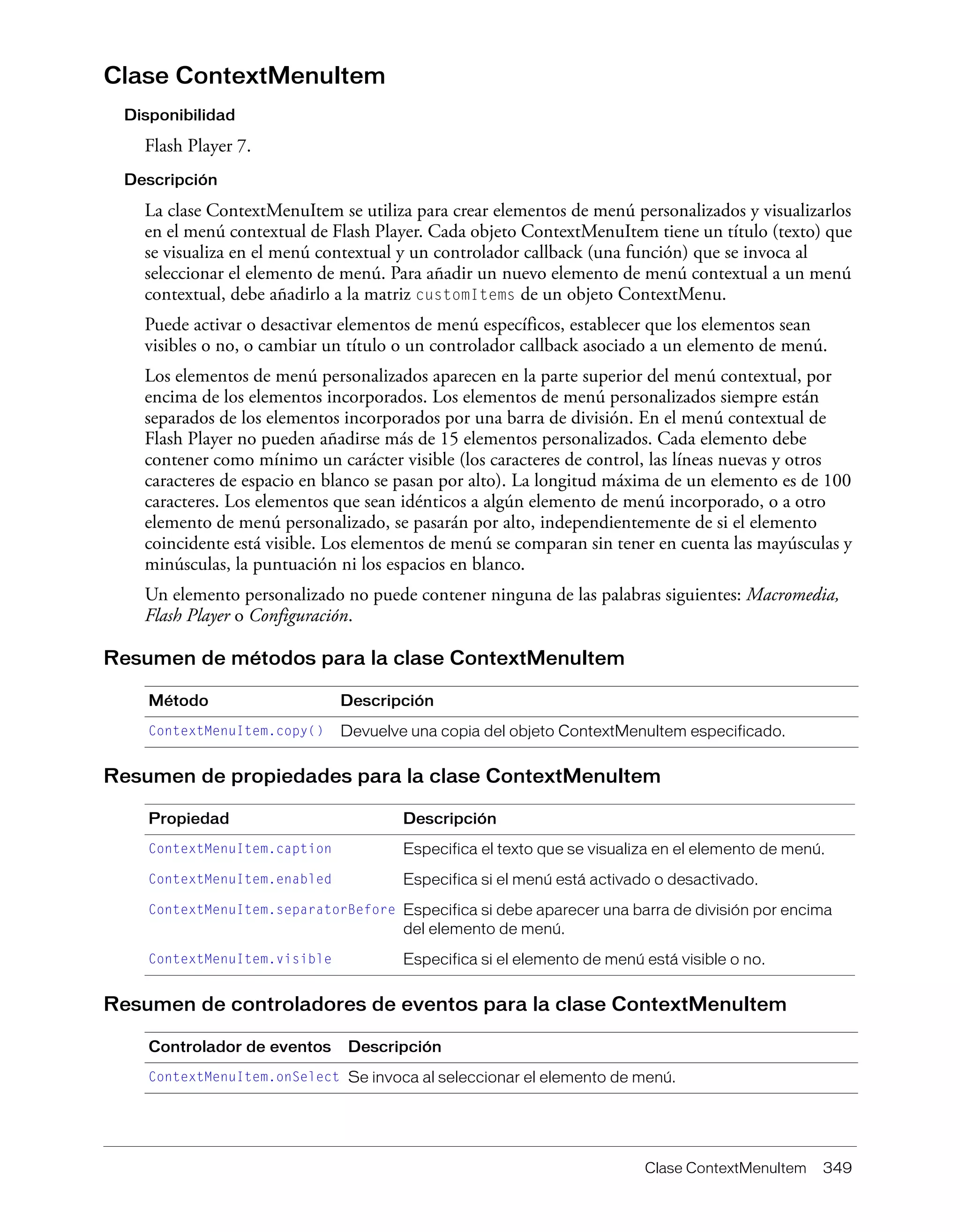 Clase ContextMenuItem 349
Clase ContextMenuItem
Disponibilidad
Flash Player 7.
Descripción
La clase ContextMenuItem se utiliza para crear elementos de menú personalizados y visualizarlos
en el menú contextual de Flash Player. Cada objeto ContextMenuItem tiene un título (texto) que
se visualiza en el menú contextual y un controlador callback (una función) que se invoca al
seleccionar el elemento de menú. Para añadir un nuevo elemento de menú contextual a un menú
contextual, debe añadirlo a la matriz customItems de un objeto ContextMenu.
Puede activar o desactivar elementos de menú específicos, establecer que los elementos sean
visibles o no, o cambiar un título o un controlador callback asociado a un elemento de menú.
Los elementos de menú personalizados aparecen en la parte superior del menú contextual, por
encima de los elementos incorporados. Los elementos de menú personalizados siempre están
separados de los elementos incorporados por una barra de división. En el menú contextual de
Flash Player no pueden añadirse más de 15 elementos personalizados. Cada elemento debe
contener como mínimo un carácter visible (los caracteres de control, las líneas nuevas y otros
caracteres de espacio en blanco se pasan por alto). La longitud máxima de un elemento es de 100
caracteres. Los elementos que sean idénticos a algún elemento de menú incorporado, o a otro
elemento de menú personalizado, se pasarán por alto, independientemente de si el elemento
coincidente está visible. Los elementos de menú se comparan sin tener en cuenta las mayúsculas y
minúsculas, la puntuación ni los espacios en blanco.
Un elemento personalizado no puede contener ninguna de las palabras siguientes: Macromedia,
Flash Player o Configuración.
Resumen de métodos para la clase ContextMenuItem
Resumen de propiedades para la clase ContextMenuItem
Resumen de controladores de eventos para la clase ContextMenuItem
Método Descripción
ContextMenuItem.copy() Devuelve una copia del objeto ContextMenuItem especificado.
Propiedad Descripción
ContextMenuItem.caption Especifica el texto que se visualiza en el elemento de menú.
ContextMenuItem.enabled Especifica si el menú está activado o desactivado.
ContextMenuItem.separatorBefore Especifica si debe aparecer una barra de división por encima
del elemento de menú.
ContextMenuItem.visible Especifica si el elemento de menú está visible o no.
Controlador de eventos Descripción
ContextMenuItem.onSelect Se invoca al seleccionar el elemento de menú.
 