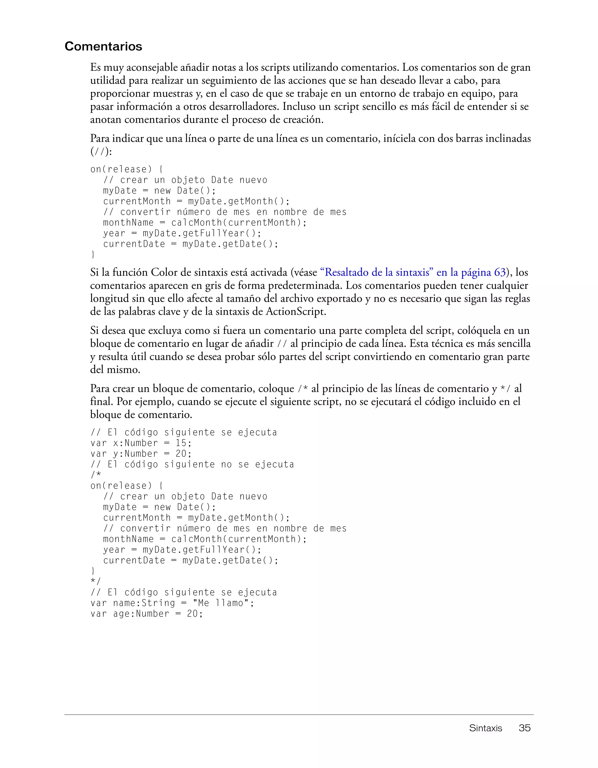 Sintaxis 35
Comentarios
Es muy aconsejable añadir notas a los scripts utilizando comentarios. Los comentarios son de gran
utilidad para realizar un seguimiento de las acciones que se han deseado llevar a cabo, para
proporcionar muestras y, en el caso de que se trabaje en un entorno de trabajo en equipo, para
pasar información a otros desarrolladores. Incluso un script sencillo es más fácil de entender si se
anotan comentarios durante el proceso de creación.
Para indicar que una línea o parte de una línea es un comentario, iníciela con dos barras inclinadas
(//):
on(release) {
// crear un objeto Date nuevo
myDate = new Date();
currentMonth = myDate.getMonth();
// convertir número de mes en nombre de mes
monthName = calcMonth(currentMonth);
year = myDate.getFullYear();
currentDate = myDate.getDate();
}
Si la función Color de sintaxis está activada (véase “Resaltado de la sintaxis” en la página 63), los
comentarios aparecen en gris de forma predeterminada. Los comentarios pueden tener cualquier
longitud sin que ello afecte al tamaño del archivo exportado y no es necesario que sigan las reglas
de las palabras clave y de la sintaxis de ActionScript.
Si desea que excluya como si fuera un comentario una parte completa del script, colóquela en un
bloque de comentario en lugar de añadir // al principio de cada línea. Esta técnica es más sencilla
y resulta útil cuando se desea probar sólo partes del script convirtiendo en comentario gran parte
del mismo.
Para crear un bloque de comentario, coloque /* al principio de las líneas de comentario y */ al
final. Por ejemplo, cuando se ejecute el siguiente script, no se ejecutará el código incluido en el
bloque de comentario.
// El código siguiente se ejecuta
var x:Number = 15;
var y:Number = 20;
// El código siguiente no se ejecuta
/*
on(release) {
// crear un objeto Date nuevo
myDate = new Date();
currentMonth = myDate.getMonth();
// convertir número de mes en nombre de mes
monthName = calcMonth(currentMonth);
year = myDate.getFullYear();
currentDate = myDate.getDate();
}
*/
// El código siguiente se ejecuta
var name:String = "Me llamo";
var age:Number = 20;
 