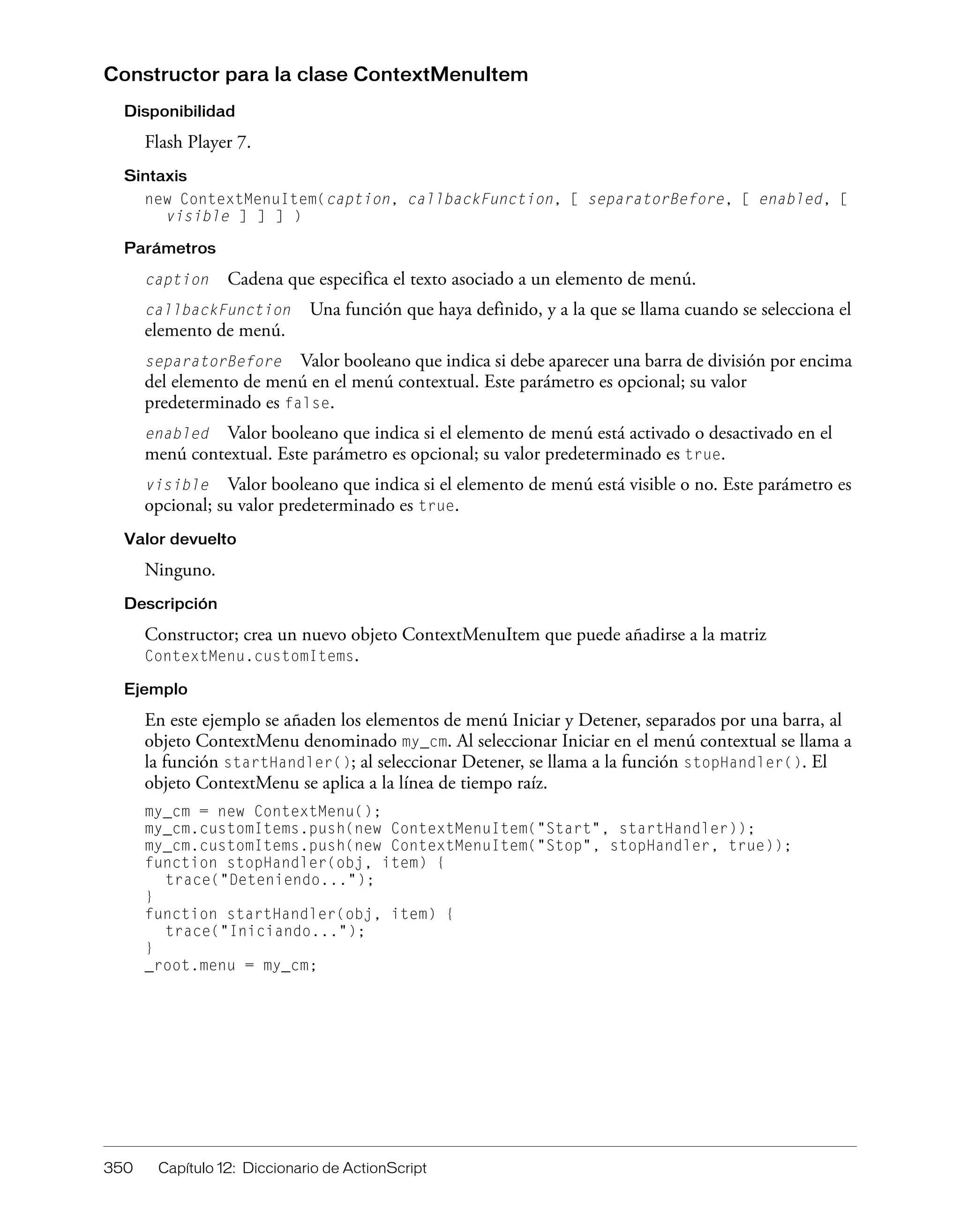 350 Capítulo 12: Diccionario de ActionScript
Constructor para la clase ContextMenuItem
Disponibilidad
Flash Player 7.
Sintaxis
new ContextMenuItem(caption, callbackFunction, [ separatorBefore, [ enabled, [
visible ] ] ] )
Parámetros
caption Cadena que especifica el texto asociado a un elemento de menú.
callbackFunction Una función que haya definido, y a la que se llama cuando se selecciona el
elemento de menú.
separatorBefore Valor booleano que indica si debe aparecer una barra de división por encima
del elemento de menú en el menú contextual. Este parámetro es opcional; su valor
predeterminado es false.
enabled Valor booleano que indica si el elemento de menú está activado o desactivado en el
menú contextual. Este parámetro es opcional; su valor predeterminado es true.
visible Valor booleano que indica si el elemento de menú está visible o no. Este parámetro es
opcional; su valor predeterminado es true.
Valor devuelto
Ninguno.
Descripción
Constructor; crea un nuevo objeto ContextMenuItem que puede añadirse a la matriz
ContextMenu.customItems.
Ejemplo
En este ejemplo se añaden los elementos de menú Iniciar y Detener, separados por una barra, al
objeto ContextMenu denominado my_cm. Al seleccionar Iniciar en el menú contextual se llama a
la función startHandler(); al seleccionar Detener, se llama a la función stopHandler(). El
objeto ContextMenu se aplica a la línea de tiempo raíz.
my_cm = new ContextMenu();
my_cm.customItems.push(new ContextMenuItem("Start", startHandler));
my_cm.customItems.push(new ContextMenuItem("Stop", stopHandler, true));
function stopHandler(obj, item) {
trace("Deteniendo...");
}
function startHandler(obj, item) {
trace("Iniciando...");
}
_root.menu = my_cm;
 