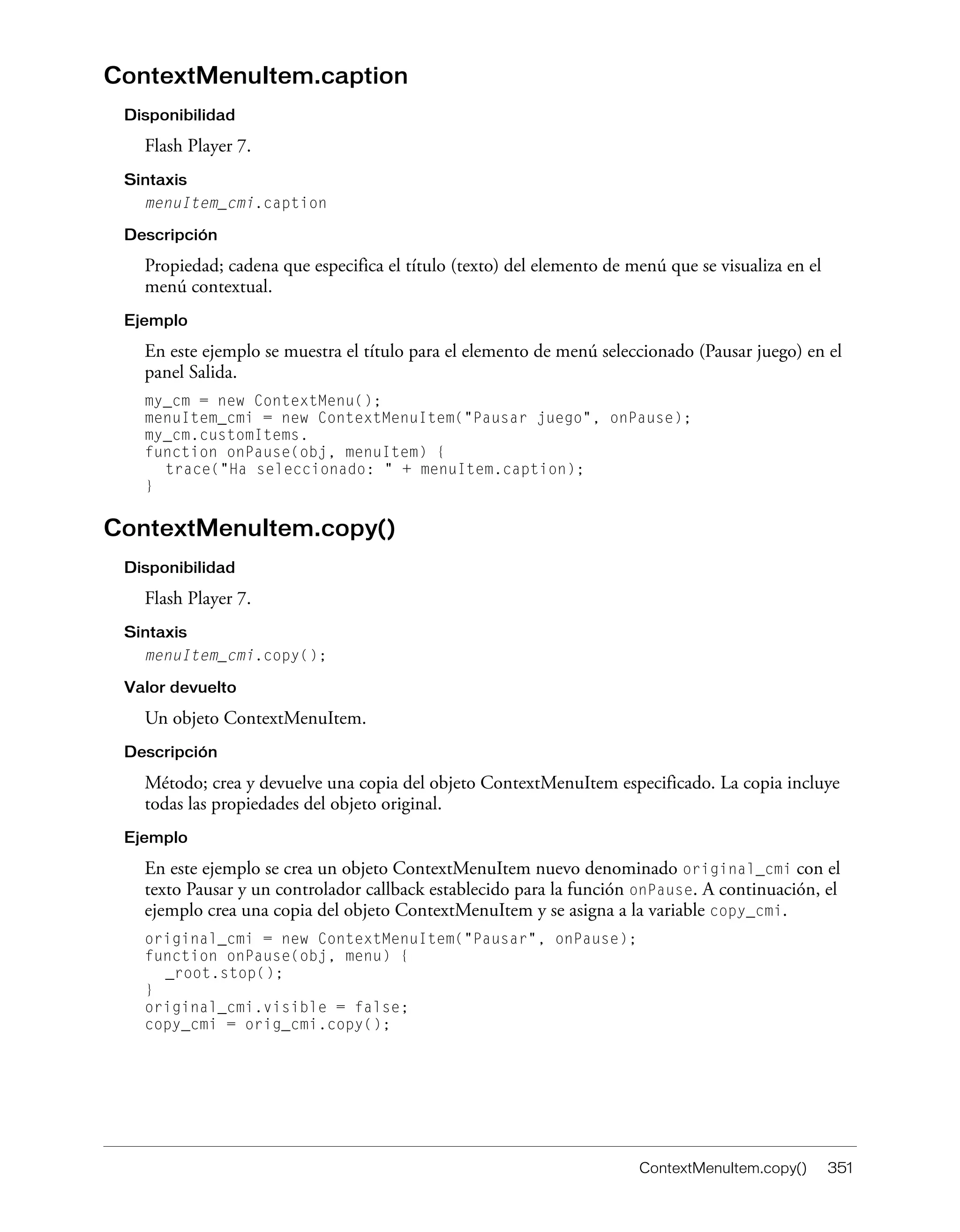 ContextMenuItem.copy() 351
ContextMenuItem.caption
Disponibilidad
Flash Player 7.
Sintaxis
menuItem_cmi.caption
Descripción
Propiedad; cadena que especifica el título (texto) del elemento de menú que se visualiza en el
menú contextual.
Ejemplo
En este ejemplo se muestra el título para el elemento de menú seleccionado (Pausar juego) en el
panel Salida.
my_cm = new ContextMenu();
menuItem_cmi = new ContextMenuItem("Pausar juego", onPause);
my_cm.customItems.
function onPause(obj, menuItem) {
trace("Ha seleccionado: " + menuItem.caption);
}
ContextMenuItem.copy()
Disponibilidad
Flash Player 7.
Sintaxis
menuItem_cmi.copy();
Valor devuelto
Un objeto ContextMenuItem.
Descripción
Método; crea y devuelve una copia del objeto ContextMenuItem especificado. La copia incluye
todas las propiedades del objeto original.
Ejemplo
En este ejemplo se crea un objeto ContextMenuItem nuevo denominado original_cmi con el
texto Pausar y un controlador callback establecido para la función onPause. A continuación, el
ejemplo crea una copia del objeto ContextMenuItem y se asigna a la variable copy_cmi.
original_cmi = new ContextMenuItem("Pausar", onPause);
function onPause(obj, menu) {
_root.stop();
}
original_cmi.visible = false;
copy_cmi = orig_cmi.copy();
 