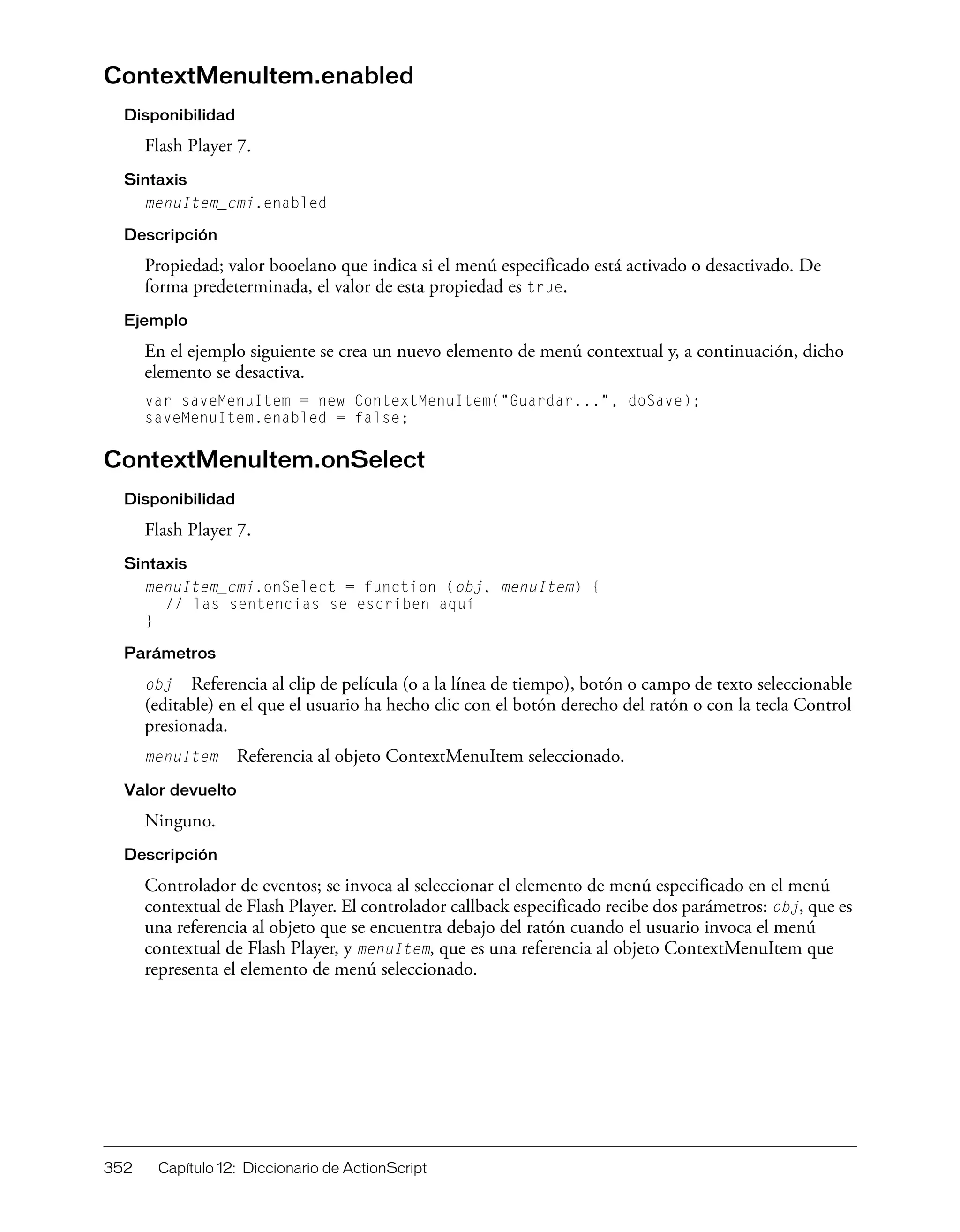 352 Capítulo 12: Diccionario de ActionScript
ContextMenuItem.enabled
Disponibilidad
Flash Player 7.
Sintaxis
menuItem_cmi.enabled
Descripción
Propiedad; valor booelano que indica si el menú especificado está activado o desactivado. De
forma predeterminada, el valor de esta propiedad es true.
Ejemplo
En el ejemplo siguiente se crea un nuevo elemento de menú contextual y, a continuación, dicho
elemento se desactiva.
var saveMenuItem = new ContextMenuItem("Guardar...", doSave);
saveMenuItem.enabled = false;
ContextMenuItem.onSelect
Disponibilidad
Flash Player 7.
Sintaxis
menuItem_cmi.onSelect = function (obj, menuItem) {
// las sentencias se escriben aquí
}
Parámetros
obj Referencia al clip de película (o a la línea de tiempo), botón o campo de texto seleccionable
(editable) en el que el usuario ha hecho clic con el botón derecho del ratón o con la tecla Control
presionada.
menuItem Referencia al objeto ContextMenuItem seleccionado.
Valor devuelto
Ninguno.
Descripción
Controlador de eventos; se invoca al seleccionar el elemento de menú especificado en el menú
contextual de Flash Player. El controlador callback especificado recibe dos parámetros: obj, que es
una referencia al objeto que se encuentra debajo del ratón cuando el usuario invoca el menú
contextual de Flash Player, y menuItem, que es una referencia al objeto ContextMenuItem que
representa el elemento de menú seleccionado.
 