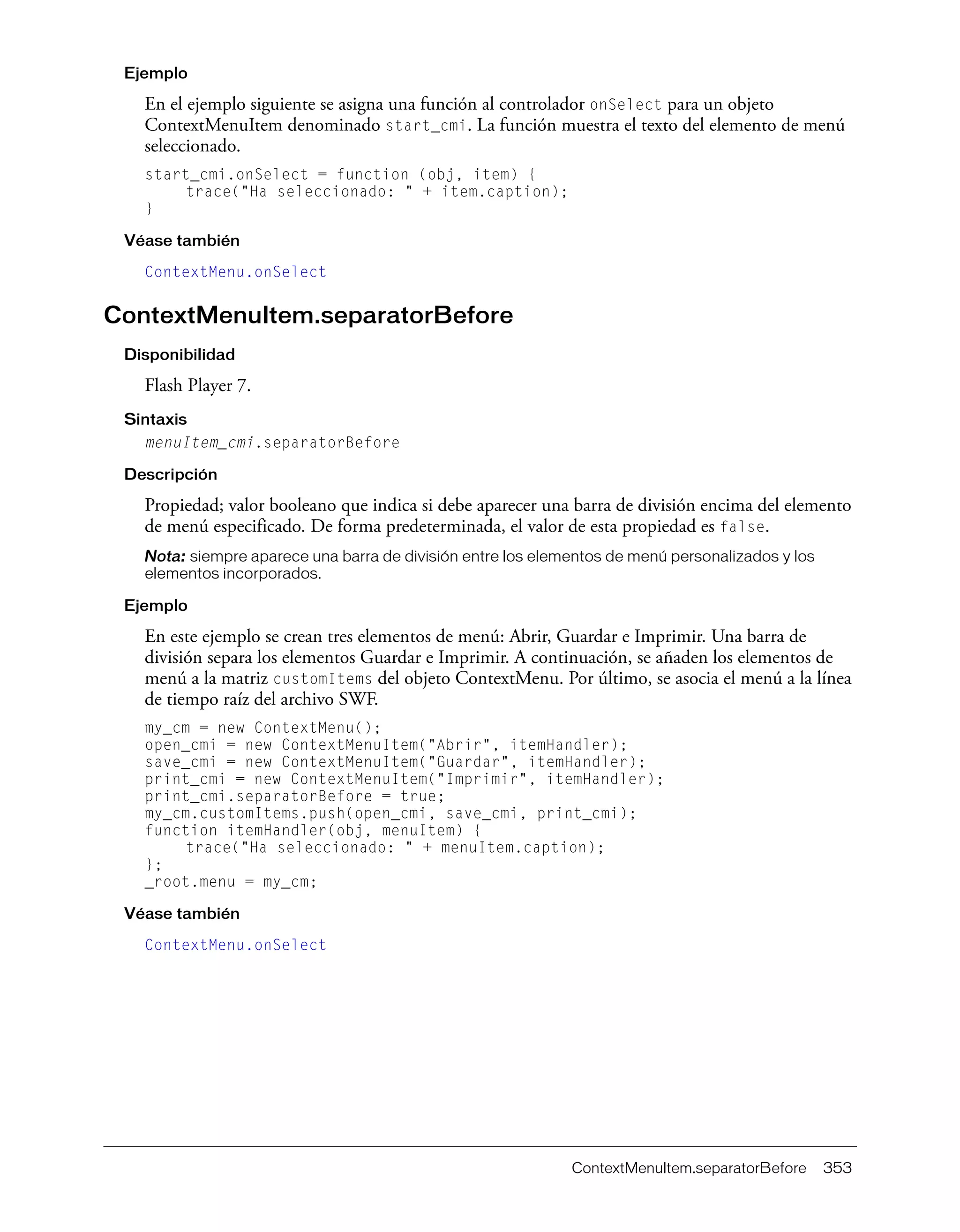 ContextMenuItem.separatorBefore 353
Ejemplo
En el ejemplo siguiente se asigna una función al controlador onSelect para un objeto
ContextMenuItem denominado start_cmi. La función muestra el texto del elemento de menú
seleccionado.
start_cmi.onSelect = function (obj, item) {
trace("Ha seleccionado: " + item.caption);
}
Véase también
ContextMenu.onSelect
ContextMenuItem.separatorBefore
Disponibilidad
Flash Player 7.
Sintaxis
menuItem_cmi.separatorBefore
Descripción
Propiedad; valor booleano que indica si debe aparecer una barra de división encima del elemento
de menú especificado. De forma predeterminada, el valor de esta propiedad es false.
Nota: siempre aparece una barra de división entre los elementos de menú personalizados y los
elementos incorporados.
Ejemplo
En este ejemplo se crean tres elementos de menú: Abrir, Guardar e Imprimir. Una barra de
división separa los elementos Guardar e Imprimir. A continuación, se añaden los elementos de
menú a la matriz customItems del objeto ContextMenu. Por último, se asocia el menú a la línea
de tiempo raíz del archivo SWF.
my_cm = new ContextMenu();
open_cmi = new ContextMenuItem("Abrir", itemHandler);
save_cmi = new ContextMenuItem("Guardar", itemHandler);
print_cmi = new ContextMenuItem("Imprimir", itemHandler);
print_cmi.separatorBefore = true;
my_cm.customItems.push(open_cmi, save_cmi, print_cmi);
function itemHandler(obj, menuItem) {
trace("Ha seleccionado: " + menuItem.caption);
};
_root.menu = my_cm;
Véase también
ContextMenu.onSelect
 