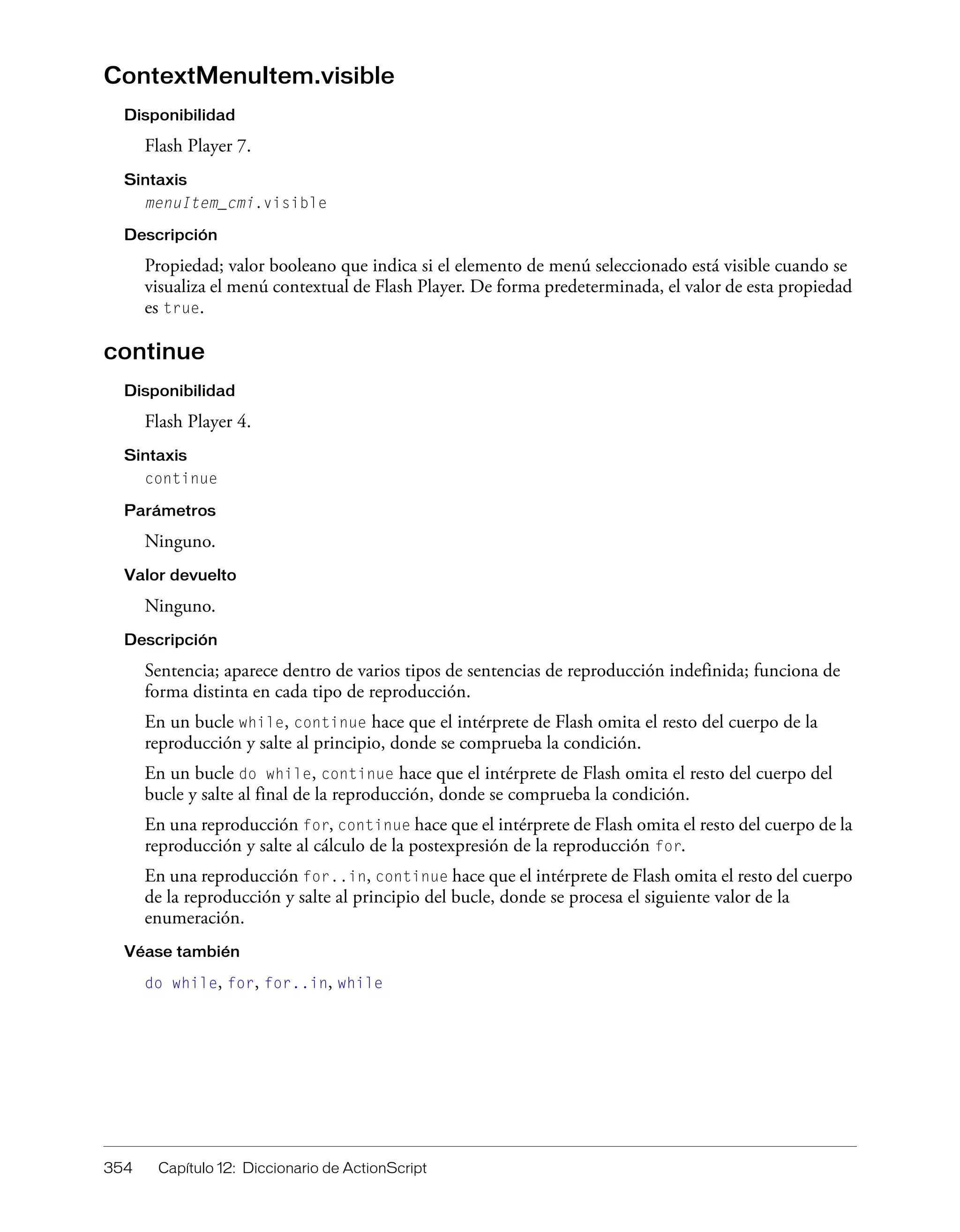 354 Capítulo 12: Diccionario de ActionScript
ContextMenuItem.visible
Disponibilidad
Flash Player 7.
Sintaxis
menuItem_cmi.visible
Descripción
Propiedad; valor booleano que indica si el elemento de menú seleccionado está visible cuando se
visualiza el menú contextual de Flash Player. De forma predeterminada, el valor de esta propiedad
es true.
continue
Disponibilidad
Flash Player 4.
Sintaxis
continue
Parámetros
Ninguno.
Valor devuelto
Ninguno.
Descripción
Sentencia; aparece dentro de varios tipos de sentencias de reproducción indefinida; funciona de
forma distinta en cada tipo de reproducción.
En un bucle while, continue hace que el intérprete de Flash omita el resto del cuerpo de la
reproducción y salte al principio, donde se comprueba la condición.
En un bucle do while, continue hace que el intérprete de Flash omita el resto del cuerpo del
bucle y salte al final de la reproducción, donde se comprueba la condición.
En una reproducción for, continue hace que el intérprete de Flash omita el resto del cuerpo de la
reproducción y salte al cálculo de la postexpresión de la reproducción for.
En una reproducción for..in, continue hace que el intérprete de Flash omita el resto del cuerpo
de la reproducción y salte al principio del bucle, donde se procesa el siguiente valor de la
enumeración.
Véase también
do while, for, for..in, while
 