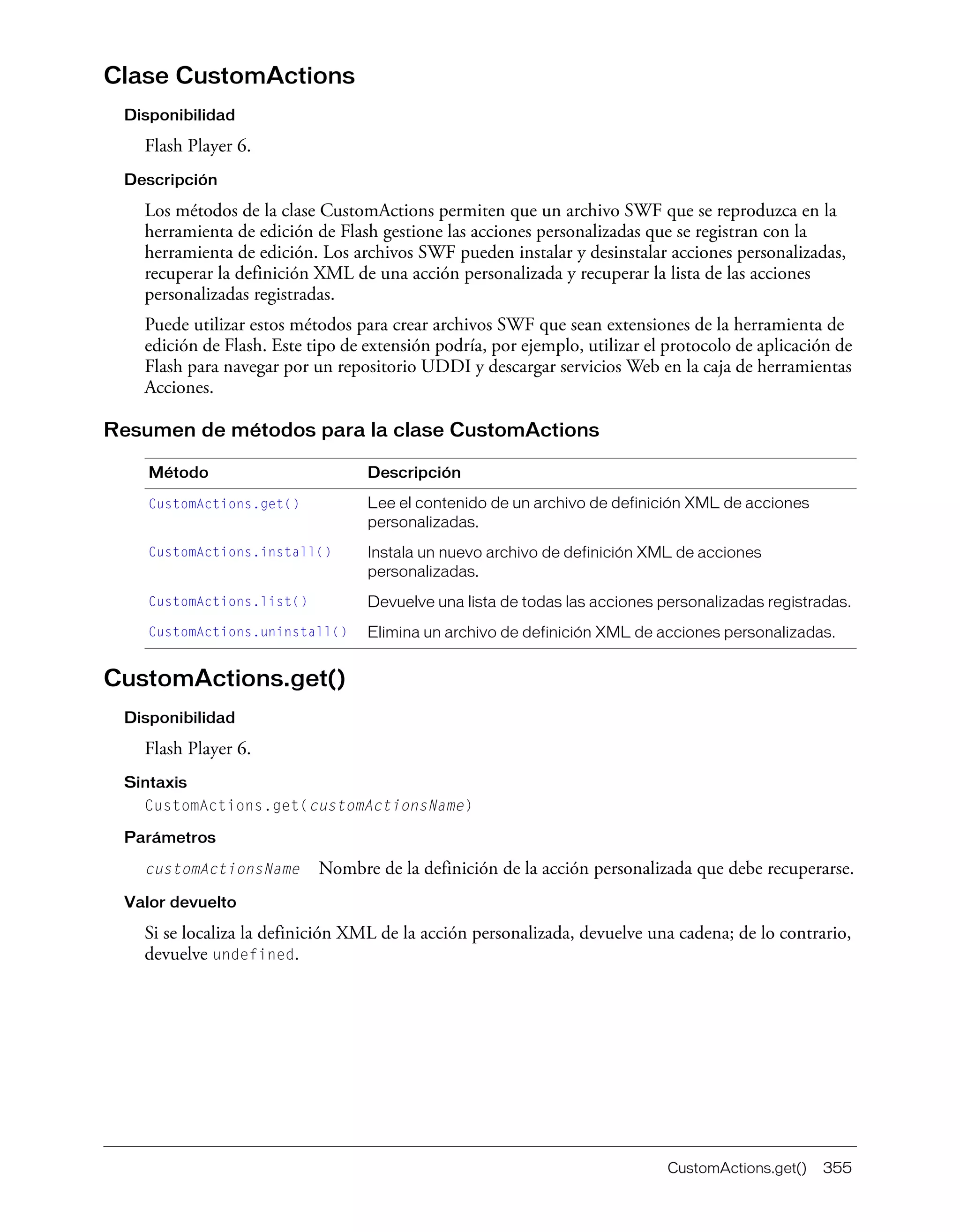CustomActions.get() 355
Clase CustomActions
Disponibilidad
Flash Player 6.
Descripción
Los métodos de la clase CustomActions permiten que un archivo SWF que se reproduzca en la
herramienta de edición de Flash gestione las acciones personalizadas que se registran con la
herramienta de edición. Los archivos SWF pueden instalar y desinstalar acciones personalizadas,
recuperar la definición XML de una acción personalizada y recuperar la lista de las acciones
personalizadas registradas.
Puede utilizar estos métodos para crear archivos SWF que sean extensiones de la herramienta de
edición de Flash. Este tipo de extensión podría, por ejemplo, utilizar el protocolo de aplicación de
Flash para navegar por un repositorio UDDI y descargar servicios Web en la caja de herramientas
Acciones.
Resumen de métodos para la clase CustomActions
CustomActions.get()
Disponibilidad
Flash Player 6.
Sintaxis
CustomActions.get(customActionsName)
Parámetros
customActionsName Nombre de la definición de la acción personalizada que debe recuperarse.
Valor devuelto
Si se localiza la definición XML de la acción personalizada, devuelve una cadena; de lo contrario,
devuelve undefined.
Método Descripción
CustomActions.get() Lee el contenido de un archivo de definición XML de acciones
personalizadas.
CustomActions.install() Instala un nuevo archivo de definición XML de acciones
personalizadas.
CustomActions.list() Devuelve una lista de todas las acciones personalizadas registradas.
CustomActions.uninstall() Elimina un archivo de definición XML de acciones personalizadas.
 