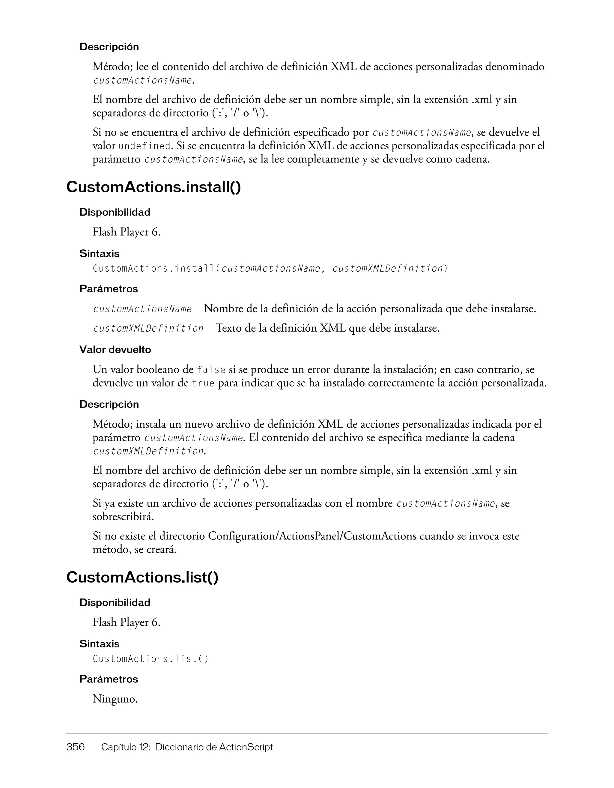 356 Capítulo 12: Diccionario de ActionScript
Descripción
Método; lee el contenido del archivo de definición XML de acciones personalizadas denominado
customActionsName.
El nombre del archivo de definición debe ser un nombre simple, sin la extensión .xml y sin
separadores de directorio (':', '/' o '').
Si no se encuentra el archivo de definición especificado por customActionsName, se devuelve el
valor undefined. Si se encuentra la definición XML de acciones personalizadas especificada por el
parámetro customActionsName, se la lee completamente y se devuelve como cadena.
CustomActions.install()
Disponibilidad
Flash Player 6.
Sintaxis
CustomActions.install(customActionsName, customXMLDefinition)
Parámetros
customActionsName Nombre de la definición de la acción personalizada que debe instalarse.
customXMLDefinition Texto de la definición XML que debe instalarse.
Valor devuelto
Un valor booleano de false si se produce un error durante la instalación; en caso contrario, se
devuelve un valor de true para indicar que se ha instalado correctamente la acción personalizada.
Descripción
Método; instala un nuevo archivo de definición XML de acciones personalizadas indicada por el
parámetro customActionsName. El contenido del archivo se especifica mediante la cadena
customXMLDefinition.
El nombre del archivo de definición debe ser un nombre simple, sin la extensión .xml y sin
separadores de directorio (':', '/' o '').
Si ya existe un archivo de acciones personalizadas con el nombre customActionsName, se
sobrescribirá.
Si no existe el directorio Configuration/ActionsPanel/CustomActions cuando se invoca este
método, se creará.
CustomActions.list()
Disponibilidad
Flash Player 6.
Sintaxis
CustomActions.list()
Parámetros
Ninguno.
 