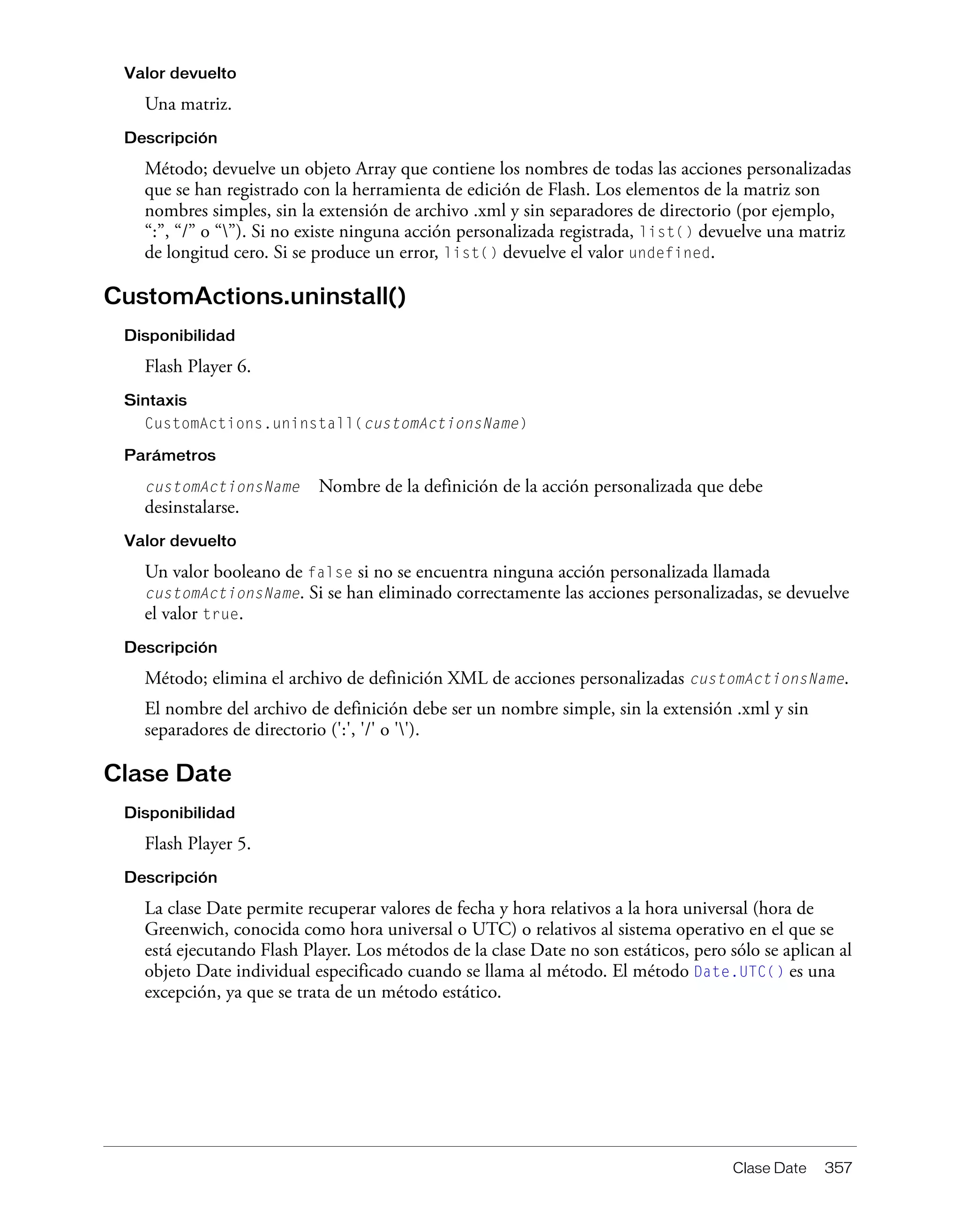 Clase Date 357
Valor devuelto
Una matriz.
Descripción
Método; devuelve un objeto Array que contiene los nombres de todas las acciones personalizadas
que se han registrado con la herramienta de edición de Flash. Los elementos de la matriz son
nombres simples, sin la extensión de archivo .xml y sin separadores de directorio (por ejemplo,
“:”, “/” o “”). Si no existe ninguna acción personalizada registrada, list() devuelve una matriz
de longitud cero. Si se produce un error, list() devuelve el valor undefined.
CustomActions.uninstall()
Disponibilidad
Flash Player 6.
Sintaxis
CustomActions.uninstall(customActionsName)
Parámetros
customActionsName Nombre de la definición de la acción personalizada que debe
desinstalarse.
Valor devuelto
Un valor booleano de false si no se encuentra ninguna acción personalizada llamada
customActionsName. Si se han eliminado correctamente las acciones personalizadas, se devuelve
el valor true.
Descripción
Método; elimina el archivo de definición XML de acciones personalizadas customActionsName.
El nombre del archivo de definición debe ser un nombre simple, sin la extensión .xml y sin
separadores de directorio (':', '/' o '').
Clase Date
Disponibilidad
Flash Player 5.
Descripción
La clase Date permite recuperar valores de fecha y hora relativos a la hora universal (hora de
Greenwich, conocida como hora universal o UTC) o relativos al sistema operativo en el que se
está ejecutando Flash Player. Los métodos de la clase Date no son estáticos, pero sólo se aplican al
objeto Date individual especificado cuando se llama al método. El método Date.UTC() es una
excepción, ya que se trata de un método estático.
 