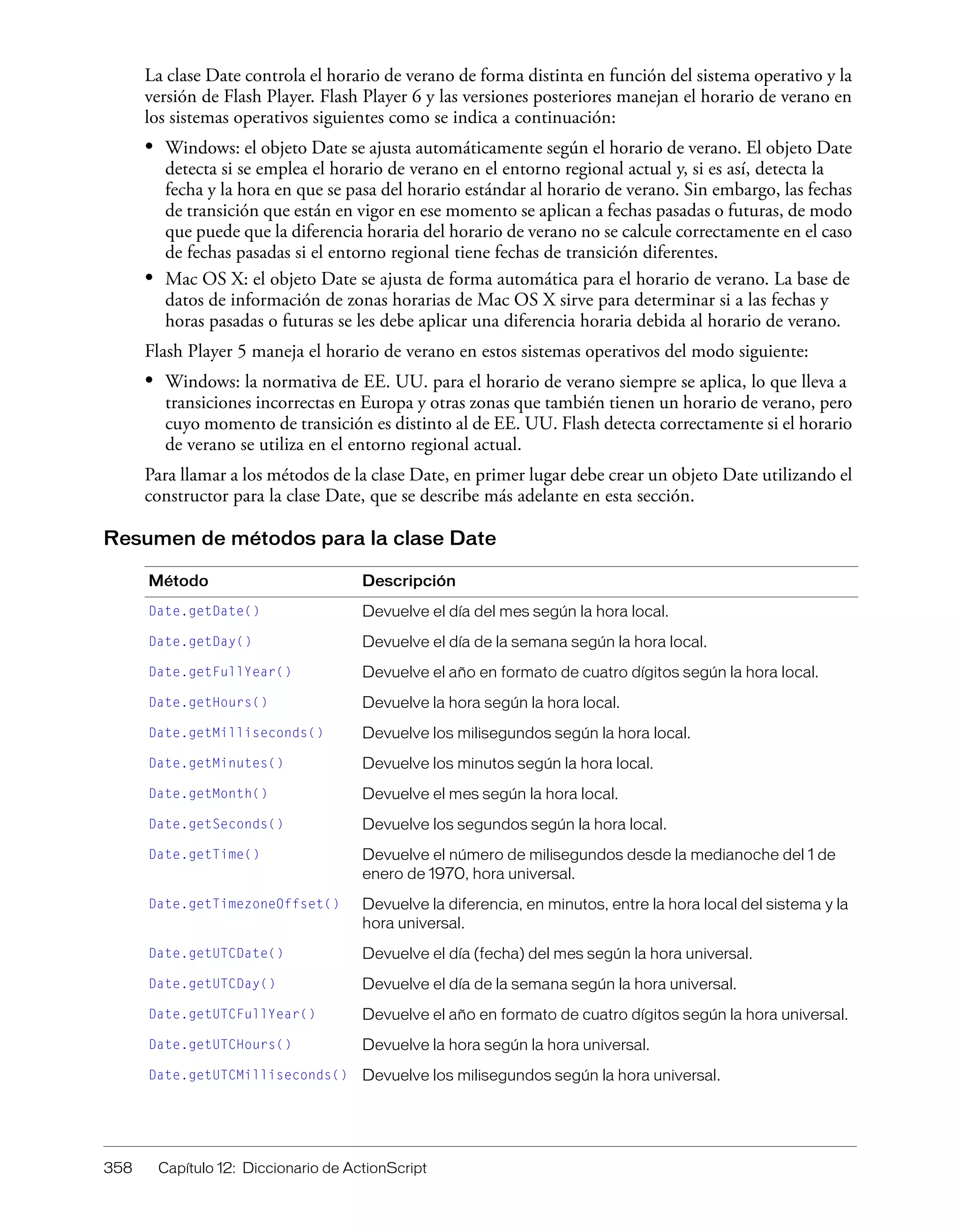 358 Capítulo 12: Diccionario de ActionScript
La clase Date controla el horario de verano de forma distinta en función del sistema operativo y la
versión de Flash Player. Flash Player 6 y las versiones posteriores manejan el horario de verano en
los sistemas operativos siguientes como se indica a continuación:
• Windows: el objeto Date se ajusta automáticamente según el horario de verano. El objeto Date
detecta si se emplea el horario de verano en el entorno regional actual y, si es así, detecta la
fecha y la hora en que se pasa del horario estándar al horario de verano. Sin embargo, las fechas
de transición que están en vigor en ese momento se aplican a fechas pasadas o futuras, de modo
que puede que la diferencia horaria del horario de verano no se calcule correctamente en el caso
de fechas pasadas si el entorno regional tiene fechas de transición diferentes.
• Mac OS X: el objeto Date se ajusta de forma automática para el horario de verano. La base de
datos de información de zonas horarias de Mac OS X sirve para determinar si a las fechas y
horas pasadas o futuras se les debe aplicar una diferencia horaria debida al horario de verano.
Flash Player 5 maneja el horario de verano en estos sistemas operativos del modo siguiente:
• Windows: la normativa de EE. UU. para el horario de verano siempre se aplica, lo que lleva a
transiciones incorrectas en Europa y otras zonas que también tienen un horario de verano, pero
cuyo momento de transición es distinto al de EE. UU. Flash detecta correctamente si el horario
de verano se utiliza en el entorno regional actual.
Para llamar a los métodos de la clase Date, en primer lugar debe crear un objeto Date utilizando el
constructor para la clase Date, que se describe más adelante en esta sección.
Resumen de métodos para la clase Date
Método Descripción
Date.getDate() Devuelve el día del mes según la hora local.
Date.getDay() Devuelve el día de la semana según la hora local.
Date.getFullYear() Devuelve el año en formato de cuatro dígitos según la hora local.
Date.getHours() Devuelve la hora según la hora local.
Date.getMilliseconds() Devuelve los milisegundos según la hora local.
Date.getMinutes() Devuelve los minutos según la hora local.
Date.getMonth() Devuelve el mes según la hora local.
Date.getSeconds() Devuelve los segundos según la hora local.
Date.getTime() Devuelve el número de milisegundos desde la medianoche del 1 de
enero de 1970, hora universal.
Date.getTimezoneOffset() Devuelve la diferencia, en minutos, entre la hora local del sistema y la
hora universal.
Date.getUTCDate() Devuelve el día (fecha) del mes según la hora universal.
Date.getUTCDay() Devuelve el día de la semana según la hora universal.
Date.getUTCFullYear() Devuelve el año en formato de cuatro dígitos según la hora universal.
Date.getUTCHours() Devuelve la hora según la hora universal.
Date.getUTCMilliseconds() Devuelve los milisegundos según la hora universal.
 