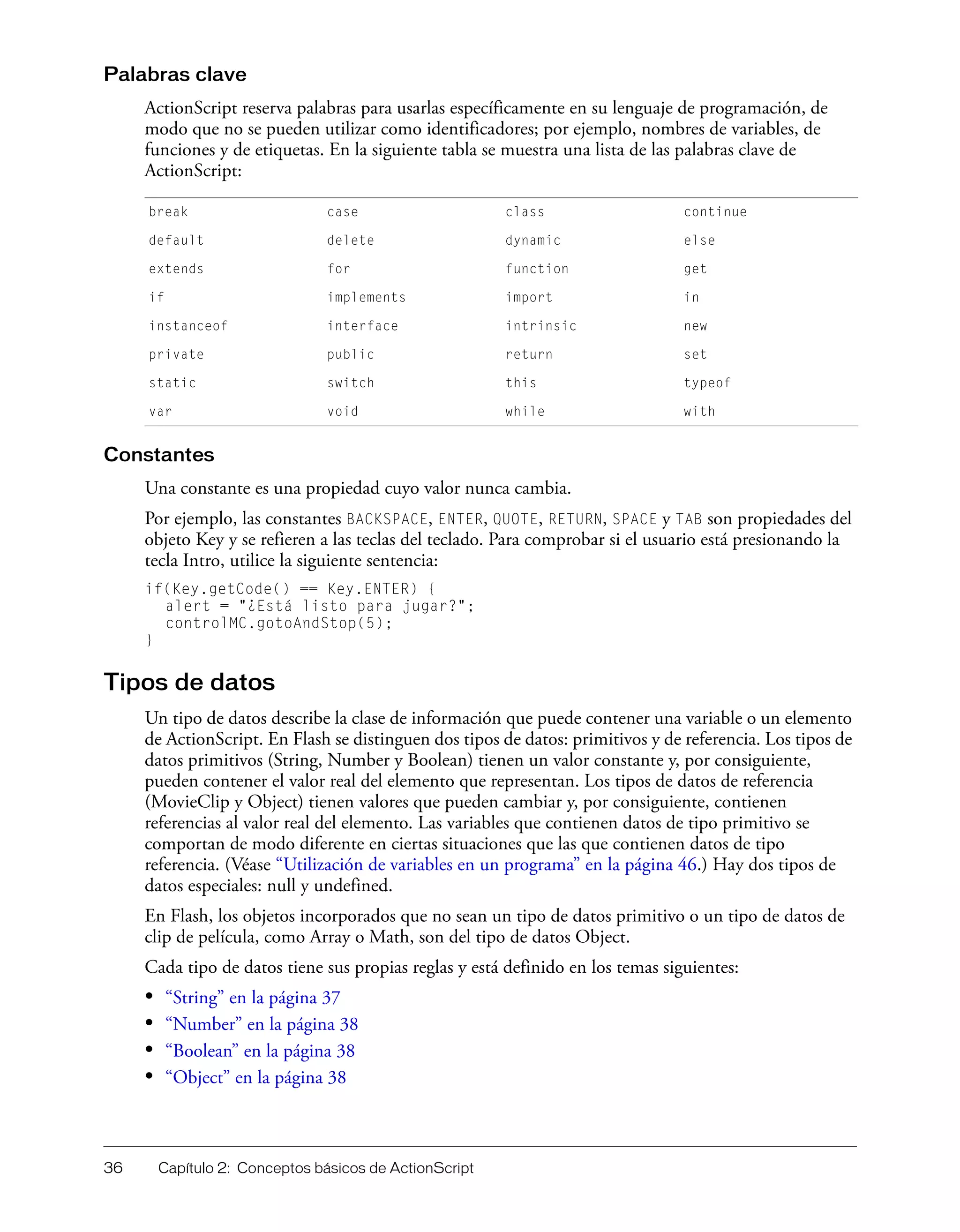 36 Capítulo 2: Conceptos básicos de ActionScript
Palabras clave
ActionScript reserva palabras para usarlas específicamente en su lenguaje de programación, de
modo que no se pueden utilizar como identificadores; por ejemplo, nombres de variables, de
funciones y de etiquetas. En la siguiente tabla se muestra una lista de las palabras clave de
ActionScript:
Constantes
Una constante es una propiedad cuyo valor nunca cambia.
Por ejemplo, las constantes BACKSPACE, ENTER, QUOTE, RETURN, SPACE y TAB son propiedades del
objeto Key y se refieren a las teclas del teclado. Para comprobar si el usuario está presionando la
tecla Intro, utilice la siguiente sentencia:
if(Key.getCode() == Key.ENTER) {
alert = "¿Está listo para jugar?";
controlMC.gotoAndStop(5);
}
Tipos de datos
Un tipo de datos describe la clase de información que puede contener una variable o un elemento
de ActionScript. En Flash se distinguen dos tipos de datos: primitivos y de referencia. Los tipos de
datos primitivos (String, Number y Boolean) tienen un valor constante y, por consiguiente,
pueden contener el valor real del elemento que representan. Los tipos de datos de referencia
(MovieClip y Object) tienen valores que pueden cambiar y, por consiguiente, contienen
referencias al valor real del elemento. Las variables que contienen datos de tipo primitivo se
comportan de modo diferente en ciertas situaciones que las que contienen datos de tipo
referencia. (Véase “Utilización de variables en un programa” en la página 46.) Hay dos tipos de
datos especiales: null y undefined.
En Flash, los objetos incorporados que no sean un tipo de datos primitivo o un tipo de datos de
clip de película, como Array o Math, son del tipo de datos Object.
Cada tipo de datos tiene sus propias reglas y está definido en los temas siguientes:
• “String” en la página 37
• “Number” en la página 38
• “Boolean” en la página 38
• “Object” en la página 38
break case class continue
default delete dynamic else
extends for function get
if implements import in
instanceof interface intrinsic new
private public return set
static switch this typeof
var void while with
 