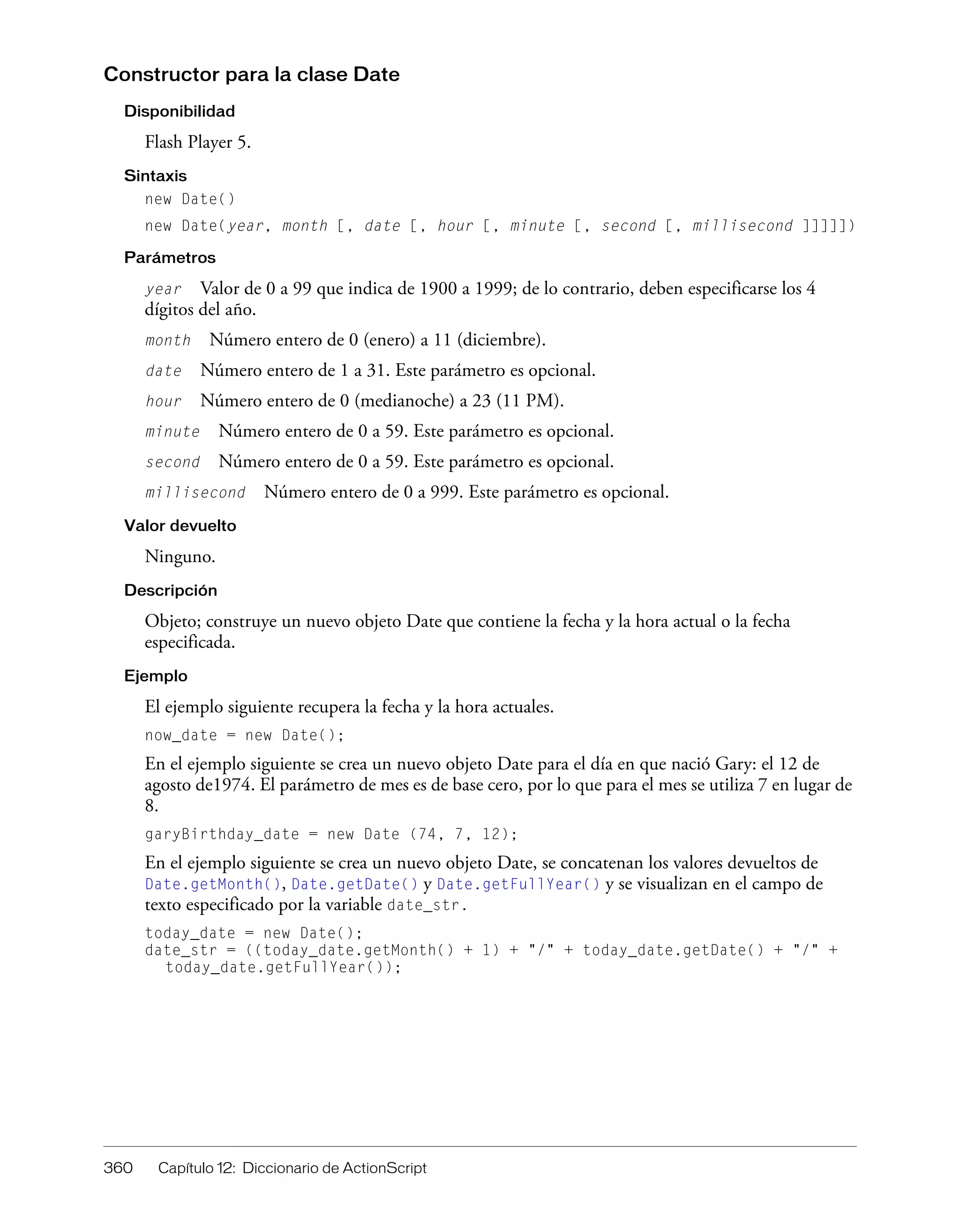 360 Capítulo 12: Diccionario de ActionScript
Constructor para la clase Date
Disponibilidad
Flash Player 5.
Sintaxis
new Date()
new Date(year, month [, date [, hour [, minute [, second [, millisecond ]]]]])
Parámetros
year Valor de 0 a 99 que indica de 1900 a 1999; de lo contrario, deben especificarse los 4
dígitos del año.
month Número entero de 0 (enero) a 11 (diciembre).
date Número entero de 1 a 31. Este parámetro es opcional.
hour Número entero de 0 (medianoche) a 23 (11 PM).
minute Número entero de 0 a 59. Este parámetro es opcional.
second Número entero de 0 a 59. Este parámetro es opcional.
millisecond Número entero de 0 a 999. Este parámetro es opcional.
Valor devuelto
Ninguno.
Descripción
Objeto; construye un nuevo objeto Date que contiene la fecha y la hora actual o la fecha
especificada.
Ejemplo
El ejemplo siguiente recupera la fecha y la hora actuales.
now_date = new Date();
En el ejemplo siguiente se crea un nuevo objeto Date para el día en que nació Gary: el 12 de
agosto de1974. El parámetro de mes es de base cero, por lo que para el mes se utiliza 7 en lugar de
8.
garyBirthday_date = new Date (74, 7, 12);
En el ejemplo siguiente se crea un nuevo objeto Date, se concatenan los valores devueltos de
Date.getMonth(), Date.getDate() y Date.getFullYear() y se visualizan en el campo de
texto especificado por la variable date_str.
today_date = new Date();
date_str = ((today_date.getMonth() + 1) + "/" + today_date.getDate() + "/" +
today_date.getFullYear());
 