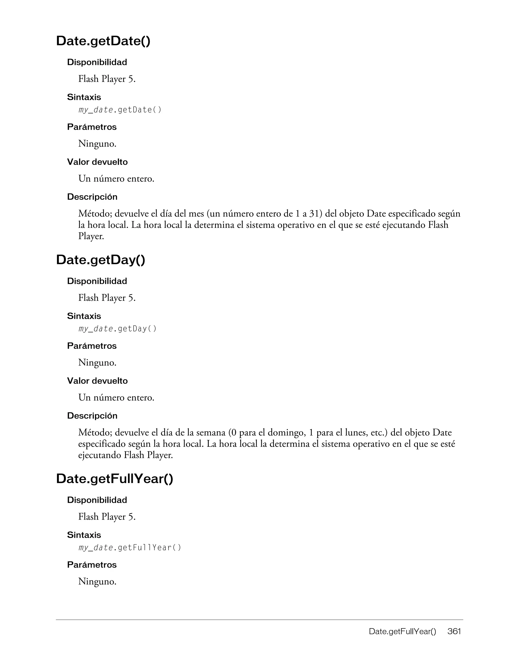 Date.getFullYear() 361
Date.getDate()
Disponibilidad
Flash Player 5.
Sintaxis
my_date.getDate()
Parámetros
Ninguno.
Valor devuelto
Un número entero.
Descripción
Método; devuelve el día del mes (un número entero de 1 a 31) del objeto Date especificado según
la hora local. La hora local la determina el sistema operativo en el que se esté ejecutando Flash
Player.
Date.getDay()
Disponibilidad
Flash Player 5.
Sintaxis
my_date.getDay()
Parámetros
Ninguno.
Valor devuelto
Un número entero.
Descripción
Método; devuelve el día de la semana (0 para el domingo, 1 para el lunes, etc.) del objeto Date
especificado según la hora local. La hora local la determina el sistema operativo en el que se esté
ejecutando Flash Player.
Date.getFullYear()
Disponibilidad
Flash Player 5.
Sintaxis
my_date.getFullYear()
Parámetros
Ninguno.
 