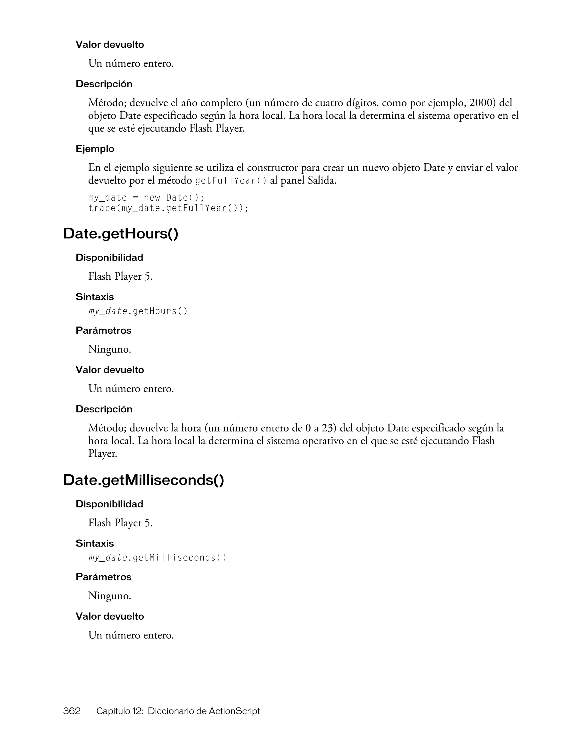 362 Capítulo 12: Diccionario de ActionScript
Valor devuelto
Un número entero.
Descripción
Método; devuelve el año completo (un número de cuatro dígitos, como por ejemplo, 2000) del
objeto Date especificado según la hora local. La hora local la determina el sistema operativo en el
que se esté ejecutando Flash Player.
Ejemplo
En el ejemplo siguiente se utiliza el constructor para crear un nuevo objeto Date y enviar el valor
devuelto por el método getFullYear() al panel Salida.
my_date = new Date();
trace(my_date.getFullYear());
Date.getHours()
Disponibilidad
Flash Player 5.
Sintaxis
my_date.getHours()
Parámetros
Ninguno.
Valor devuelto
Un número entero.
Descripción
Método; devuelve la hora (un número entero de 0 a 23) del objeto Date especificado según la
hora local. La hora local la determina el sistema operativo en el que se esté ejecutando Flash
Player.
Date.getMilliseconds()
Disponibilidad
Flash Player 5.
Sintaxis
my_date.getMilliseconds()
Parámetros
Ninguno.
Valor devuelto
Un número entero.
 