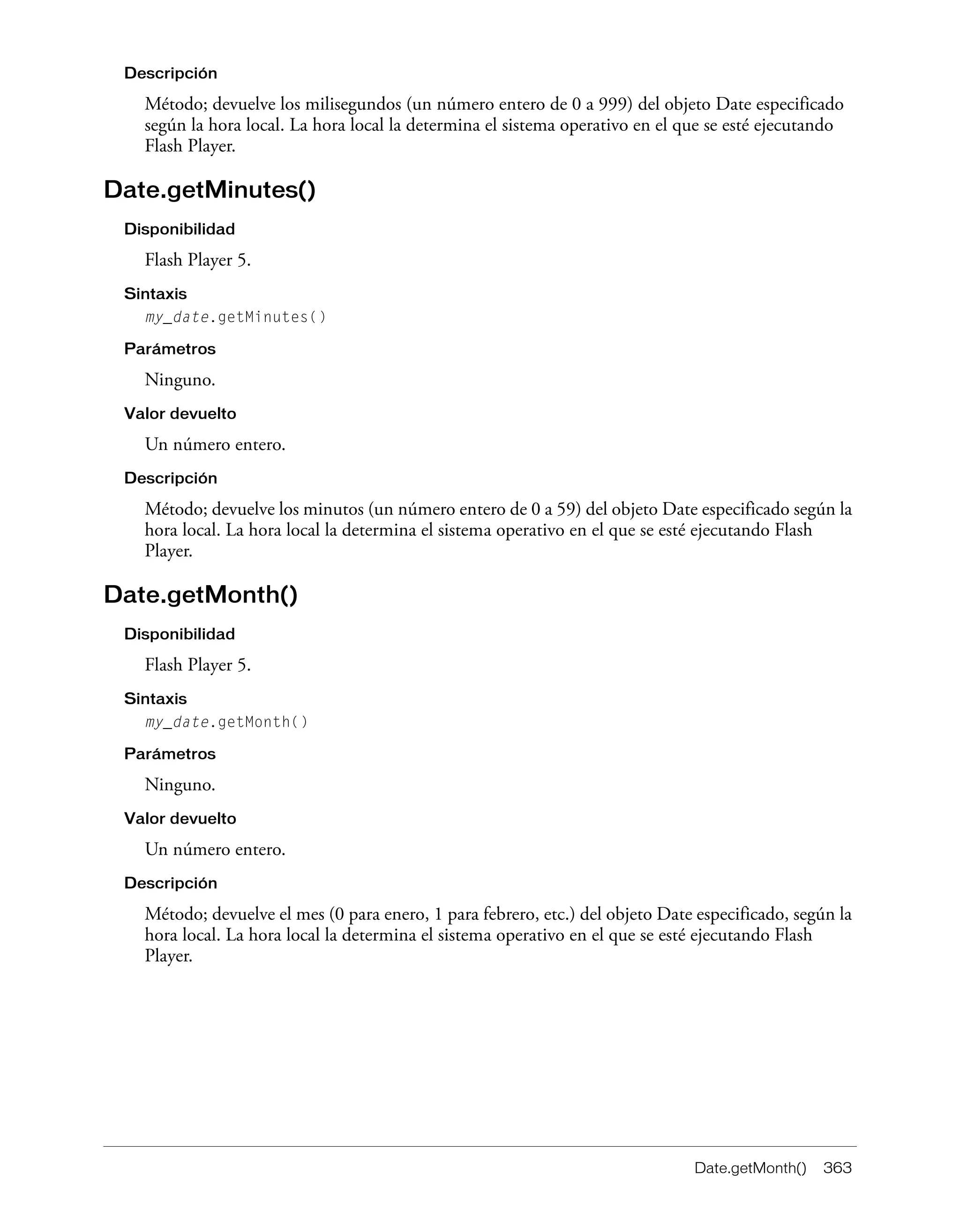 Date.getMonth() 363
Descripción
Método; devuelve los milisegundos (un número entero de 0 a 999) del objeto Date especificado
según la hora local. La hora local la determina el sistema operativo en el que se esté ejecutando
Flash Player.
Date.getMinutes()
Disponibilidad
Flash Player 5.
Sintaxis
my_date.getMinutes()
Parámetros
Ninguno.
Valor devuelto
Un número entero.
Descripción
Método; devuelve los minutos (un número entero de 0 a 59) del objeto Date especificado según la
hora local. La hora local la determina el sistema operativo en el que se esté ejecutando Flash
Player.
Date.getMonth()
Disponibilidad
Flash Player 5.
Sintaxis
my_date.getMonth()
Parámetros
Ninguno.
Valor devuelto
Un número entero.
Descripción
Método; devuelve el mes (0 para enero, 1 para febrero, etc.) del objeto Date especificado, según la
hora local. La hora local la determina el sistema operativo en el que se esté ejecutando Flash
Player.
 