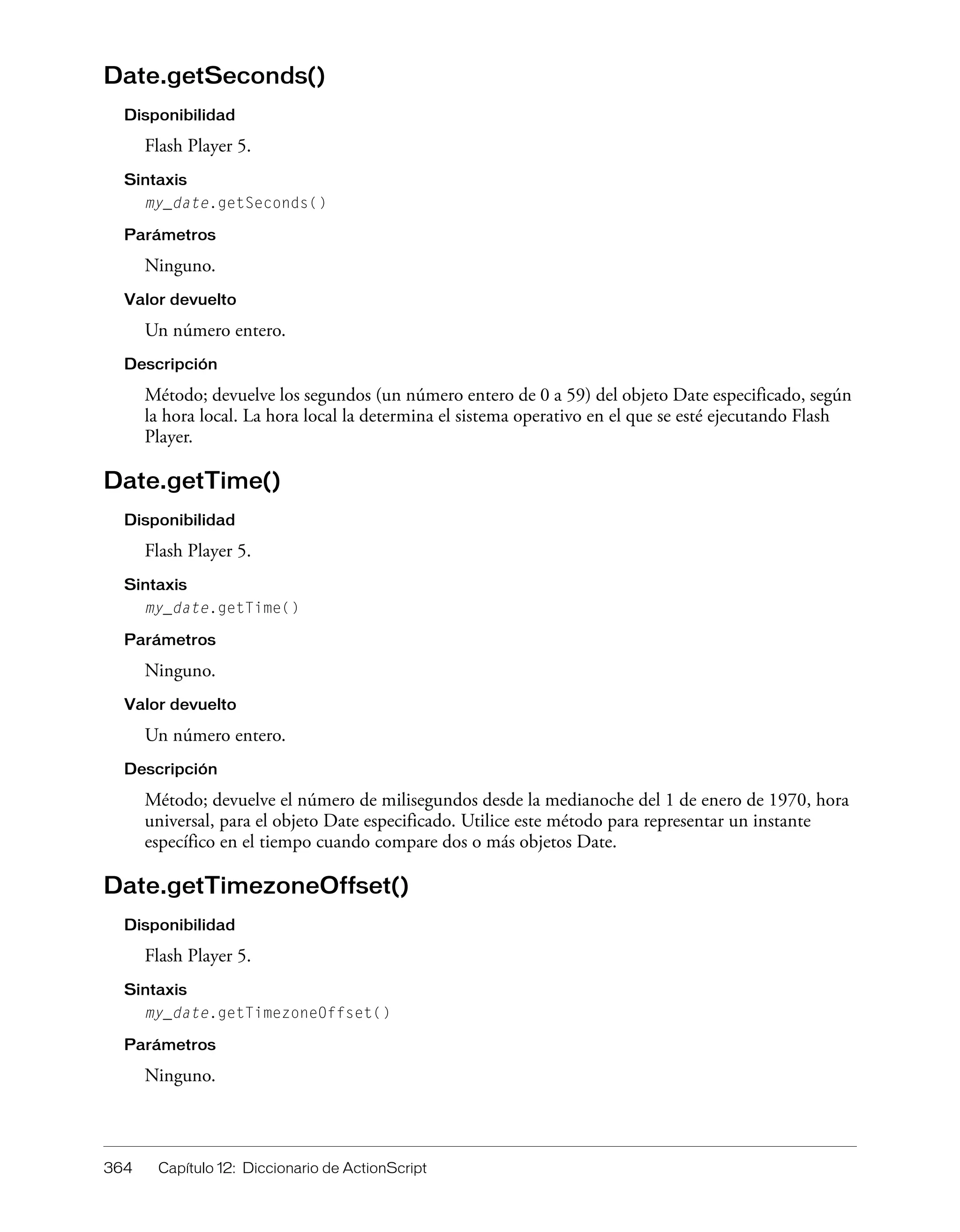 364 Capítulo 12: Diccionario de ActionScript
Date.getSeconds()
Disponibilidad
Flash Player 5.
Sintaxis
my_date.getSeconds()
Parámetros
Ninguno.
Valor devuelto
Un número entero.
Descripción
Método; devuelve los segundos (un número entero de 0 a 59) del objeto Date especificado, según
la hora local. La hora local la determina el sistema operativo en el que se esté ejecutando Flash
Player.
Date.getTime()
Disponibilidad
Flash Player 5.
Sintaxis
my_date.getTime()
Parámetros
Ninguno.
Valor devuelto
Un número entero.
Descripción
Método; devuelve el número de milisegundos desde la medianoche del 1 de enero de 1970, hora
universal, para el objeto Date especificado. Utilice este método para representar un instante
específico en el tiempo cuando compare dos o más objetos Date.
Date.getTimezoneOffset()
Disponibilidad
Flash Player 5.
Sintaxis
my_date.getTimezoneOffset()
Parámetros
Ninguno.
 