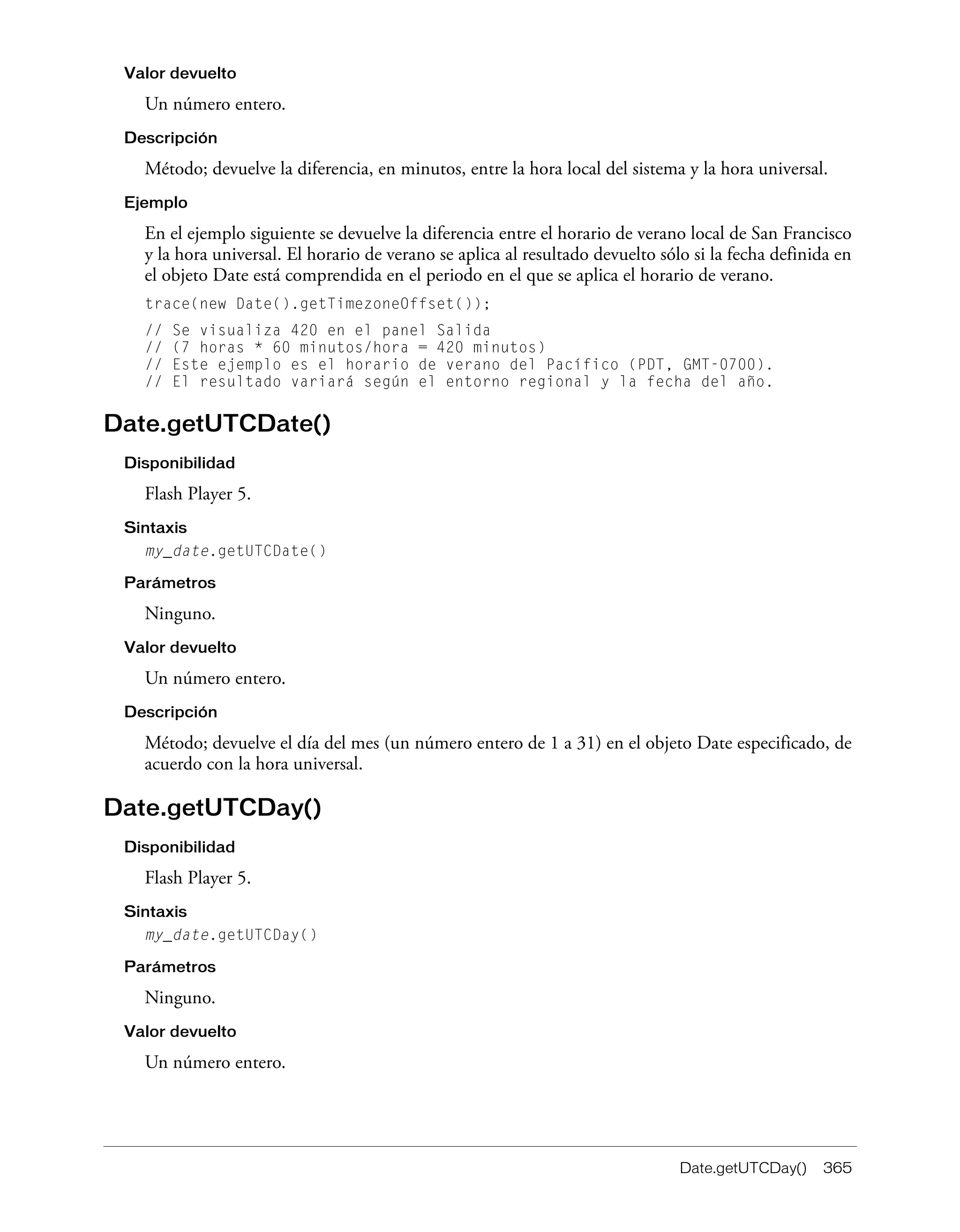 Date.getUTCDay() 365
Valor devuelto
Un número entero.
Descripción
Método; devuelve la diferencia, en minutos, entre la hora local del sistema y la hora universal.
Ejemplo
En el ejemplo siguiente se devuelve la diferencia entre el horario de verano local de San Francisco
y la hora universal. El horario de verano se aplica al resultado devuelto sólo si la fecha definida en
el objeto Date está comprendida en el periodo en el que se aplica el horario de verano.
trace(new Date().getTimezoneOffset());
// Se visualiza 420 en el panel Salida
// (7 horas * 60 minutos/hora = 420 minutos)
// Este ejemplo es el horario de verano del Pacífico (PDT, GMT-0700).
// El resultado variará según el entorno regional y la fecha del año.
Date.getUTCDate()
Disponibilidad
Flash Player 5.
Sintaxis
my_date.getUTCDate()
Parámetros
Ninguno.
Valor devuelto
Un número entero.
Descripción
Método; devuelve el día del mes (un número entero de 1 a 31) en el objeto Date especificado, de
acuerdo con la hora universal.
Date.getUTCDay()
Disponibilidad
Flash Player 5.
Sintaxis
my_date.getUTCDay()
Parámetros
Ninguno.
Valor devuelto
Un número entero.
 