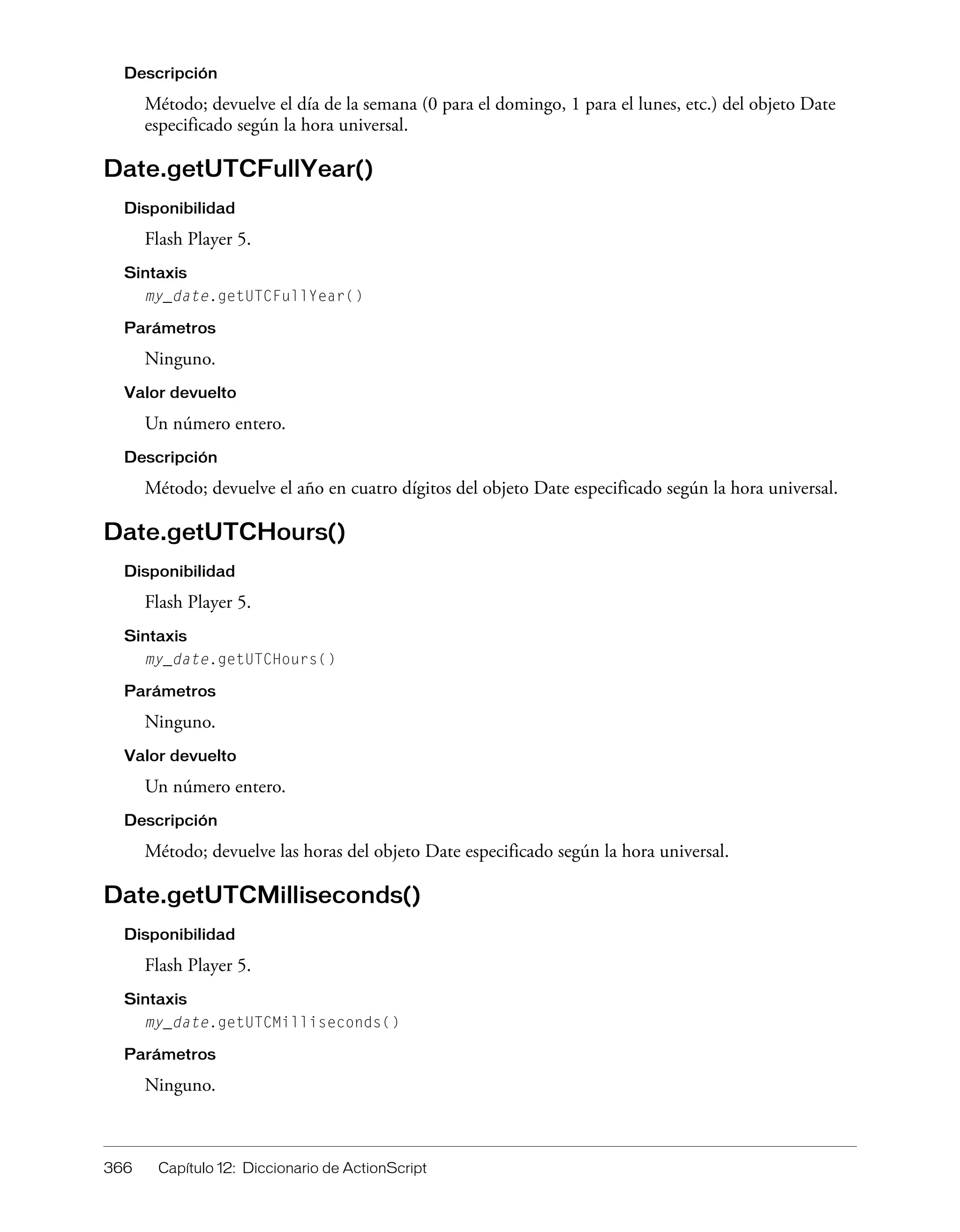 366 Capítulo 12: Diccionario de ActionScript
Descripción
Método; devuelve el día de la semana (0 para el domingo, 1 para el lunes, etc.) del objeto Date
especificado según la hora universal.
Date.getUTCFullYear()
Disponibilidad
Flash Player 5.
Sintaxis
my_date.getUTCFullYear()
Parámetros
Ninguno.
Valor devuelto
Un número entero.
Descripción
Método; devuelve el año en cuatro dígitos del objeto Date especificado según la hora universal.
Date.getUTCHours()
Disponibilidad
Flash Player 5.
Sintaxis
my_date.getUTCHours()
Parámetros
Ninguno.
Valor devuelto
Un número entero.
Descripción
Método; devuelve las horas del objeto Date especificado según la hora universal.
Date.getUTCMilliseconds()
Disponibilidad
Flash Player 5.
Sintaxis
my_date.getUTCMilliseconds()
Parámetros
Ninguno.
 