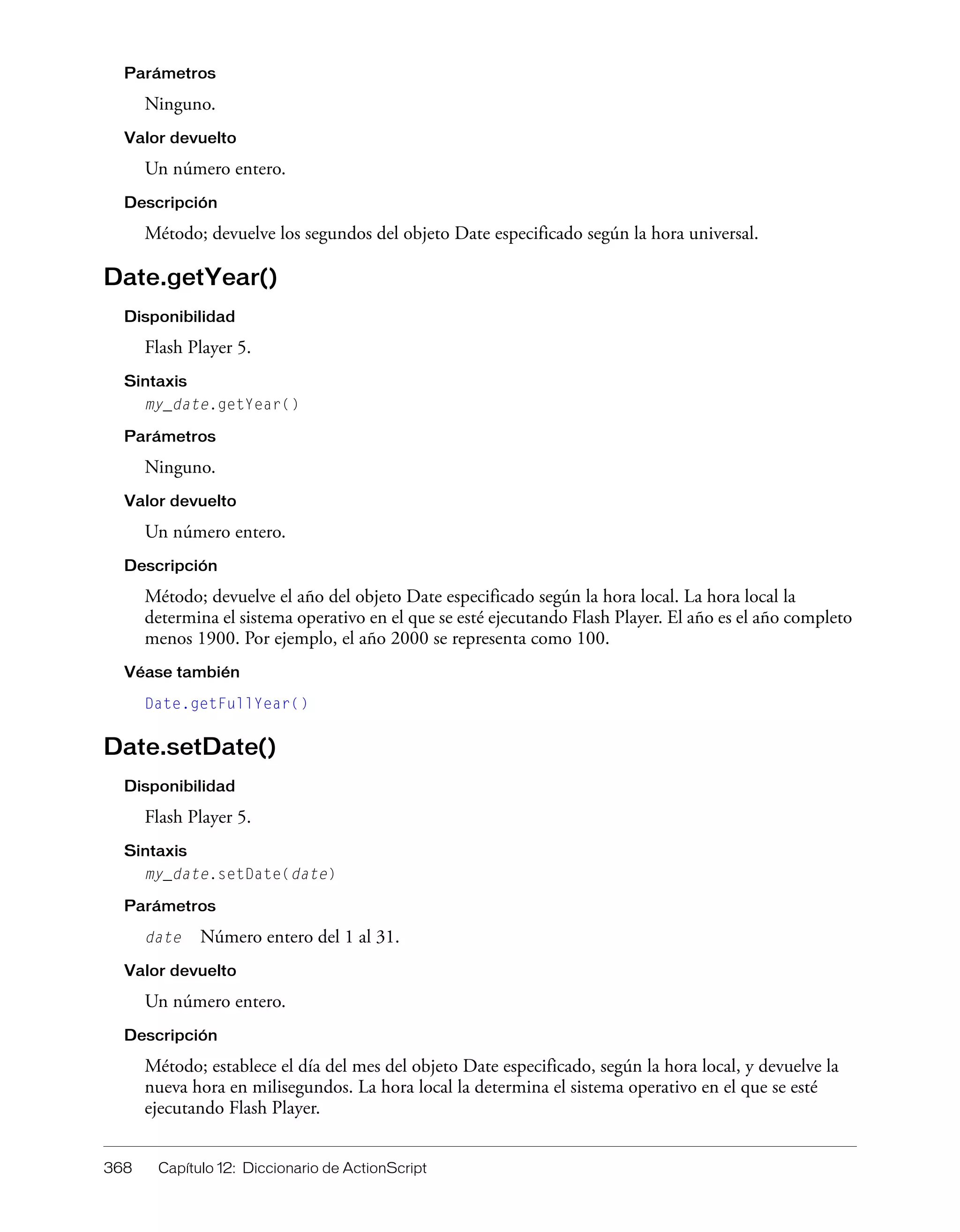 368 Capítulo 12: Diccionario de ActionScript
Parámetros
Ninguno.
Valor devuelto
Un número entero.
Descripción
Método; devuelve los segundos del objeto Date especificado según la hora universal.
Date.getYear()
Disponibilidad
Flash Player 5.
Sintaxis
my_date.getYear()
Parámetros
Ninguno.
Valor devuelto
Un número entero.
Descripción
Método; devuelve el año del objeto Date especificado según la hora local. La hora local la
determina el sistema operativo en el que se esté ejecutando Flash Player. El año es el año completo
menos 1900. Por ejemplo, el año 2000 se representa como 100.
Véase también
Date.getFullYear()
Date.setDate()
Disponibilidad
Flash Player 5.
Sintaxis
my_date.setDate(date)
Parámetros
date Número entero del 1 al 31.
Valor devuelto
Un número entero.
Descripción
Método; establece el día del mes del objeto Date especificado, según la hora local, y devuelve la
nueva hora en milisegundos. La hora local la determina el sistema operativo en el que se esté
ejecutando Flash Player.
 